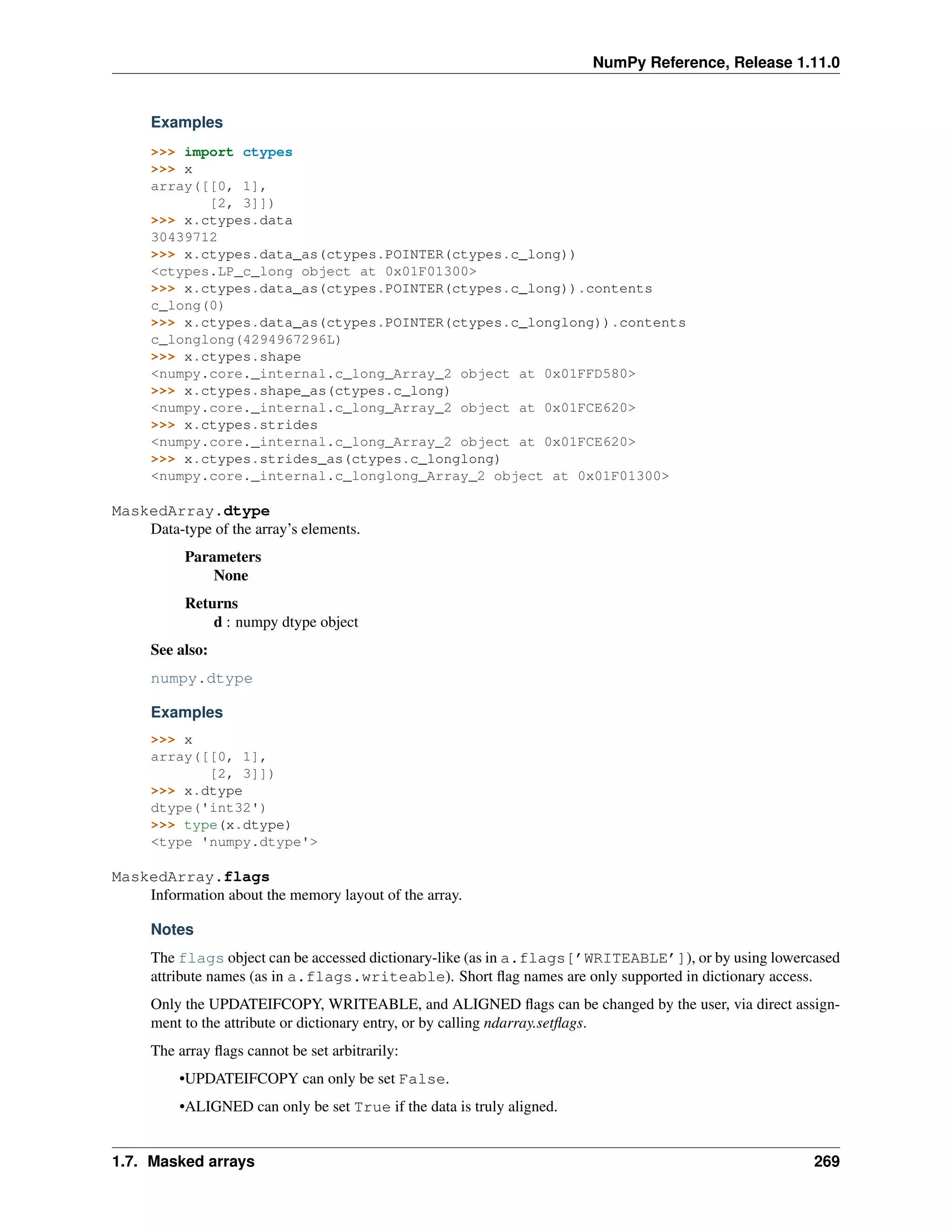 NumPy Reference, Release 1.11.0
Examples
>>> import ctypes
>>> x
array([[0, 1],
[2, 3]])
>>> x.ctypes.data
30439712
>>> x.ctypes.data_as(ctypes.POINTER(ctypes.c_long))
<ctypes.LP_c_long object at 0x01F01300>
>>> x.ctypes.data_as(ctypes.POINTER(ctypes.c_long)).contents
c_long(0)
>>> x.ctypes.data_as(ctypes.POINTER(ctypes.c_longlong)).contents
c_longlong(4294967296L)
>>> x.ctypes.shape
<numpy.core._internal.c_long_Array_2 object at 0x01FFD580>
>>> x.ctypes.shape_as(ctypes.c_long)
<numpy.core._internal.c_long_Array_2 object at 0x01FCE620>
>>> x.ctypes.strides
<numpy.core._internal.c_long_Array_2 object at 0x01FCE620>
>>> x.ctypes.strides_as(ctypes.c_longlong)
<numpy.core._internal.c_longlong_Array_2 object at 0x01F01300>
MaskedArray.dtype
Data-type of the array’s elements.
Parameters
None
Returns
d : numpy dtype object
See also:
numpy.dtype
Examples
>>> x
array([[0, 1],
[2, 3]])
>>> x.dtype
dtype('int32')
>>> type(x.dtype)
<type 'numpy.dtype'>
MaskedArray.flags
Information about the memory layout of the array.
Notes
The flags object can be accessed dictionary-like (as in a.flags[’WRITEABLE’]), or by using lowercased
attribute names (as in a.flags.writeable). Short flag names are only supported in dictionary access.
Only the UPDATEIFCOPY, WRITEABLE, and ALIGNED flags can be changed by the user, via direct assign-
ment to the attribute or dictionary entry, or by calling ndarray.setflags.
The array flags cannot be set arbitrarily:
•UPDATEIFCOPY can only be set False.
•ALIGNED can only be set True if the data is truly aligned.
1.7. Masked arrays 269
 