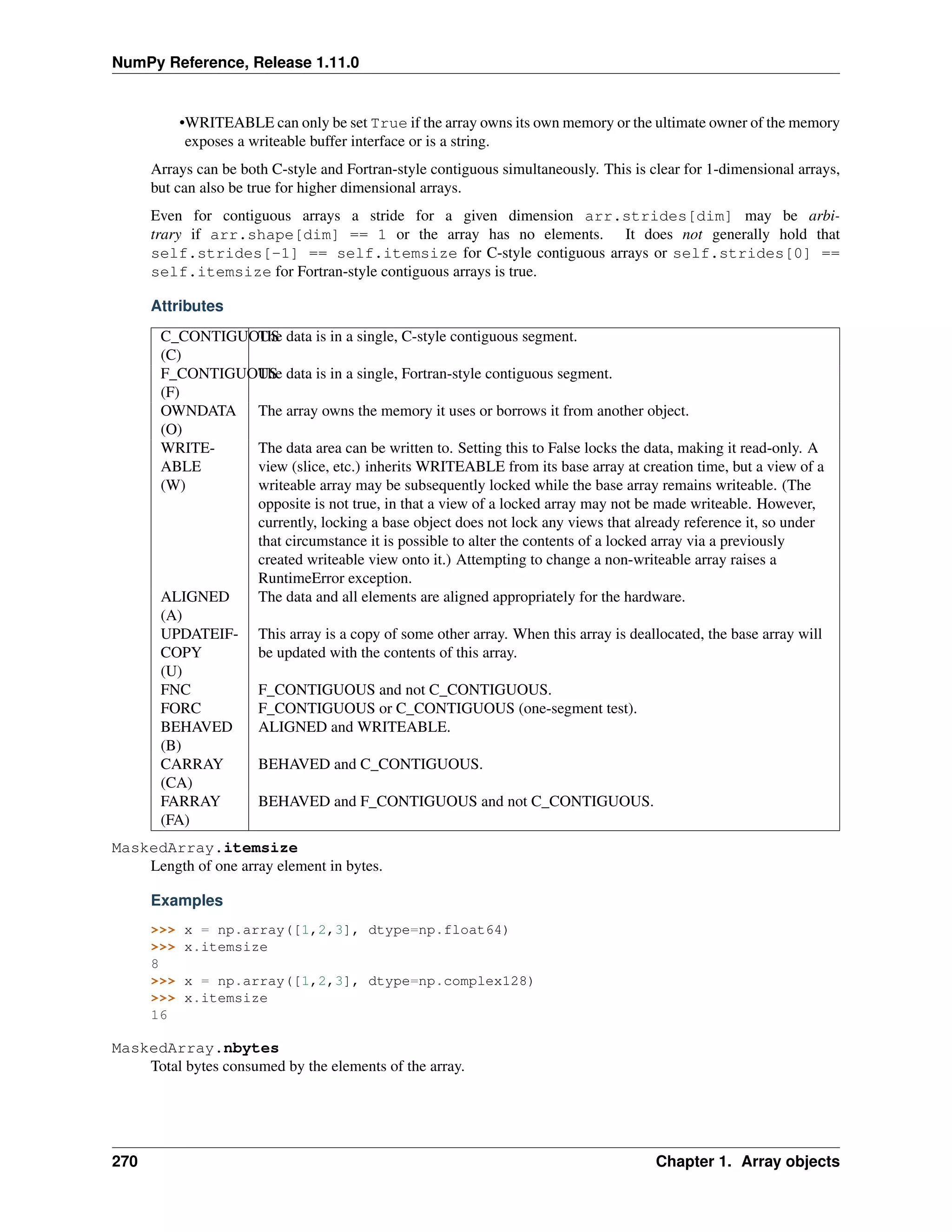 NumPy Reference, Release 1.11.0
•WRITEABLE can only be set True if the array owns its own memory or the ultimate owner of the memory
exposes a writeable buffer interface or is a string.
Arrays can be both C-style and Fortran-style contiguous simultaneously. This is clear for 1-dimensional arrays,
but can also be true for higher dimensional arrays.
Even for contiguous arrays a stride for a given dimension arr.strides[dim] may be arbi-
trary if arr.shape[dim] == 1 or the array has no elements. It does not generally hold that
self.strides[-1] == self.itemsize for C-style contiguous arrays or self.strides[0] ==
self.itemsize for Fortran-style contiguous arrays is true.
Attributes
C_CONTIGUOUS
(C)
The data is in a single, C-style contiguous segment.
F_CONTIGUOUS
(F)
The data is in a single, Fortran-style contiguous segment.
OWNDATA
(O)
The array owns the memory it uses or borrows it from another object.
WRITE-
ABLE
(W)
The data area can be written to. Setting this to False locks the data, making it read-only. A
view (slice, etc.) inherits WRITEABLE from its base array at creation time, but a view of a
writeable array may be subsequently locked while the base array remains writeable. (The
opposite is not true, in that a view of a locked array may not be made writeable. However,
currently, locking a base object does not lock any views that already reference it, so under
that circumstance it is possible to alter the contents of a locked array via a previously
created writeable view onto it.) Attempting to change a non-writeable array raises a
RuntimeError exception.
ALIGNED
(A)
The data and all elements are aligned appropriately for the hardware.
UPDATEIF-
COPY
(U)
This array is a copy of some other array. When this array is deallocated, the base array will
be updated with the contents of this array.
FNC F_CONTIGUOUS and not C_CONTIGUOUS.
FORC F_CONTIGUOUS or C_CONTIGUOUS (one-segment test).
BEHAVED
(B)
ALIGNED and WRITEABLE.
CARRAY
(CA)
BEHAVED and C_CONTIGUOUS.
FARRAY
(FA)
BEHAVED and F_CONTIGUOUS and not C_CONTIGUOUS.
MaskedArray.itemsize
Length of one array element in bytes.
Examples
>>> x = np.array([1,2,3], dtype=np.float64)
>>> x.itemsize
8
>>> x = np.array([1,2,3], dtype=np.complex128)
>>> x.itemsize
16
MaskedArray.nbytes
Total bytes consumed by the elements of the array.
270 Chapter 1. Array objects
 
