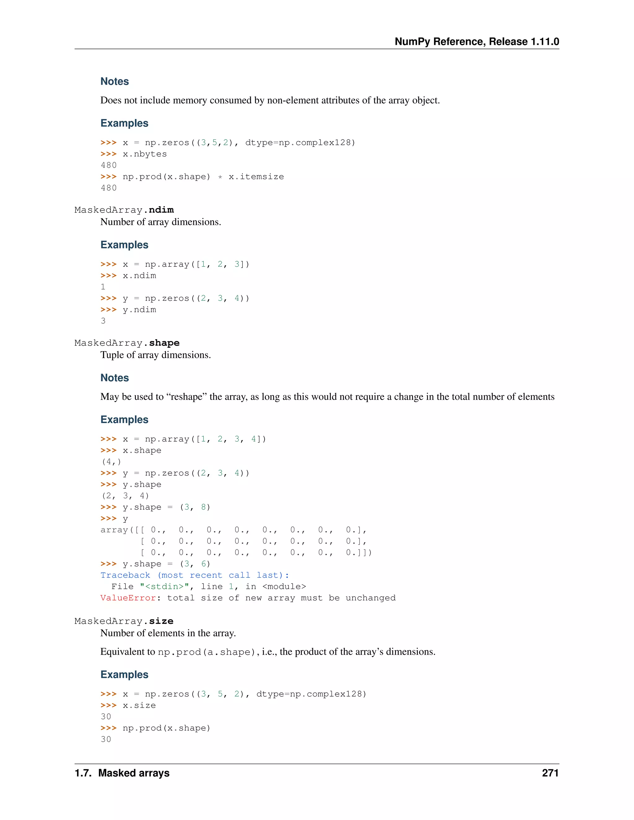 NumPy Reference, Release 1.11.0
Notes
Does not include memory consumed by non-element attributes of the array object.
Examples
>>> x = np.zeros((3,5,2), dtype=np.complex128)
>>> x.nbytes
480
>>> np.prod(x.shape) * x.itemsize
480
MaskedArray.ndim
Number of array dimensions.
Examples
>>> x = np.array([1, 2, 3])
>>> x.ndim
1
>>> y = np.zeros((2, 3, 4))
>>> y.ndim
3
MaskedArray.shape
Tuple of array dimensions.
Notes
May be used to “reshape” the array, as long as this would not require a change in the total number of elements
Examples
>>> x = np.array([1, 2, 3, 4])
>>> x.shape
(4,)
>>> y = np.zeros((2, 3, 4))
>>> y.shape
(2, 3, 4)
>>> y.shape = (3, 8)
>>> y
array([[ 0., 0., 0., 0., 0., 0., 0., 0.],
[ 0., 0., 0., 0., 0., 0., 0., 0.],
[ 0., 0., 0., 0., 0., 0., 0., 0.]])
>>> y.shape = (3, 6)
Traceback (most recent call last):
File "<stdin>", line 1, in <module>
ValueError: total size of new array must be unchanged
MaskedArray.size
Number of elements in the array.
Equivalent to np.prod(a.shape), i.e., the product of the array’s dimensions.
Examples
>>> x = np.zeros((3, 5, 2), dtype=np.complex128)
>>> x.size
30
>>> np.prod(x.shape)
30
1.7. Masked arrays 271
 