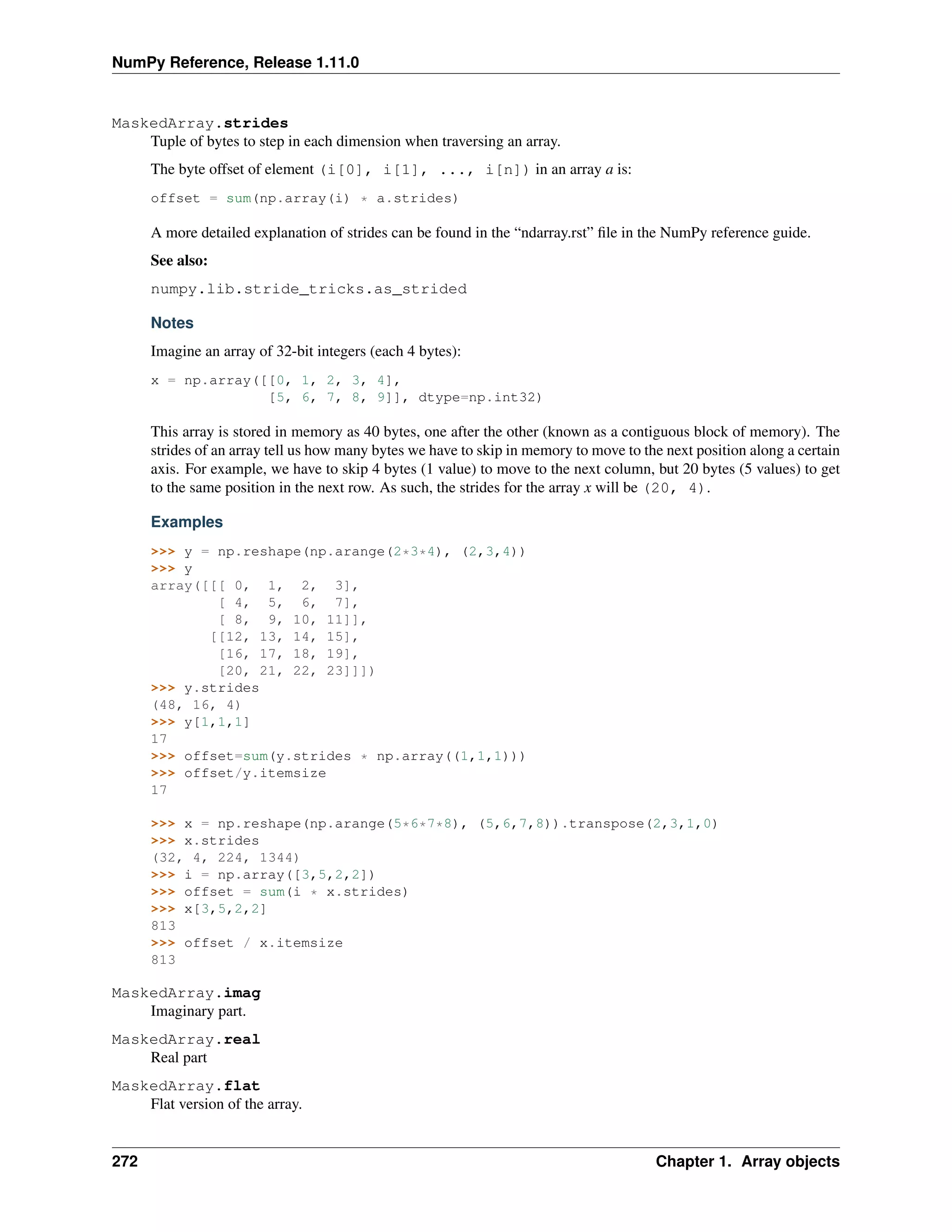 NumPy Reference, Release 1.11.0
MaskedArray.strides
Tuple of bytes to step in each dimension when traversing an array.
The byte offset of element (i[0], i[1], ..., i[n]) in an array a is:
offset = sum(np.array(i) * a.strides)
A more detailed explanation of strides can be found in the “ndarray.rst” file in the NumPy reference guide.
See also:
numpy.lib.stride_tricks.as_strided
Notes
Imagine an array of 32-bit integers (each 4 bytes):
x = np.array([[0, 1, 2, 3, 4],
[5, 6, 7, 8, 9]], dtype=np.int32)
This array is stored in memory as 40 bytes, one after the other (known as a contiguous block of memory). The
strides of an array tell us how many bytes we have to skip in memory to move to the next position along a certain
axis. For example, we have to skip 4 bytes (1 value) to move to the next column, but 20 bytes (5 values) to get
to the same position in the next row. As such, the strides for the array x will be (20, 4).
Examples
>>> y = np.reshape(np.arange(2*3*4), (2,3,4))
>>> y
array([[[ 0, 1, 2, 3],
[ 4, 5, 6, 7],
[ 8, 9, 10, 11]],
[[12, 13, 14, 15],
[16, 17, 18, 19],
[20, 21, 22, 23]]])
>>> y.strides
(48, 16, 4)
>>> y[1,1,1]
17
>>> offset=sum(y.strides * np.array((1,1,1)))
>>> offset/y.itemsize
17
>>> x = np.reshape(np.arange(5*6*7*8), (5,6,7,8)).transpose(2,3,1,0)
>>> x.strides
(32, 4, 224, 1344)
>>> i = np.array([3,5,2,2])
>>> offset = sum(i * x.strides)
>>> x[3,5,2,2]
813
>>> offset / x.itemsize
813
MaskedArray.imag
Imaginary part.
MaskedArray.real
Real part
MaskedArray.flat
Flat version of the array.
272 Chapter 1. Array objects
 