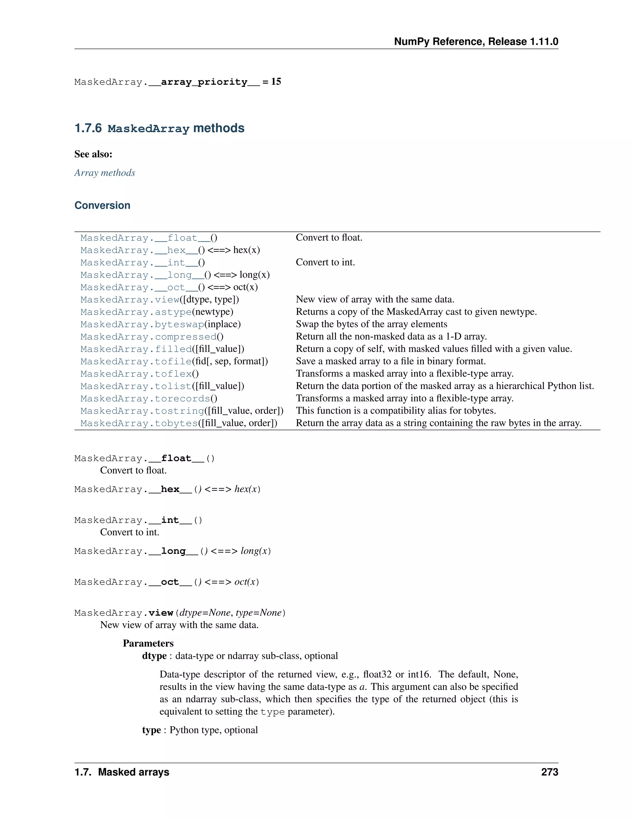 NumPy Reference, Release 1.11.0
MaskedArray.__array_priority__ = 15
1.7.6 MaskedArray methods
See also:
Array methods
Conversion
MaskedArray.__float__() Convert to float.
MaskedArray.__hex__() <==> hex(x)
MaskedArray.__int__() Convert to int.
MaskedArray.__long__() <==> long(x)
MaskedArray.__oct__() <==> oct(x)
MaskedArray.view([dtype, type]) New view of array with the same data.
MaskedArray.astype(newtype) Returns a copy of the MaskedArray cast to given newtype.
MaskedArray.byteswap(inplace) Swap the bytes of the array elements
MaskedArray.compressed() Return all the non-masked data as a 1-D array.
MaskedArray.filled([fill_value]) Return a copy of self, with masked values filled with a given value.
MaskedArray.tofile(fid[, sep, format]) Save a masked array to a file in binary format.
MaskedArray.toflex() Transforms a masked array into a flexible-type array.
MaskedArray.tolist([fill_value]) Return the data portion of the masked array as a hierarchical Python list.
MaskedArray.torecords() Transforms a masked array into a flexible-type array.
MaskedArray.tostring([fill_value, order]) This function is a compatibility alias for tobytes.
MaskedArray.tobytes([fill_value, order]) Return the array data as a string containing the raw bytes in the array.
MaskedArray.__float__()
Convert to float.
MaskedArray.__hex__() <==> hex(x)
MaskedArray.__int__()
Convert to int.
MaskedArray.__long__() <==> long(x)
MaskedArray.__oct__() <==> oct(x)
MaskedArray.view(dtype=None, type=None)
New view of array with the same data.
Parameters
dtype : data-type or ndarray sub-class, optional
Data-type descriptor of the returned view, e.g., float32 or int16. The default, None,
results in the view having the same data-type as a. This argument can also be specified
as an ndarray sub-class, which then specifies the type of the returned object (this is
equivalent to setting the type parameter).
type : Python type, optional
1.7. Masked arrays 273
 