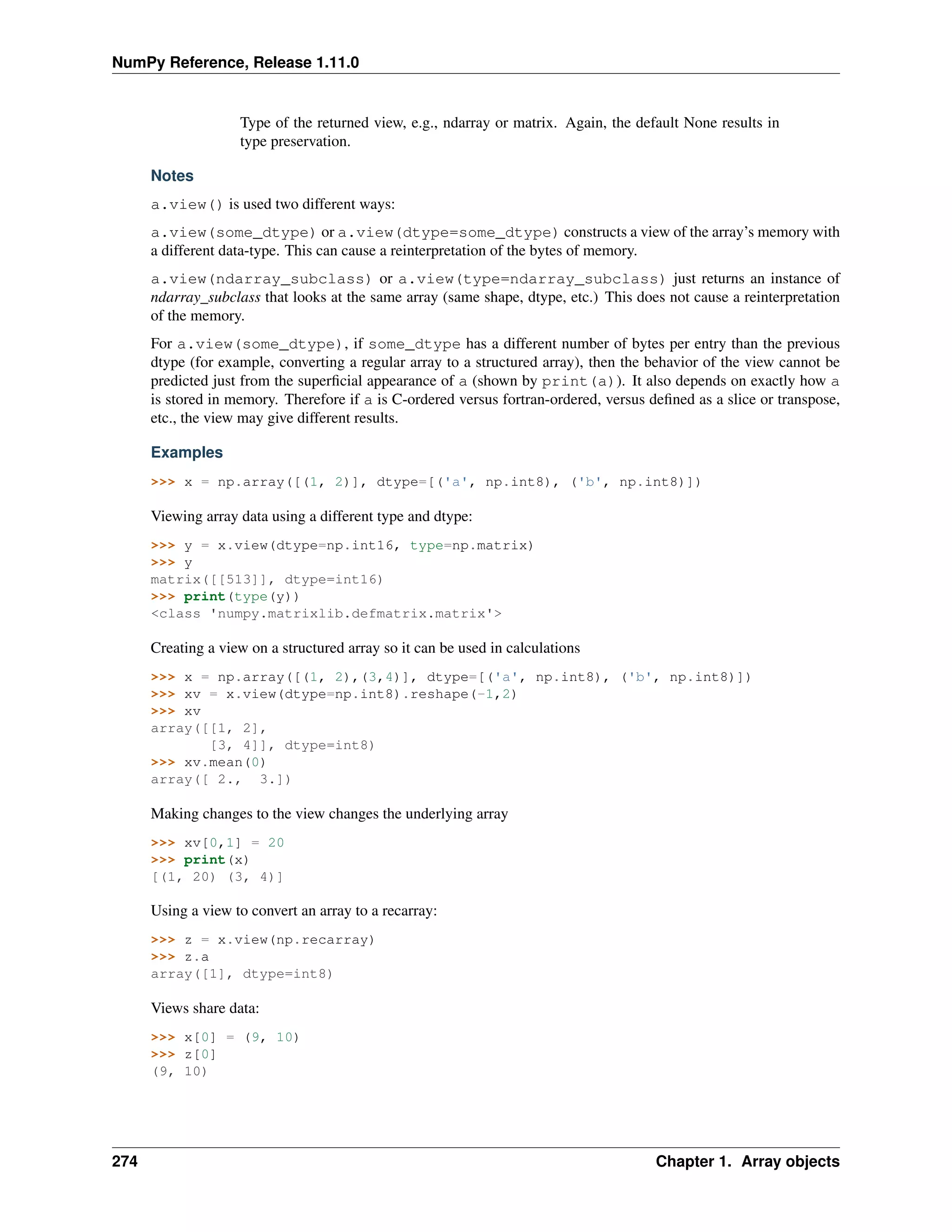 NumPy Reference, Release 1.11.0
Type of the returned view, e.g., ndarray or matrix. Again, the default None results in
type preservation.
Notes
a.view() is used two different ways:
a.view(some_dtype) or a.view(dtype=some_dtype) constructs a view of the array’s memory with
a different data-type. This can cause a reinterpretation of the bytes of memory.
a.view(ndarray_subclass) or a.view(type=ndarray_subclass) just returns an instance of
ndarray_subclass that looks at the same array (same shape, dtype, etc.) This does not cause a reinterpretation
of the memory.
For a.view(some_dtype), if some_dtype has a different number of bytes per entry than the previous
dtype (for example, converting a regular array to a structured array), then the behavior of the view cannot be
predicted just from the superficial appearance of a (shown by print(a)). It also depends on exactly how a
is stored in memory. Therefore if a is C-ordered versus fortran-ordered, versus defined as a slice or transpose,
etc., the view may give different results.
Examples
>>> x = np.array([(1, 2)], dtype=[('a', np.int8), ('b', np.int8)])
Viewing array data using a different type and dtype:
>>> y = x.view(dtype=np.int16, type=np.matrix)
>>> y
matrix([[513]], dtype=int16)
>>> print(type(y))
<class 'numpy.matrixlib.defmatrix.matrix'>
Creating a view on a structured array so it can be used in calculations
>>> x = np.array([(1, 2),(3,4)], dtype=[('a', np.int8), ('b', np.int8)])
>>> xv = x.view(dtype=np.int8).reshape(-1,2)
>>> xv
array([[1, 2],
[3, 4]], dtype=int8)
>>> xv.mean(0)
array([ 2., 3.])
Making changes to the view changes the underlying array
>>> xv[0,1] = 20
>>> print(x)
[(1, 20) (3, 4)]
Using a view to convert an array to a recarray:
>>> z = x.view(np.recarray)
>>> z.a
array([1], dtype=int8)
Views share data:
>>> x[0] = (9, 10)
>>> z[0]
(9, 10)
274 Chapter 1. Array objects
 