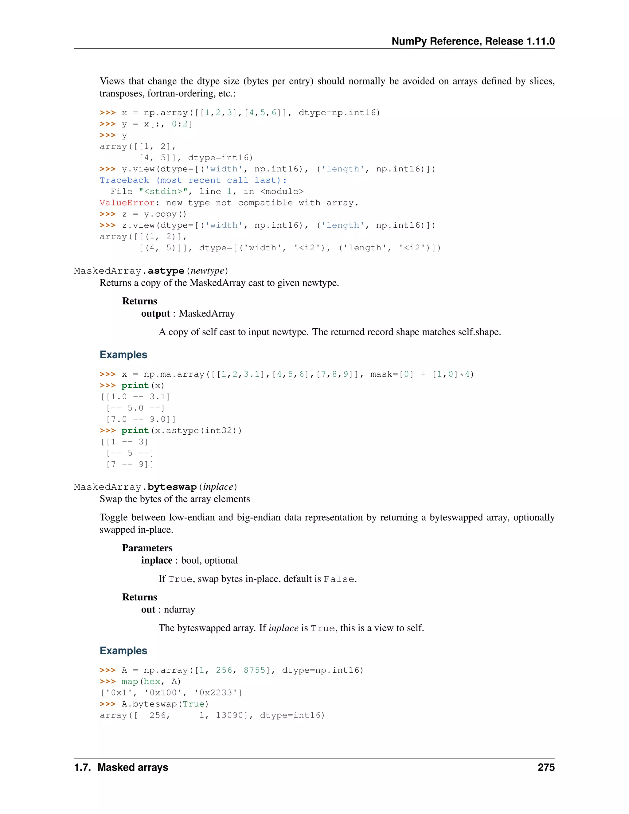 NumPy Reference, Release 1.11.0
Views that change the dtype size (bytes per entry) should normally be avoided on arrays defined by slices,
transposes, fortran-ordering, etc.:
>>> x = np.array([[1,2,3],[4,5,6]], dtype=np.int16)
>>> y = x[:, 0:2]
>>> y
array([[1, 2],
[4, 5]], dtype=int16)
>>> y.view(dtype=[('width', np.int16), ('length', np.int16)])
Traceback (most recent call last):
File "<stdin>", line 1, in <module>
ValueError: new type not compatible with array.
>>> z = y.copy()
>>> z.view(dtype=[('width', np.int16), ('length', np.int16)])
array([[(1, 2)],
[(4, 5)]], dtype=[('width', '<i2'), ('length', '<i2')])
MaskedArray.astype(newtype)
Returns a copy of the MaskedArray cast to given newtype.
Returns
output : MaskedArray
A copy of self cast to input newtype. The returned record shape matches self.shape.
Examples
>>> x = np.ma.array([[1,2,3.1],[4,5,6],[7,8,9]], mask=[0] + [1,0]*4)
>>> print(x)
[[1.0 -- 3.1]
[-- 5.0 --]
[7.0 -- 9.0]]
>>> print(x.astype(int32))
[[1 -- 3]
[-- 5 --]
[7 -- 9]]
MaskedArray.byteswap(inplace)
Swap the bytes of the array elements
Toggle between low-endian and big-endian data representation by returning a byteswapped array, optionally
swapped in-place.
Parameters
inplace : bool, optional
If True, swap bytes in-place, default is False.
Returns
out : ndarray
The byteswapped array. If inplace is True, this is a view to self.
Examples
>>> A = np.array([1, 256, 8755], dtype=np.int16)
>>> map(hex, A)
['0x1', '0x100', '0x2233']
>>> A.byteswap(True)
array([ 256, 1, 13090], dtype=int16)
1.7. Masked arrays 275
 