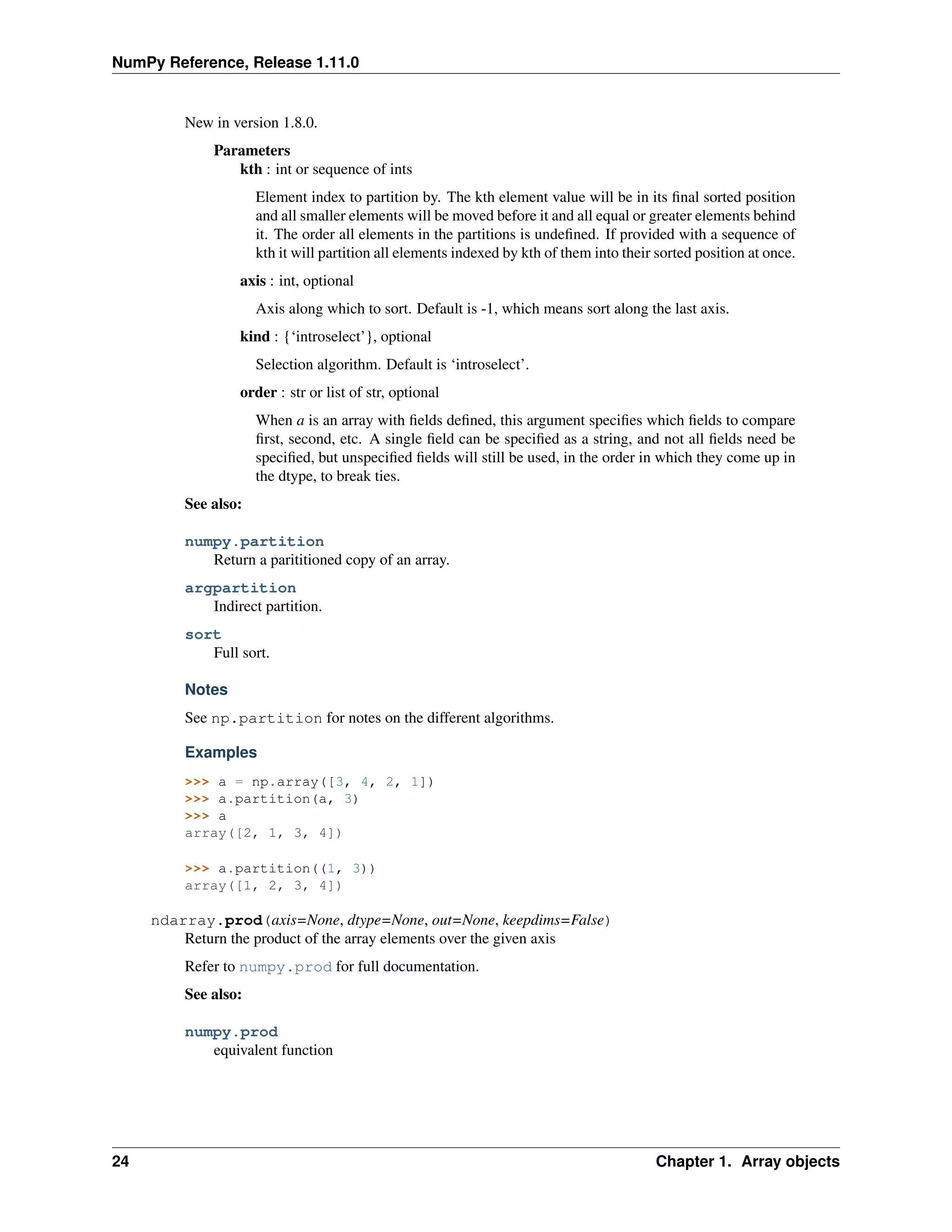 NumPy Reference, Release 1.11.0
New in version 1.8.0.
Parameters
kth : int or sequence of ints
Element index to partition by. The kth element value will be in its final sorted position
and all smaller elements will be moved before it and all equal or greater elements behind
it. The order all elements in the partitions is undefined. If provided with a sequence of
kth it will partition all elements indexed by kth of them into their sorted position at once.
axis : int, optional
Axis along which to sort. Default is -1, which means sort along the last axis.
kind : {‘introselect’}, optional
Selection algorithm. Default is ‘introselect’.
order : str or list of str, optional
When a is an array with fields defined, this argument specifies which fields to compare
first, second, etc. A single field can be specified as a string, and not all fields need be
specified, but unspecified fields will still be used, in the order in which they come up in
the dtype, to break ties.
See also:
numpy.partition
Return a parititioned copy of an array.
argpartition
Indirect partition.
sort
Full sort.
Notes
See np.partition for notes on the different algorithms.
Examples
>>> a = np.array([3, 4, 2, 1])
>>> a.partition(a, 3)
>>> a
array([2, 1, 3, 4])
>>> a.partition((1, 3))
array([1, 2, 3, 4])
ndarray.prod(axis=None, dtype=None, out=None, keepdims=False)
Return the product of the array elements over the given axis
Refer to numpy.prod for full documentation.
See also:
numpy.prod
equivalent function
24 Chapter 1. Array objects
 
