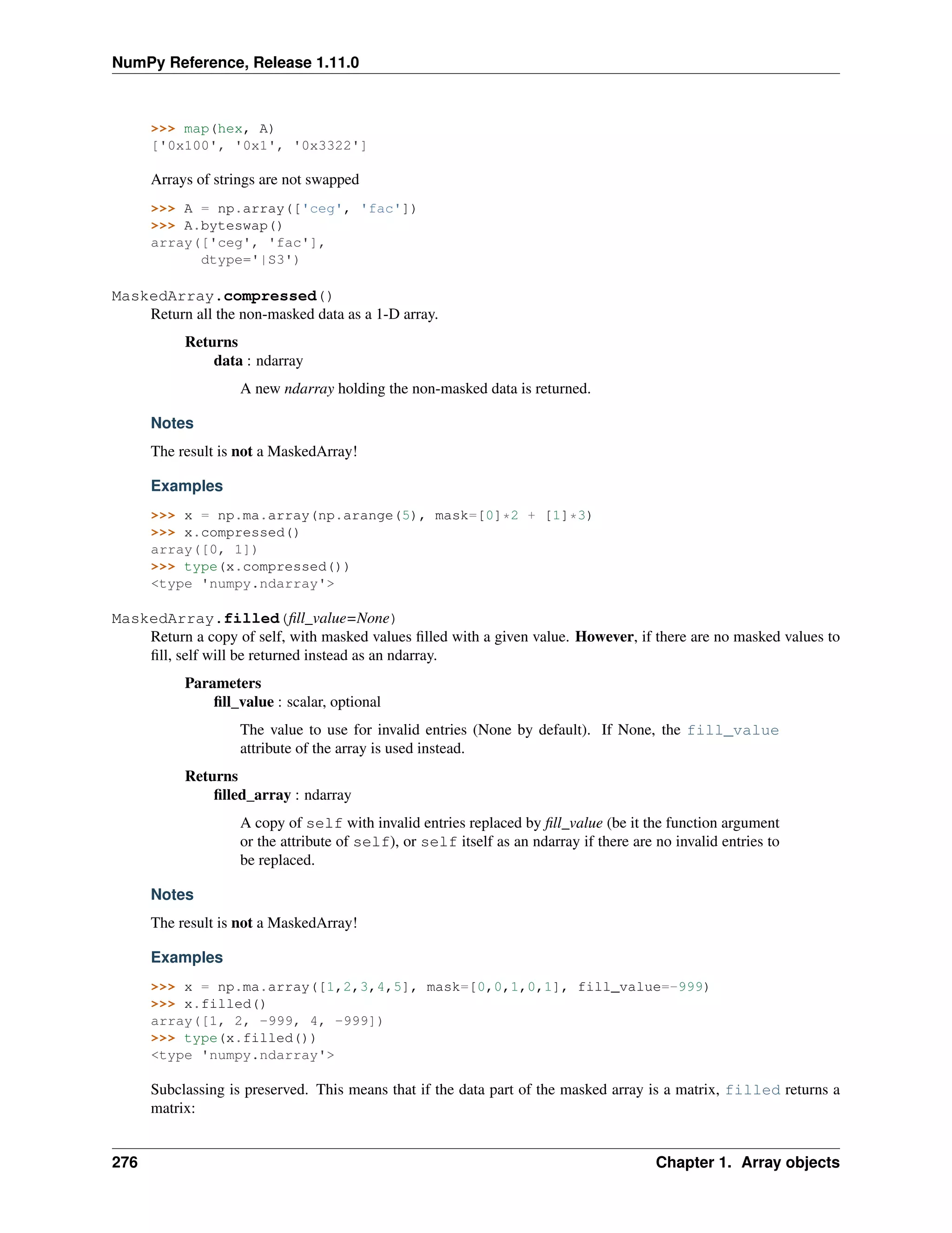 NumPy Reference, Release 1.11.0
>>> map(hex, A)
['0x100', '0x1', '0x3322']
Arrays of strings are not swapped
>>> A = np.array(['ceg', 'fac'])
>>> A.byteswap()
array(['ceg', 'fac'],
dtype='|S3')
MaskedArray.compressed()
Return all the non-masked data as a 1-D array.
Returns
data : ndarray
A new ndarray holding the non-masked data is returned.
Notes
The result is not a MaskedArray!
Examples
>>> x = np.ma.array(np.arange(5), mask=[0]*2 + [1]*3)
>>> x.compressed()
array([0, 1])
>>> type(x.compressed())
<type 'numpy.ndarray'>
MaskedArray.filled(fill_value=None)
Return a copy of self, with masked values filled with a given value. However, if there are no masked values to
fill, self will be returned instead as an ndarray.
Parameters
fill_value : scalar, optional
The value to use for invalid entries (None by default). If None, the fill_value
attribute of the array is used instead.
Returns
filled_array : ndarray
A copy of self with invalid entries replaced by fill_value (be it the function argument
or the attribute of self), or self itself as an ndarray if there are no invalid entries to
be replaced.
Notes
The result is not a MaskedArray!
Examples
>>> x = np.ma.array([1,2,3,4,5], mask=[0,0,1,0,1], fill_value=-999)
>>> x.filled()
array([1, 2, -999, 4, -999])
>>> type(x.filled())
<type 'numpy.ndarray'>
Subclassing is preserved. This means that if the data part of the masked array is a matrix, filled returns a
matrix:
276 Chapter 1. Array objects
 