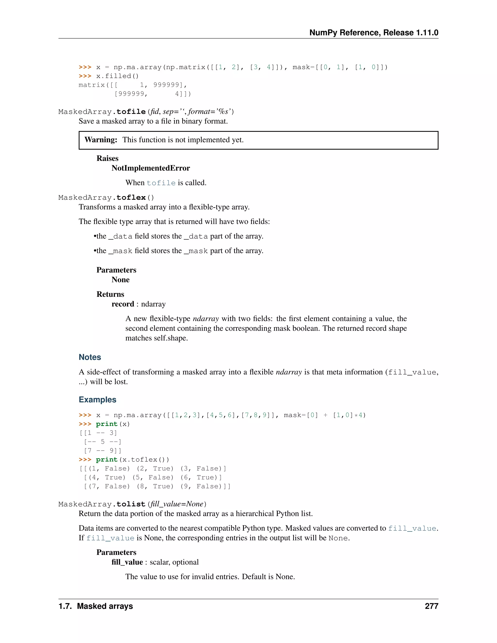 NumPy Reference, Release 1.11.0
>>> x = np.ma.array(np.matrix([[1, 2], [3, 4]]), mask=[[0, 1], [1, 0]])
>>> x.filled()
matrix([[ 1, 999999],
[999999, 4]])
MaskedArray.tofile(fid, sep=’‘, format=’%s’)
Save a masked array to a file in binary format.
Warning: This function is not implemented yet.
Raises
NotImplementedError
When tofile is called.
MaskedArray.toflex()
Transforms a masked array into a flexible-type array.
The flexible type array that is returned will have two fields:
•the _data field stores the _data part of the array.
•the _mask field stores the _mask part of the array.
Parameters
None
Returns
record : ndarray
A new flexible-type ndarray with two fields: the first element containing a value, the
second element containing the corresponding mask boolean. The returned record shape
matches self.shape.
Notes
A side-effect of transforming a masked array into a flexible ndarray is that meta information (fill_value,
...) will be lost.
Examples
>>> x = np.ma.array([[1,2,3],[4,5,6],[7,8,9]], mask=[0] + [1,0]*4)
>>> print(x)
[[1 -- 3]
[-- 5 --]
[7 -- 9]]
>>> print(x.toflex())
[[(1, False) (2, True) (3, False)]
[(4, True) (5, False) (6, True)]
[(7, False) (8, True) (9, False)]]
MaskedArray.tolist(fill_value=None)
Return the data portion of the masked array as a hierarchical Python list.
Data items are converted to the nearest compatible Python type. Masked values are converted to fill_value.
If fill_value is None, the corresponding entries in the output list will be None.
Parameters
fill_value : scalar, optional
The value to use for invalid entries. Default is None.
1.7. Masked arrays 277
 