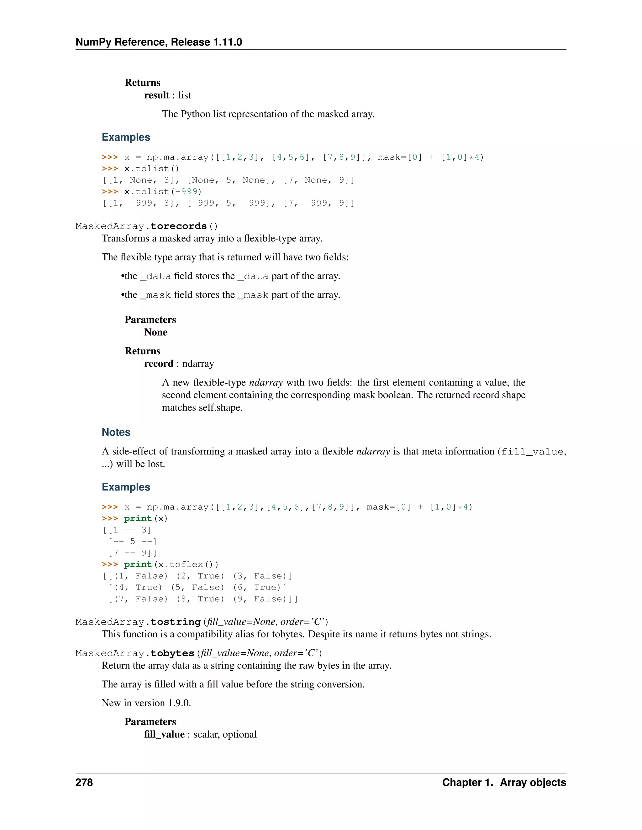 NumPy Reference, Release 1.11.0
Returns
result : list
The Python list representation of the masked array.
Examples
>>> x = np.ma.array([[1,2,3], [4,5,6], [7,8,9]], mask=[0] + [1,0]*4)
>>> x.tolist()
[[1, None, 3], [None, 5, None], [7, None, 9]]
>>> x.tolist(-999)
[[1, -999, 3], [-999, 5, -999], [7, -999, 9]]
MaskedArray.torecords()
Transforms a masked array into a flexible-type array.
The flexible type array that is returned will have two fields:
•the _data field stores the _data part of the array.
•the _mask field stores the _mask part of the array.
Parameters
None
Returns
record : ndarray
A new flexible-type ndarray with two fields: the first element containing a value, the
second element containing the corresponding mask boolean. The returned record shape
matches self.shape.
Notes
A side-effect of transforming a masked array into a flexible ndarray is that meta information (fill_value,
...) will be lost.
Examples
>>> x = np.ma.array([[1,2,3],[4,5,6],[7,8,9]], mask=[0] + [1,0]*4)
>>> print(x)
[[1 -- 3]
[-- 5 --]
[7 -- 9]]
>>> print(x.toflex())
[[(1, False) (2, True) (3, False)]
[(4, True) (5, False) (6, True)]
[(7, False) (8, True) (9, False)]]
MaskedArray.tostring(fill_value=None, order=’C’)
This function is a compatibility alias for tobytes. Despite its name it returns bytes not strings.
MaskedArray.tobytes(fill_value=None, order=’C’)
Return the array data as a string containing the raw bytes in the array.
The array is filled with a fill value before the string conversion.
New in version 1.9.0.
Parameters
fill_value : scalar, optional
278 Chapter 1. Array objects
 