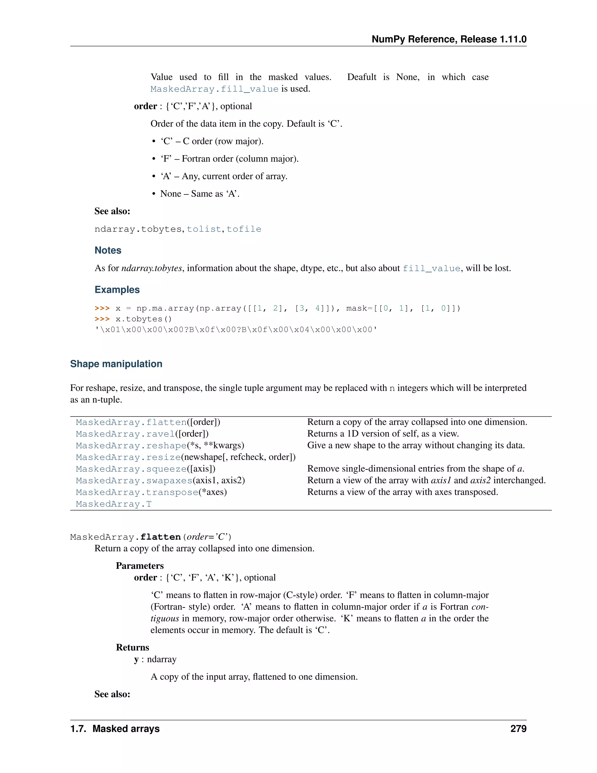 NumPy Reference, Release 1.11.0
Value used to fill in the masked values. Deafult is None, in which case
MaskedArray.fill_value is used.
order : {‘C’,’F’,’A’}, optional
Order of the data item in the copy. Default is ‘C’.
• ‘C’ – C order (row major).
• ‘F’ – Fortran order (column major).
• ‘A’ – Any, current order of array.
• None – Same as ‘A’.
See also:
ndarray.tobytes, tolist, tofile
Notes
As for ndarray.tobytes, information about the shape, dtype, etc., but also about fill_value, will be lost.
Examples
>>> x = np.ma.array(np.array([[1, 2], [3, 4]]), mask=[[0, 1], [1, 0]])
>>> x.tobytes()
'x01x00x00x00?Bx0fx00?Bx0fx00x04x00x00x00'
Shape manipulation
For reshape, resize, and transpose, the single tuple argument may be replaced with n integers which will be interpreted
as an n-tuple.
MaskedArray.flatten([order]) Return a copy of the array collapsed into one dimension.
MaskedArray.ravel([order]) Returns a 1D version of self, as a view.
MaskedArray.reshape(*s, **kwargs) Give a new shape to the array without changing its data.
MaskedArray.resize(newshape[, refcheck, order])
MaskedArray.squeeze([axis]) Remove single-dimensional entries from the shape of a.
MaskedArray.swapaxes(axis1, axis2) Return a view of the array with axis1 and axis2 interchanged.
MaskedArray.transpose(*axes) Returns a view of the array with axes transposed.
MaskedArray.T
MaskedArray.flatten(order=’C’)
Return a copy of the array collapsed into one dimension.
Parameters
order : {‘C’, ‘F’, ‘A’, ‘K’}, optional
‘C’ means to flatten in row-major (C-style) order. ‘F’ means to flatten in column-major
(Fortran- style) order. ‘A’ means to flatten in column-major order if a is Fortran con-
tiguous in memory, row-major order otherwise. ‘K’ means to flatten a in the order the
elements occur in memory. The default is ‘C’.
Returns
y : ndarray
A copy of the input array, flattened to one dimension.
See also:
1.7. Masked arrays 279
 
