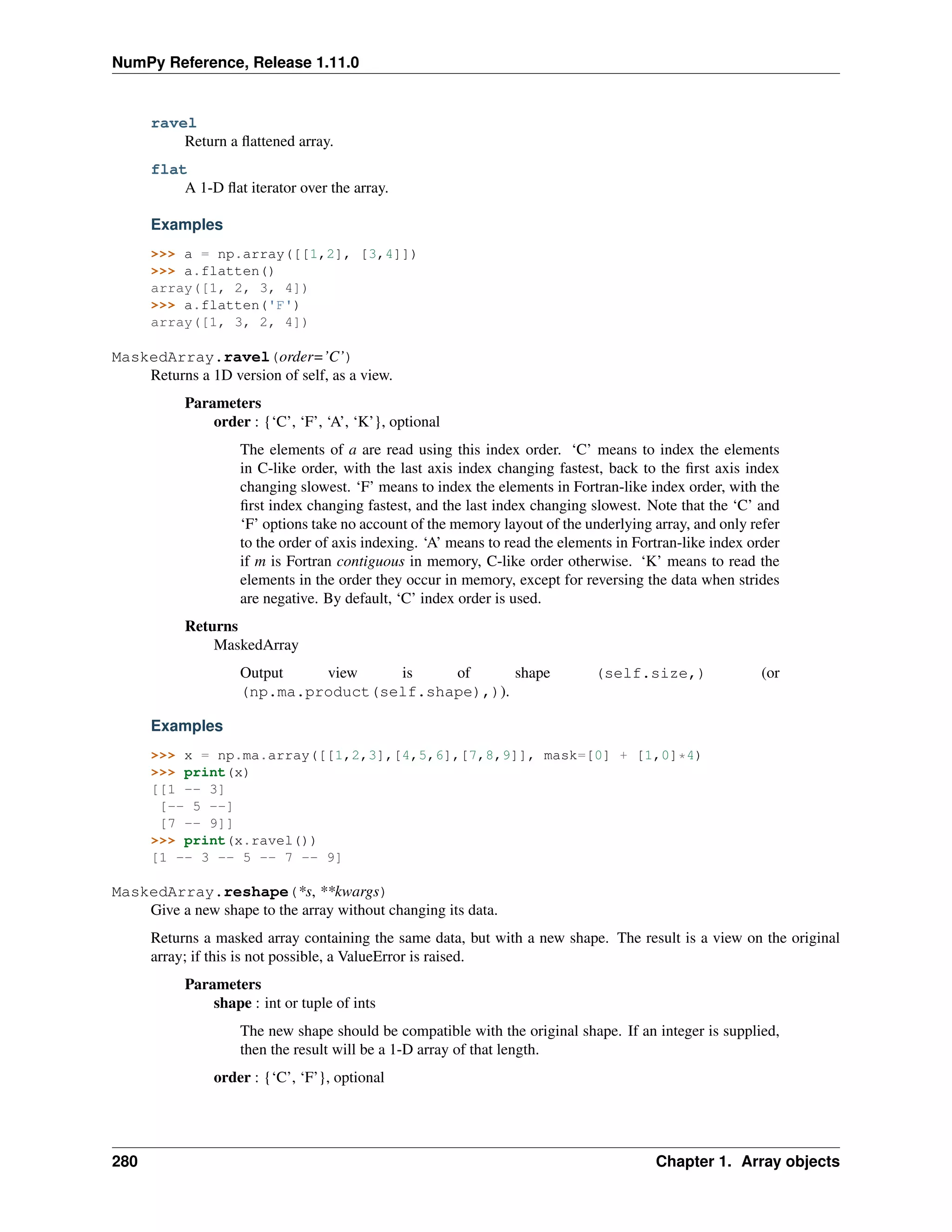 NumPy Reference, Release 1.11.0
ravel
Return a flattened array.
flat
A 1-D flat iterator over the array.
Examples
>>> a = np.array([[1,2], [3,4]])
>>> a.flatten()
array([1, 2, 3, 4])
>>> a.flatten('F')
array([1, 3, 2, 4])
MaskedArray.ravel(order=’C’)
Returns a 1D version of self, as a view.
Parameters
order : {‘C’, ‘F’, ‘A’, ‘K’}, optional
The elements of a are read using this index order. ‘C’ means to index the elements
in C-like order, with the last axis index changing fastest, back to the first axis index
changing slowest. ‘F’ means to index the elements in Fortran-like index order, with the
first index changing fastest, and the last index changing slowest. Note that the ‘C’ and
‘F’ options take no account of the memory layout of the underlying array, and only refer
to the order of axis indexing. ‘A’ means to read the elements in Fortran-like index order
if m is Fortran contiguous in memory, C-like order otherwise. ‘K’ means to read the
elements in the order they occur in memory, except for reversing the data when strides
are negative. By default, ‘C’ index order is used.
Returns
MaskedArray
Output view is of shape (self.size,) (or
(np.ma.product(self.shape),)).
Examples
>>> x = np.ma.array([[1,2,3],[4,5,6],[7,8,9]], mask=[0] + [1,0]*4)
>>> print(x)
[[1 -- 3]
[-- 5 --]
[7 -- 9]]
>>> print(x.ravel())
[1 -- 3 -- 5 -- 7 -- 9]
MaskedArray.reshape(*s, **kwargs)
Give a new shape to the array without changing its data.
Returns a masked array containing the same data, but with a new shape. The result is a view on the original
array; if this is not possible, a ValueError is raised.
Parameters
shape : int or tuple of ints
The new shape should be compatible with the original shape. If an integer is supplied,
then the result will be a 1-D array of that length.
order : {‘C’, ‘F’}, optional
280 Chapter 1. Array objects
 
