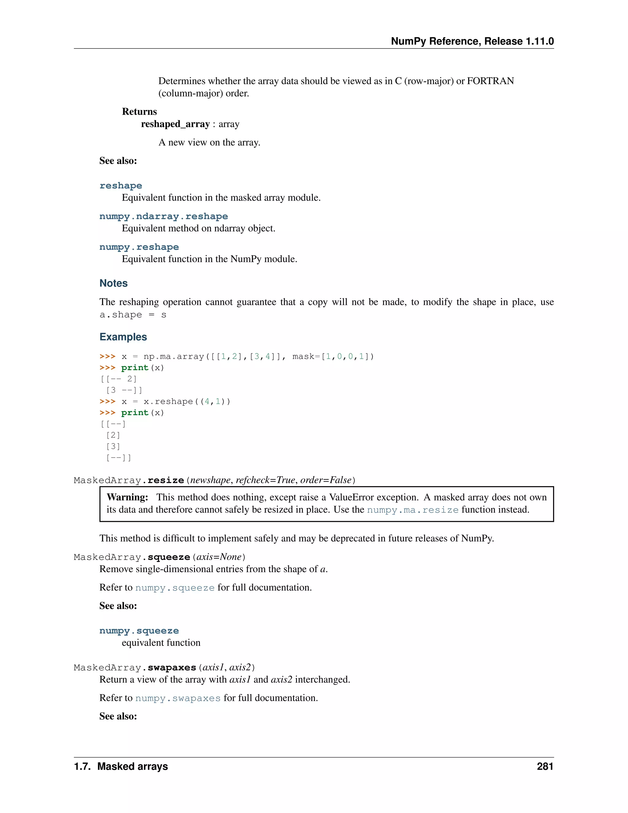 NumPy Reference, Release 1.11.0
Determines whether the array data should be viewed as in C (row-major) or FORTRAN
(column-major) order.
Returns
reshaped_array : array
A new view on the array.
See also:
reshape
Equivalent function in the masked array module.
numpy.ndarray.reshape
Equivalent method on ndarray object.
numpy.reshape
Equivalent function in the NumPy module.
Notes
The reshaping operation cannot guarantee that a copy will not be made, to modify the shape in place, use
a.shape = s
Examples
>>> x = np.ma.array([[1,2],[3,4]], mask=[1,0,0,1])
>>> print(x)
[[-- 2]
[3 --]]
>>> x = x.reshape((4,1))
>>> print(x)
[[--]
[2]
[3]
[--]]
MaskedArray.resize(newshape, refcheck=True, order=False)
Warning: This method does nothing, except raise a ValueError exception. A masked array does not own
its data and therefore cannot safely be resized in place. Use the numpy.ma.resize function instead.
This method is difficult to implement safely and may be deprecated in future releases of NumPy.
MaskedArray.squeeze(axis=None)
Remove single-dimensional entries from the shape of a.
Refer to numpy.squeeze for full documentation.
See also:
numpy.squeeze
equivalent function
MaskedArray.swapaxes(axis1, axis2)
Return a view of the array with axis1 and axis2 interchanged.
Refer to numpy.swapaxes for full documentation.
See also:
1.7. Masked arrays 281
 