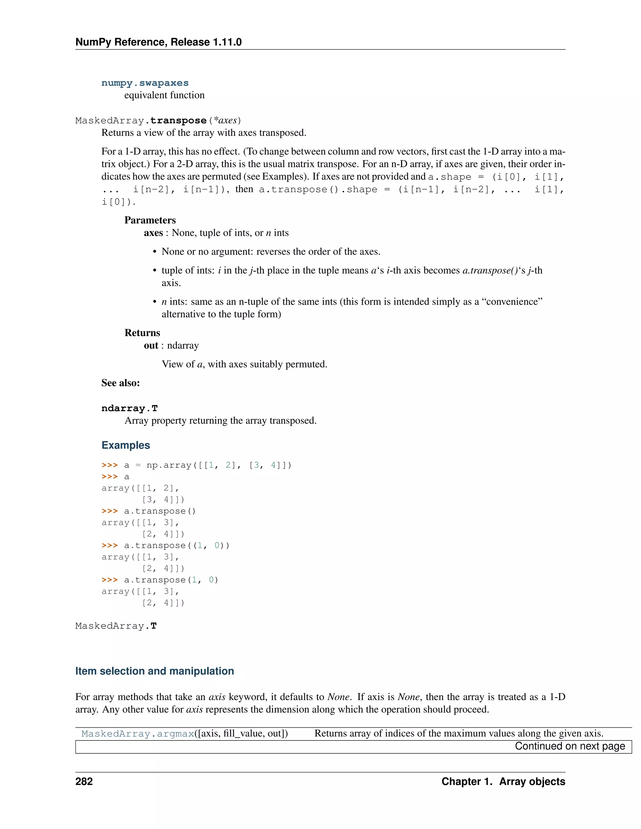NumPy Reference, Release 1.11.0
numpy.swapaxes
equivalent function
MaskedArray.transpose(*axes)
Returns a view of the array with axes transposed.
For a 1-D array, this has no effect. (To change between column and row vectors, first cast the 1-D array into a ma-
trix object.) For a 2-D array, this is the usual matrix transpose. For an n-D array, if axes are given, their order in-
dicates how the axes are permuted (see Examples). If axes are not provided and a.shape = (i[0], i[1],
... i[n-2], i[n-1]), then a.transpose().shape = (i[n-1], i[n-2], ... i[1],
i[0]).
Parameters
axes : None, tuple of ints, or n ints
• None or no argument: reverses the order of the axes.
• tuple of ints: i in the j-th place in the tuple means a‘s i-th axis becomes a.transpose()‘s j-th
axis.
• n ints: same as an n-tuple of the same ints (this form is intended simply as a “convenience”
alternative to the tuple form)
Returns
out : ndarray
View of a, with axes suitably permuted.
See also:
ndarray.T
Array property returning the array transposed.
Examples
>>> a = np.array([[1, 2], [3, 4]])
>>> a
array([[1, 2],
[3, 4]])
>>> a.transpose()
array([[1, 3],
[2, 4]])
>>> a.transpose((1, 0))
array([[1, 3],
[2, 4]])
>>> a.transpose(1, 0)
array([[1, 3],
[2, 4]])
MaskedArray.T
Item selection and manipulation
For array methods that take an axis keyword, it defaults to None. If axis is None, then the array is treated as a 1-D
array. Any other value for axis represents the dimension along which the operation should proceed.
MaskedArray.argmax([axis, fill_value, out]) Returns array of indices of the maximum values along the given axis.
Continued on next page
282 Chapter 1. Array objects
 
