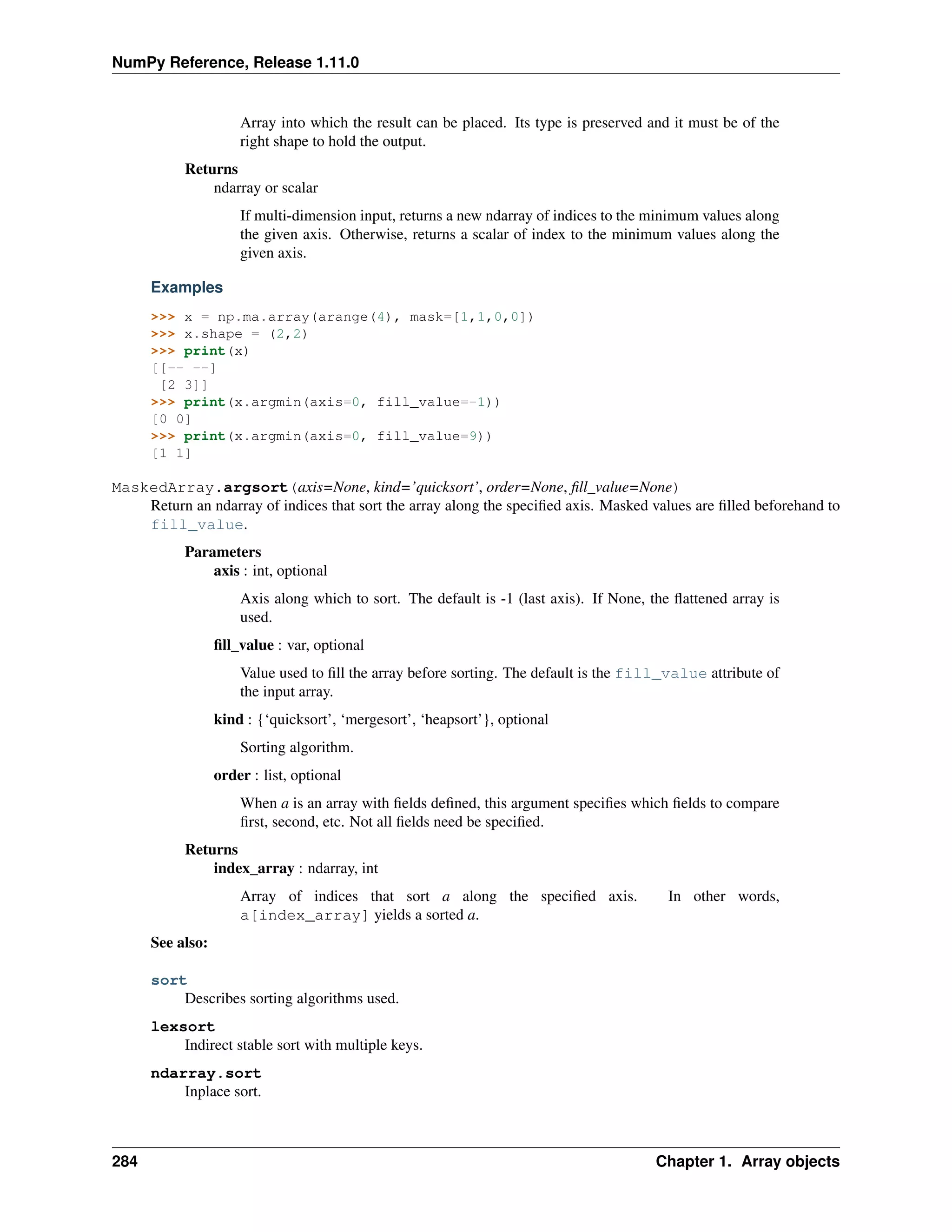 NumPy Reference, Release 1.11.0
Array into which the result can be placed. Its type is preserved and it must be of the
right shape to hold the output.
Returns
ndarray or scalar
If multi-dimension input, returns a new ndarray of indices to the minimum values along
the given axis. Otherwise, returns a scalar of index to the minimum values along the
given axis.
Examples
>>> x = np.ma.array(arange(4), mask=[1,1,0,0])
>>> x.shape = (2,2)
>>> print(x)
[[-- --]
[2 3]]
>>> print(x.argmin(axis=0, fill_value=-1))
[0 0]
>>> print(x.argmin(axis=0, fill_value=9))
[1 1]
MaskedArray.argsort(axis=None, kind=’quicksort’, order=None, fill_value=None)
Return an ndarray of indices that sort the array along the specified axis. Masked values are filled beforehand to
fill_value.
Parameters
axis : int, optional
Axis along which to sort. The default is -1 (last axis). If None, the flattened array is
used.
fill_value : var, optional
Value used to fill the array before sorting. The default is the fill_value attribute of
the input array.
kind : {‘quicksort’, ‘mergesort’, ‘heapsort’}, optional
Sorting algorithm.
order : list, optional
When a is an array with fields defined, this argument specifies which fields to compare
first, second, etc. Not all fields need be specified.
Returns
index_array : ndarray, int
Array of indices that sort a along the specified axis. In other words,
a[index_array] yields a sorted a.
See also:
sort
Describes sorting algorithms used.
lexsort
Indirect stable sort with multiple keys.
ndarray.sort
Inplace sort.
284 Chapter 1. Array objects
 