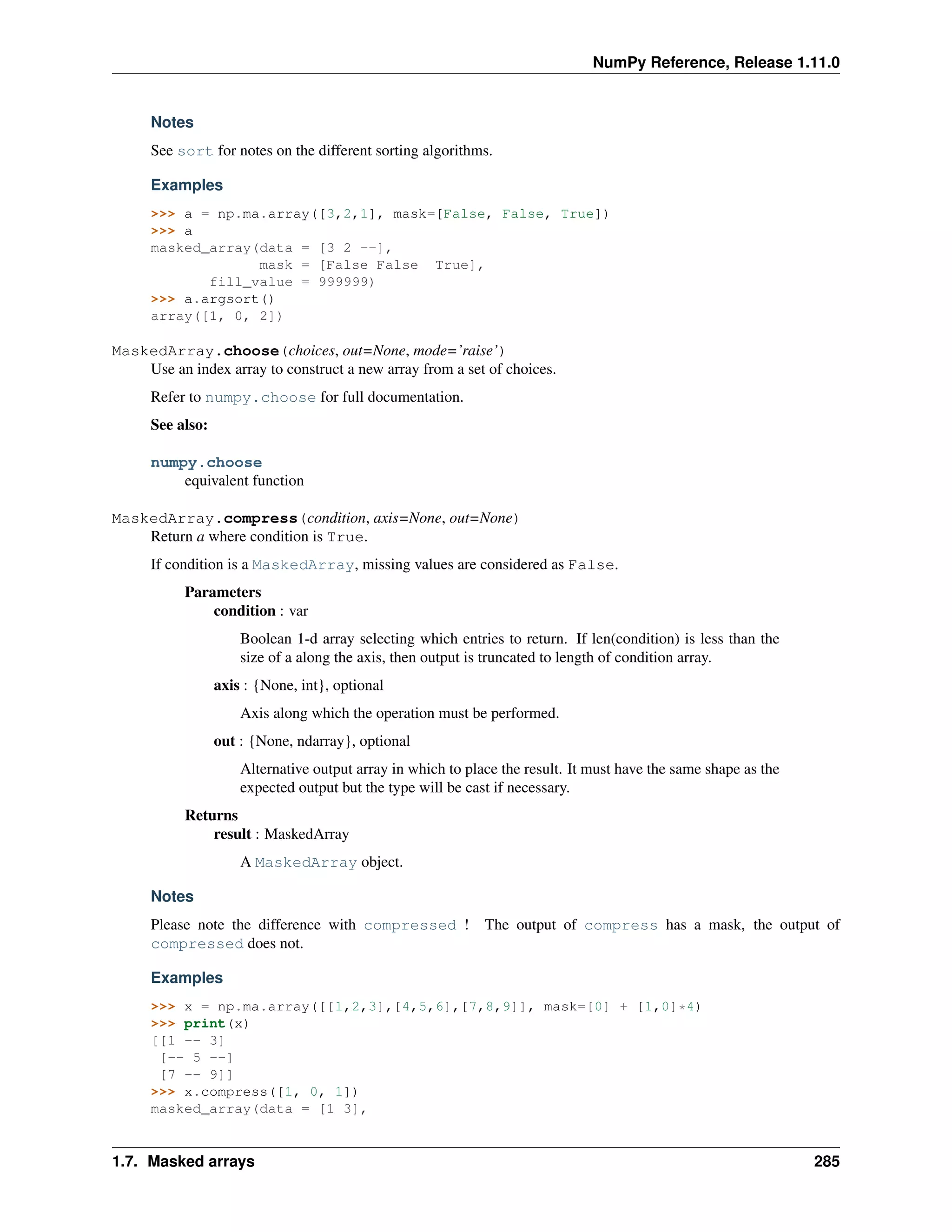 NumPy Reference, Release 1.11.0
Notes
See sort for notes on the different sorting algorithms.
Examples
>>> a = np.ma.array([3,2,1], mask=[False, False, True])
>>> a
masked_array(data = [3 2 --],
mask = [False False True],
fill_value = 999999)
>>> a.argsort()
array([1, 0, 2])
MaskedArray.choose(choices, out=None, mode=’raise’)
Use an index array to construct a new array from a set of choices.
Refer to numpy.choose for full documentation.
See also:
numpy.choose
equivalent function
MaskedArray.compress(condition, axis=None, out=None)
Return a where condition is True.
If condition is a MaskedArray, missing values are considered as False.
Parameters
condition : var
Boolean 1-d array selecting which entries to return. If len(condition) is less than the
size of a along the axis, then output is truncated to length of condition array.
axis : {None, int}, optional
Axis along which the operation must be performed.
out : {None, ndarray}, optional
Alternative output array in which to place the result. It must have the same shape as the
expected output but the type will be cast if necessary.
Returns
result : MaskedArray
A MaskedArray object.
Notes
Please note the difference with compressed ! The output of compress has a mask, the output of
compressed does not.
Examples
>>> x = np.ma.array([[1,2,3],[4,5,6],[7,8,9]], mask=[0] + [1,0]*4)
>>> print(x)
[[1 -- 3]
[-- 5 --]
[7 -- 9]]
>>> x.compress([1, 0, 1])
masked_array(data = [1 3],
1.7. Masked arrays 285
 