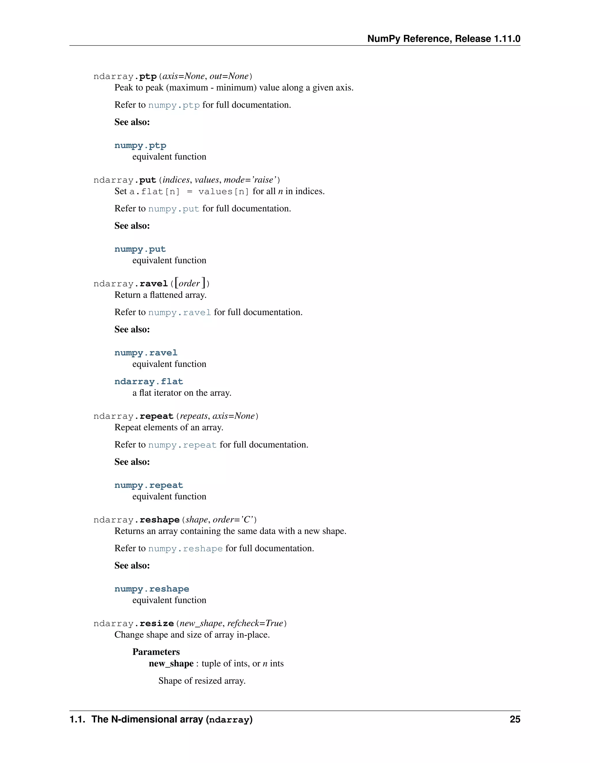 NumPy Reference, Release 1.11.0
ndarray.ptp(axis=None, out=None)
Peak to peak (maximum - minimum) value along a given axis.
Refer to numpy.ptp for full documentation.
See also:
numpy.ptp
equivalent function
ndarray.put(indices, values, mode=’raise’)
Set a.flat[n] = values[n] for all n in indices.
Refer to numpy.put for full documentation.
See also:
numpy.put
equivalent function
ndarray.ravel([order ])
Return a flattened array.
Refer to numpy.ravel for full documentation.
See also:
numpy.ravel
equivalent function
ndarray.flat
a flat iterator on the array.
ndarray.repeat(repeats, axis=None)
Repeat elements of an array.
Refer to numpy.repeat for full documentation.
See also:
numpy.repeat
equivalent function
ndarray.reshape(shape, order=’C’)
Returns an array containing the same data with a new shape.
Refer to numpy.reshape for full documentation.
See also:
numpy.reshape
equivalent function
ndarray.resize(new_shape, refcheck=True)
Change shape and size of array in-place.
Parameters
new_shape : tuple of ints, or n ints
Shape of resized array.
1.1. The N-dimensional array (ndarray) 25
 