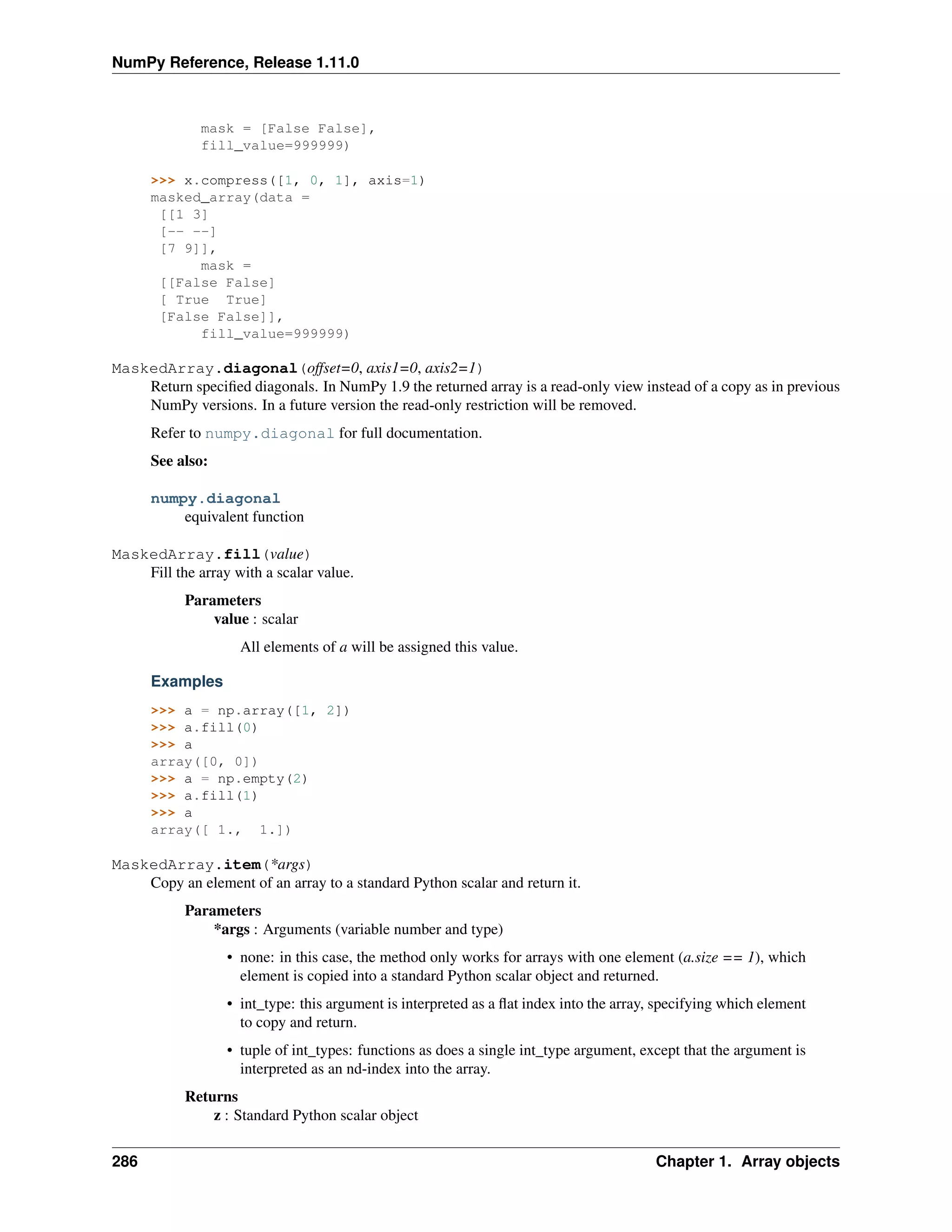 NumPy Reference, Release 1.11.0
mask = [False False],
fill_value=999999)
>>> x.compress([1, 0, 1], axis=1)
masked_array(data =
[[1 3]
[-- --]
[7 9]],
mask =
[[False False]
[ True True]
[False False]],
fill_value=999999)
MaskedArray.diagonal(offset=0, axis1=0, axis2=1)
Return specified diagonals. In NumPy 1.9 the returned array is a read-only view instead of a copy as in previous
NumPy versions. In a future version the read-only restriction will be removed.
Refer to numpy.diagonal for full documentation.
See also:
numpy.diagonal
equivalent function
MaskedArray.fill(value)
Fill the array with a scalar value.
Parameters
value : scalar
All elements of a will be assigned this value.
Examples
>>> a = np.array([1, 2])
>>> a.fill(0)
>>> a
array([0, 0])
>>> a = np.empty(2)
>>> a.fill(1)
>>> a
array([ 1., 1.])
MaskedArray.item(*args)
Copy an element of an array to a standard Python scalar and return it.
Parameters
*args : Arguments (variable number and type)
• none: in this case, the method only works for arrays with one element (a.size == 1), which
element is copied into a standard Python scalar object and returned.
• int_type: this argument is interpreted as a flat index into the array, specifying which element
to copy and return.
• tuple of int_types: functions as does a single int_type argument, except that the argument is
interpreted as an nd-index into the array.
Returns
z : Standard Python scalar object
286 Chapter 1. Array objects
 