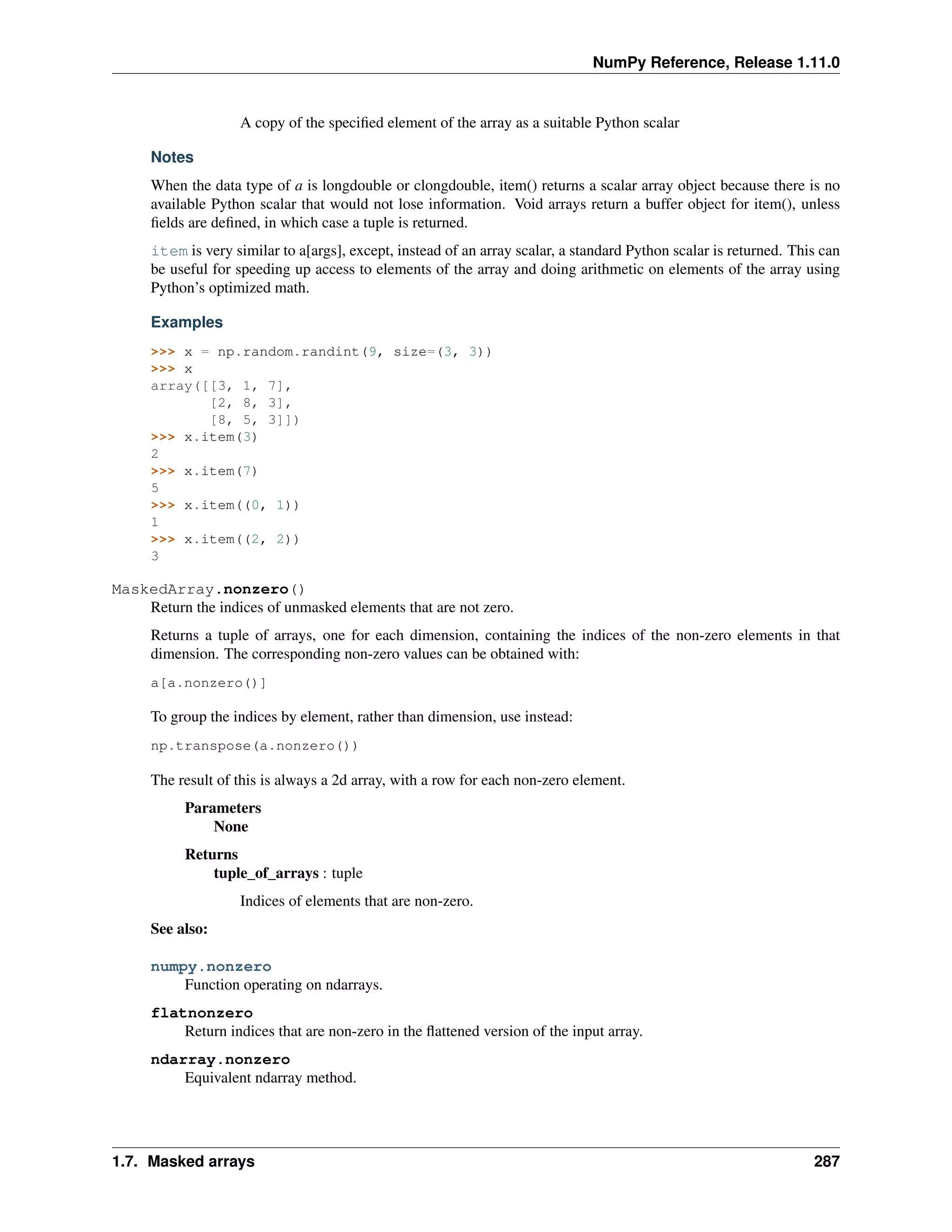 NumPy Reference, Release 1.11.0
A copy of the specified element of the array as a suitable Python scalar
Notes
When the data type of a is longdouble or clongdouble, item() returns a scalar array object because there is no
available Python scalar that would not lose information. Void arrays return a buffer object for item(), unless
fields are defined, in which case a tuple is returned.
item is very similar to a[args], except, instead of an array scalar, a standard Python scalar is returned. This can
be useful for speeding up access to elements of the array and doing arithmetic on elements of the array using
Python’s optimized math.
Examples
>>> x = np.random.randint(9, size=(3, 3))
>>> x
array([[3, 1, 7],
[2, 8, 3],
[8, 5, 3]])
>>> x.item(3)
2
>>> x.item(7)
5
>>> x.item((0, 1))
1
>>> x.item((2, 2))
3
MaskedArray.nonzero()
Return the indices of unmasked elements that are not zero.
Returns a tuple of arrays, one for each dimension, containing the indices of the non-zero elements in that
dimension. The corresponding non-zero values can be obtained with:
a[a.nonzero()]
To group the indices by element, rather than dimension, use instead:
np.transpose(a.nonzero())
The result of this is always a 2d array, with a row for each non-zero element.
Parameters
None
Returns
tuple_of_arrays : tuple
Indices of elements that are non-zero.
See also:
numpy.nonzero
Function operating on ndarrays.
flatnonzero
Return indices that are non-zero in the flattened version of the input array.
ndarray.nonzero
Equivalent ndarray method.
1.7. Masked arrays 287
 