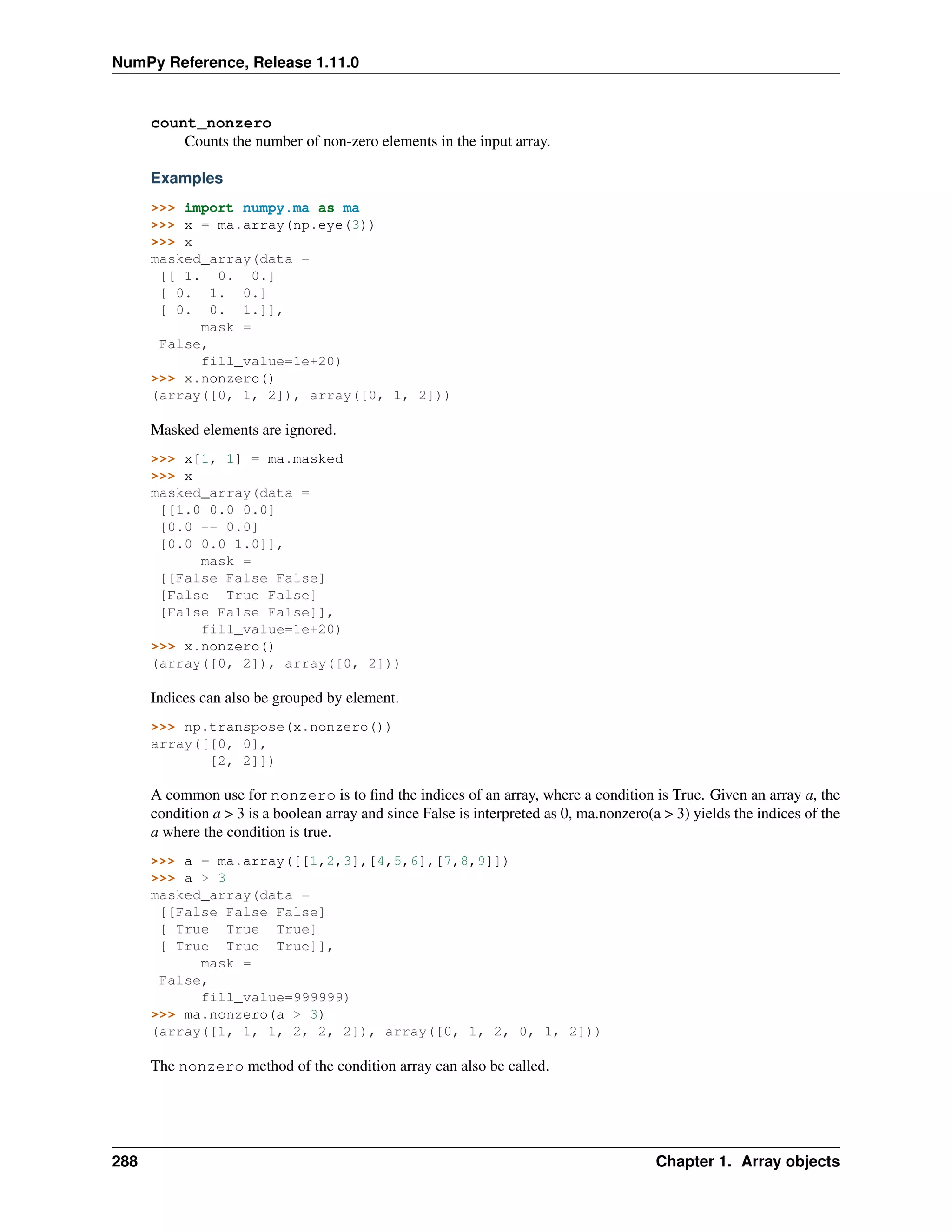 NumPy Reference, Release 1.11.0
count_nonzero
Counts the number of non-zero elements in the input array.
Examples
>>> import numpy.ma as ma
>>> x = ma.array(np.eye(3))
>>> x
masked_array(data =
[[ 1. 0. 0.]
[ 0. 1. 0.]
[ 0. 0. 1.]],
mask =
False,
fill_value=1e+20)
>>> x.nonzero()
(array([0, 1, 2]), array([0, 1, 2]))
Masked elements are ignored.
>>> x[1, 1] = ma.masked
>>> x
masked_array(data =
[[1.0 0.0 0.0]
[0.0 -- 0.0]
[0.0 0.0 1.0]],
mask =
[[False False False]
[False True False]
[False False False]],
fill_value=1e+20)
>>> x.nonzero()
(array([0, 2]), array([0, 2]))
Indices can also be grouped by element.
>>> np.transpose(x.nonzero())
array([[0, 0],
[2, 2]])
A common use for nonzero is to find the indices of an array, where a condition is True. Given an array a, the
condition a > 3 is a boolean array and since False is interpreted as 0, ma.nonzero(a > 3) yields the indices of the
a where the condition is true.
>>> a = ma.array([[1,2,3],[4,5,6],[7,8,9]])
>>> a > 3
masked_array(data =
[[False False False]
[ True True True]
[ True True True]],
mask =
False,
fill_value=999999)
>>> ma.nonzero(a > 3)
(array([1, 1, 1, 2, 2, 2]), array([0, 1, 2, 0, 1, 2]))
The nonzero method of the condition array can also be called.
288 Chapter 1. Array objects
 
