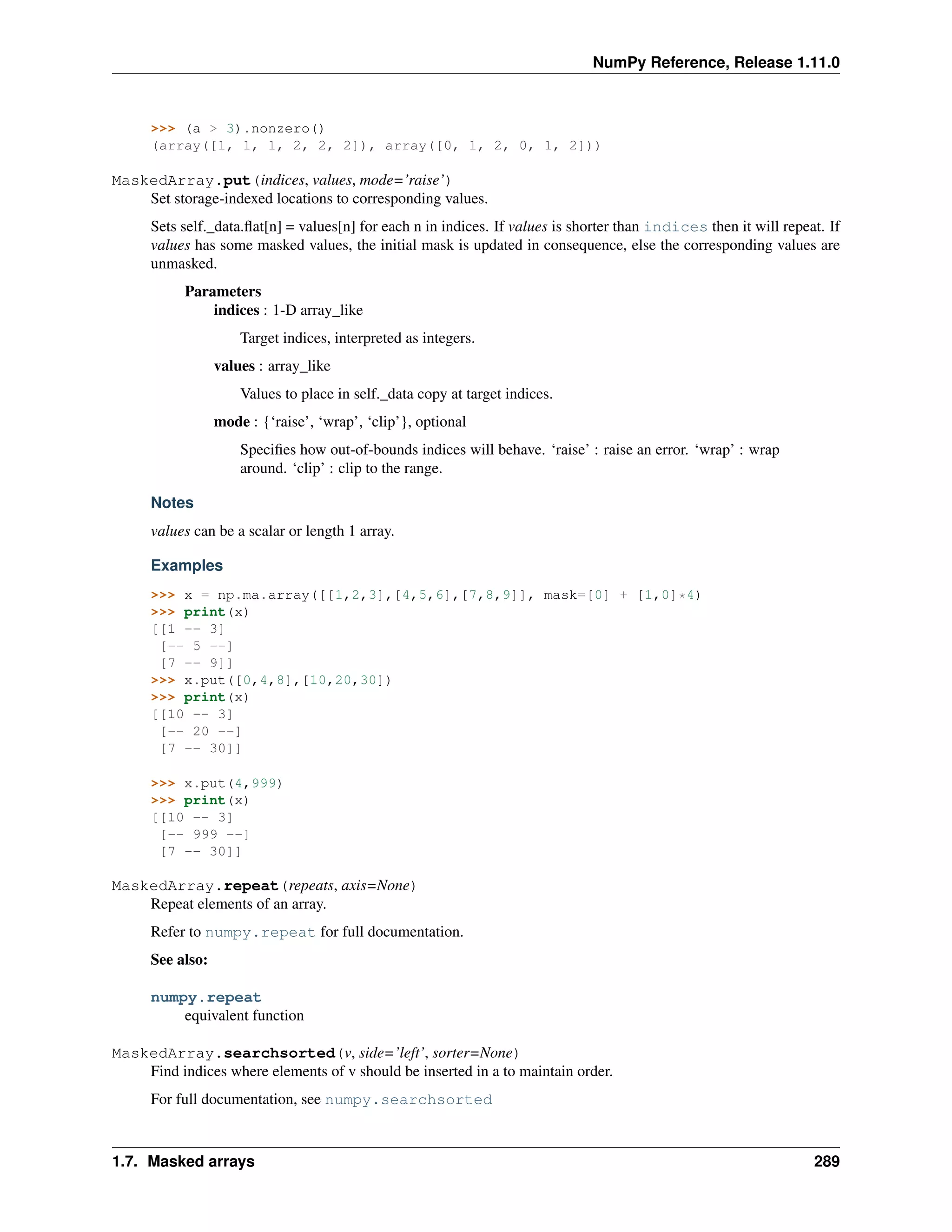 NumPy Reference, Release 1.11.0
>>> (a > 3).nonzero()
(array([1, 1, 1, 2, 2, 2]), array([0, 1, 2, 0, 1, 2]))
MaskedArray.put(indices, values, mode=’raise’)
Set storage-indexed locations to corresponding values.
Sets self._data.flat[n] = values[n] for each n in indices. If values is shorter than indices then it will repeat. If
values has some masked values, the initial mask is updated in consequence, else the corresponding values are
unmasked.
Parameters
indices : 1-D array_like
Target indices, interpreted as integers.
values : array_like
Values to place in self._data copy at target indices.
mode : {‘raise’, ‘wrap’, ‘clip’}, optional
Specifies how out-of-bounds indices will behave. ‘raise’ : raise an error. ‘wrap’ : wrap
around. ‘clip’ : clip to the range.
Notes
values can be a scalar or length 1 array.
Examples
>>> x = np.ma.array([[1,2,3],[4,5,6],[7,8,9]], mask=[0] + [1,0]*4)
>>> print(x)
[[1 -- 3]
[-- 5 --]
[7 -- 9]]
>>> x.put([0,4,8],[10,20,30])
>>> print(x)
[[10 -- 3]
[-- 20 --]
[7 -- 30]]
>>> x.put(4,999)
>>> print(x)
[[10 -- 3]
[-- 999 --]
[7 -- 30]]
MaskedArray.repeat(repeats, axis=None)
Repeat elements of an array.
Refer to numpy.repeat for full documentation.
See also:
numpy.repeat
equivalent function
MaskedArray.searchsorted(v, side=’left’, sorter=None)
Find indices where elements of v should be inserted in a to maintain order.
For full documentation, see numpy.searchsorted
1.7. Masked arrays 289
 