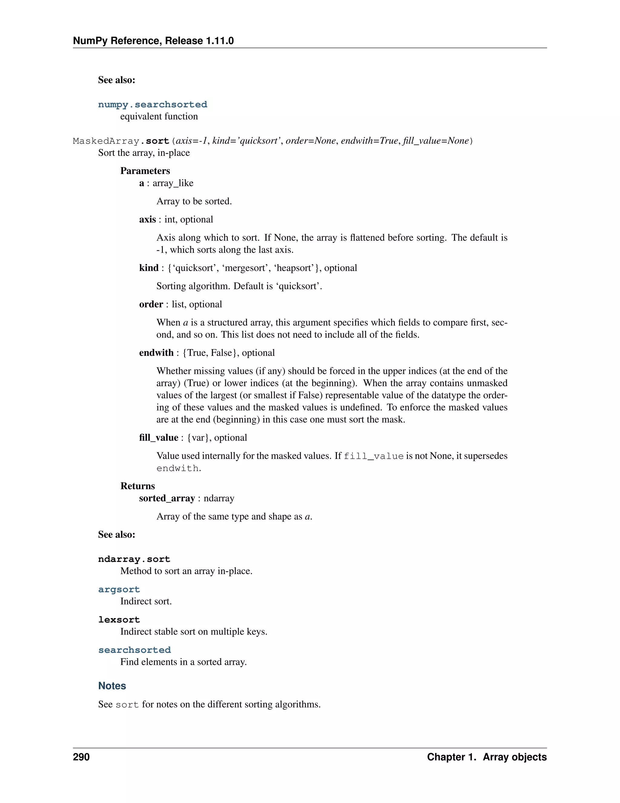 NumPy Reference, Release 1.11.0
See also:
numpy.searchsorted
equivalent function
MaskedArray.sort(axis=-1, kind=’quicksort’, order=None, endwith=True, fill_value=None)
Sort the array, in-place
Parameters
a : array_like
Array to be sorted.
axis : int, optional
Axis along which to sort. If None, the array is flattened before sorting. The default is
-1, which sorts along the last axis.
kind : {‘quicksort’, ‘mergesort’, ‘heapsort’}, optional
Sorting algorithm. Default is ‘quicksort’.
order : list, optional
When a is a structured array, this argument specifies which fields to compare first, sec-
ond, and so on. This list does not need to include all of the fields.
endwith : {True, False}, optional
Whether missing values (if any) should be forced in the upper indices (at the end of the
array) (True) or lower indices (at the beginning). When the array contains unmasked
values of the largest (or smallest if False) representable value of the datatype the order-
ing of these values and the masked values is undefined. To enforce the masked values
are at the end (beginning) in this case one must sort the mask.
fill_value : {var}, optional
Value used internally for the masked values. If fill_value is not None, it supersedes
endwith.
Returns
sorted_array : ndarray
Array of the same type and shape as a.
See also:
ndarray.sort
Method to sort an array in-place.
argsort
Indirect sort.
lexsort
Indirect stable sort on multiple keys.
searchsorted
Find elements in a sorted array.
Notes
See sort for notes on the different sorting algorithms.
290 Chapter 1. Array objects
 