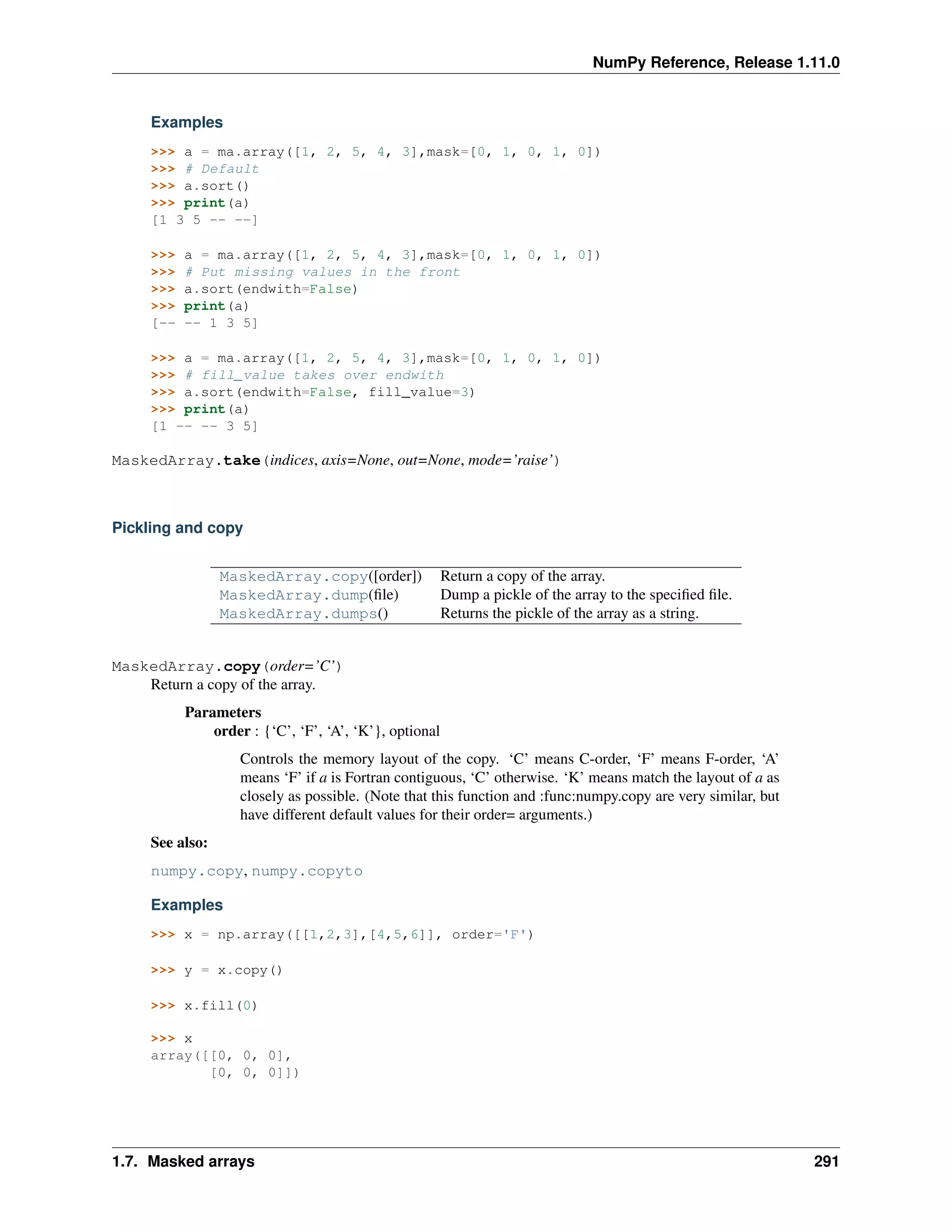 NumPy Reference, Release 1.11.0
Examples
>>> a = ma.array([1, 2, 5, 4, 3],mask=[0, 1, 0, 1, 0])
>>> # Default
>>> a.sort()
>>> print(a)
[1 3 5 -- --]
>>> a = ma.array([1, 2, 5, 4, 3],mask=[0, 1, 0, 1, 0])
>>> # Put missing values in the front
>>> a.sort(endwith=False)
>>> print(a)
[-- -- 1 3 5]
>>> a = ma.array([1, 2, 5, 4, 3],mask=[0, 1, 0, 1, 0])
>>> # fill_value takes over endwith
>>> a.sort(endwith=False, fill_value=3)
>>> print(a)
[1 -- -- 3 5]
MaskedArray.take(indices, axis=None, out=None, mode=’raise’)
Pickling and copy
MaskedArray.copy([order]) Return a copy of the array.
MaskedArray.dump(file) Dump a pickle of the array to the specified file.
MaskedArray.dumps() Returns the pickle of the array as a string.
MaskedArray.copy(order=’C’)
Return a copy of the array.
Parameters
order : {‘C’, ‘F’, ‘A’, ‘K’}, optional
Controls the memory layout of the copy. ‘C’ means C-order, ‘F’ means F-order, ‘A’
means ‘F’ if a is Fortran contiguous, ‘C’ otherwise. ‘K’ means match the layout of a as
closely as possible. (Note that this function and :func:numpy.copy are very similar, but
have different default values for their order= arguments.)
See also:
numpy.copy, numpy.copyto
Examples
>>> x = np.array([[1,2,3],[4,5,6]], order='F')
>>> y = x.copy()
>>> x.fill(0)
>>> x
array([[0, 0, 0],
[0, 0, 0]])
1.7. Masked arrays 291
 
