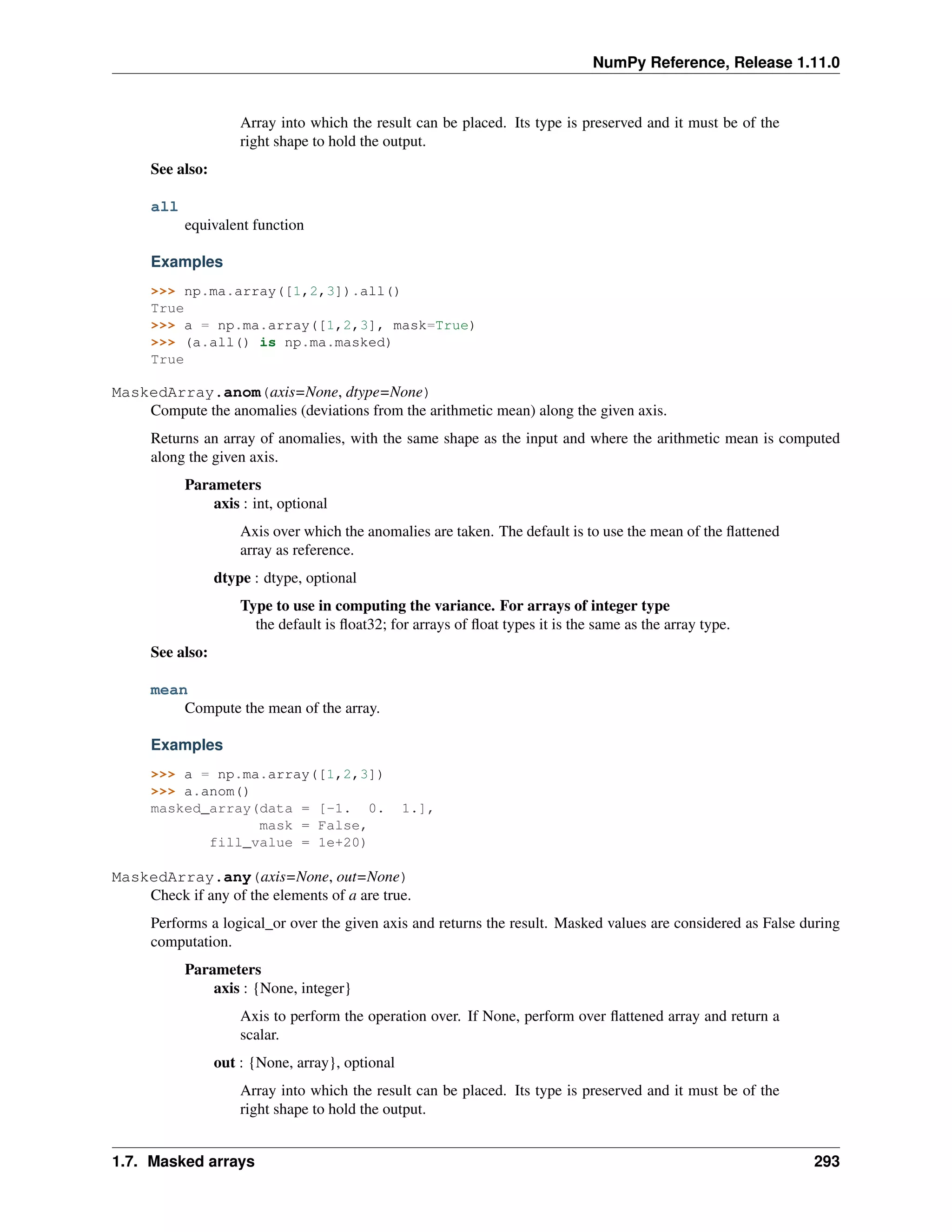 NumPy Reference, Release 1.11.0
Array into which the result can be placed. Its type is preserved and it must be of the
right shape to hold the output.
See also:
all
equivalent function
Examples
>>> np.ma.array([1,2,3]).all()
True
>>> a = np.ma.array([1,2,3], mask=True)
>>> (a.all() is np.ma.masked)
True
MaskedArray.anom(axis=None, dtype=None)
Compute the anomalies (deviations from the arithmetic mean) along the given axis.
Returns an array of anomalies, with the same shape as the input and where the arithmetic mean is computed
along the given axis.
Parameters
axis : int, optional
Axis over which the anomalies are taken. The default is to use the mean of the flattened
array as reference.
dtype : dtype, optional
Type to use in computing the variance. For arrays of integer type
the default is float32; for arrays of float types it is the same as the array type.
See also:
mean
Compute the mean of the array.
Examples
>>> a = np.ma.array([1,2,3])
>>> a.anom()
masked_array(data = [-1. 0. 1.],
mask = False,
fill_value = 1e+20)
MaskedArray.any(axis=None, out=None)
Check if any of the elements of a are true.
Performs a logical_or over the given axis and returns the result. Masked values are considered as False during
computation.
Parameters
axis : {None, integer}
Axis to perform the operation over. If None, perform over flattened array and return a
scalar.
out : {None, array}, optional
Array into which the result can be placed. Its type is preserved and it must be of the
right shape to hold the output.
1.7. Masked arrays 293
 