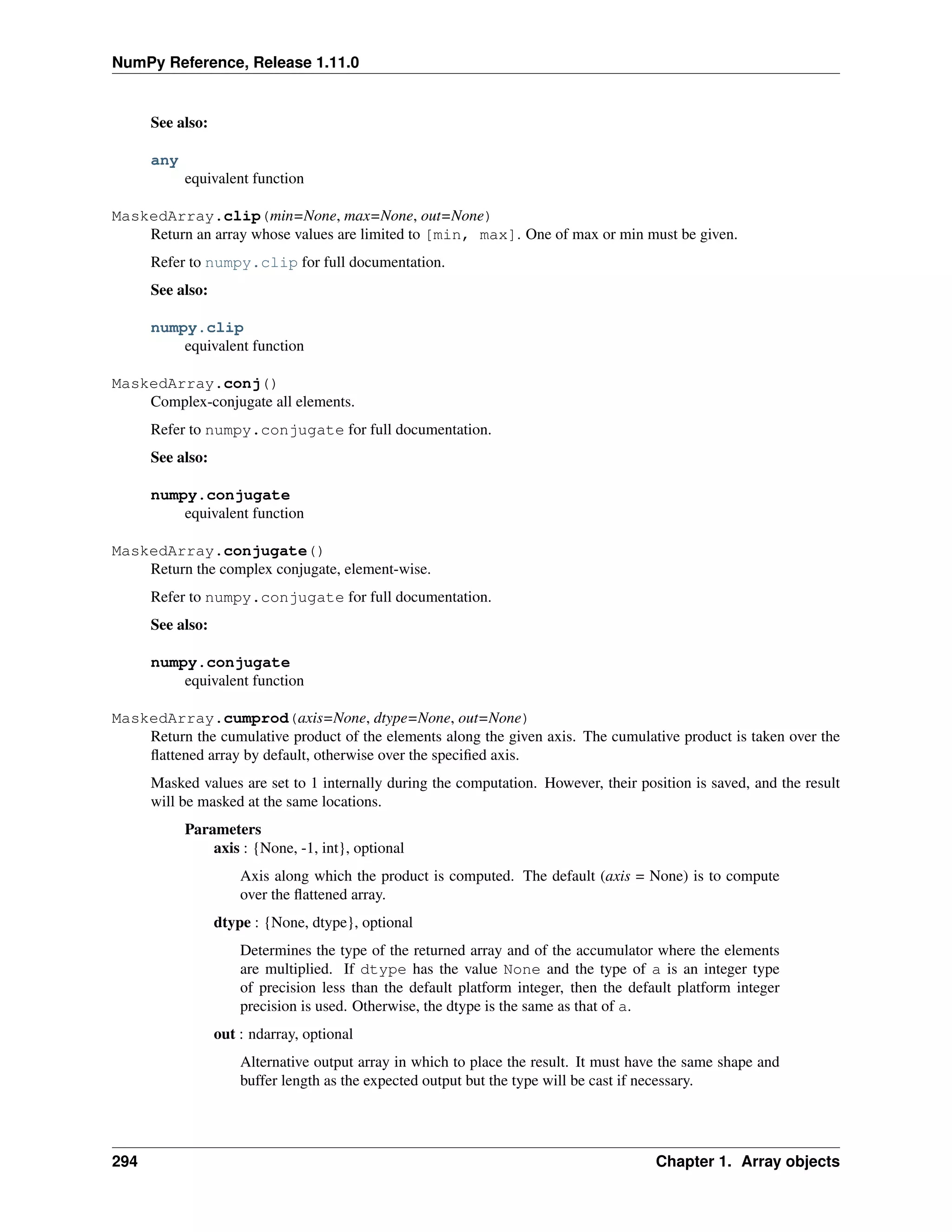 NumPy Reference, Release 1.11.0
See also:
any
equivalent function
MaskedArray.clip(min=None, max=None, out=None)
Return an array whose values are limited to [min, max]. One of max or min must be given.
Refer to numpy.clip for full documentation.
See also:
numpy.clip
equivalent function
MaskedArray.conj()
Complex-conjugate all elements.
Refer to numpy.conjugate for full documentation.
See also:
numpy.conjugate
equivalent function
MaskedArray.conjugate()
Return the complex conjugate, element-wise.
Refer to numpy.conjugate for full documentation.
See also:
numpy.conjugate
equivalent function
MaskedArray.cumprod(axis=None, dtype=None, out=None)
Return the cumulative product of the elements along the given axis. The cumulative product is taken over the
flattened array by default, otherwise over the specified axis.
Masked values are set to 1 internally during the computation. However, their position is saved, and the result
will be masked at the same locations.
Parameters
axis : {None, -1, int}, optional
Axis along which the product is computed. The default (axis = None) is to compute
over the flattened array.
dtype : {None, dtype}, optional
Determines the type of the returned array and of the accumulator where the elements
are multiplied. If dtype has the value None and the type of a is an integer type
of precision less than the default platform integer, then the default platform integer
precision is used. Otherwise, the dtype is the same as that of a.
out : ndarray, optional
Alternative output array in which to place the result. It must have the same shape and
buffer length as the expected output but the type will be cast if necessary.
294 Chapter 1. Array objects
 