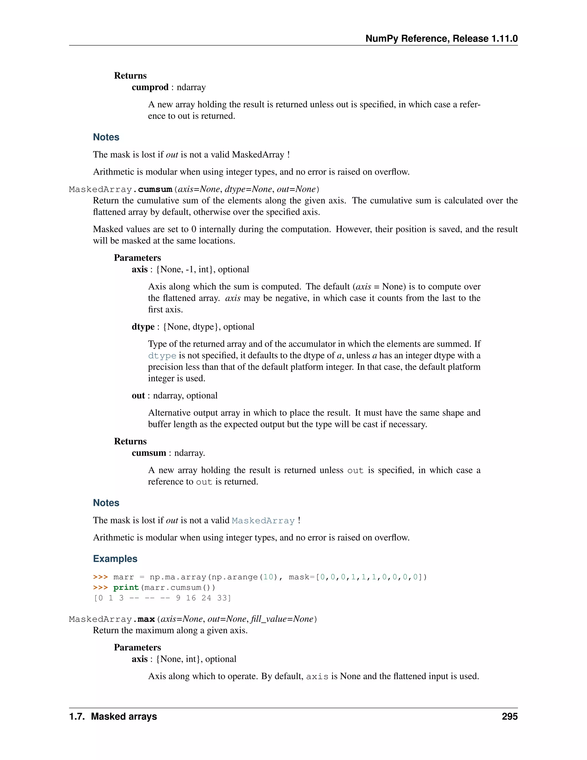 NumPy Reference, Release 1.11.0
Returns
cumprod : ndarray
A new array holding the result is returned unless out is specified, in which case a refer-
ence to out is returned.
Notes
The mask is lost if out is not a valid MaskedArray !
Arithmetic is modular when using integer types, and no error is raised on overflow.
MaskedArray.cumsum(axis=None, dtype=None, out=None)
Return the cumulative sum of the elements along the given axis. The cumulative sum is calculated over the
flattened array by default, otherwise over the specified axis.
Masked values are set to 0 internally during the computation. However, their position is saved, and the result
will be masked at the same locations.
Parameters
axis : {None, -1, int}, optional
Axis along which the sum is computed. The default (axis = None) is to compute over
the flattened array. axis may be negative, in which case it counts from the last to the
first axis.
dtype : {None, dtype}, optional
Type of the returned array and of the accumulator in which the elements are summed. If
dtype is not specified, it defaults to the dtype of a, unless a has an integer dtype with a
precision less than that of the default platform integer. In that case, the default platform
integer is used.
out : ndarray, optional
Alternative output array in which to place the result. It must have the same shape and
buffer length as the expected output but the type will be cast if necessary.
Returns
cumsum : ndarray.
A new array holding the result is returned unless out is specified, in which case a
reference to out is returned.
Notes
The mask is lost if out is not a valid MaskedArray !
Arithmetic is modular when using integer types, and no error is raised on overflow.
Examples
>>> marr = np.ma.array(np.arange(10), mask=[0,0,0,1,1,1,0,0,0,0])
>>> print(marr.cumsum())
[0 1 3 -- -- -- 9 16 24 33]
MaskedArray.max(axis=None, out=None, fill_value=None)
Return the maximum along a given axis.
Parameters
axis : {None, int}, optional
Axis along which to operate. By default, axis is None and the flattened input is used.
1.7. Masked arrays 295
 