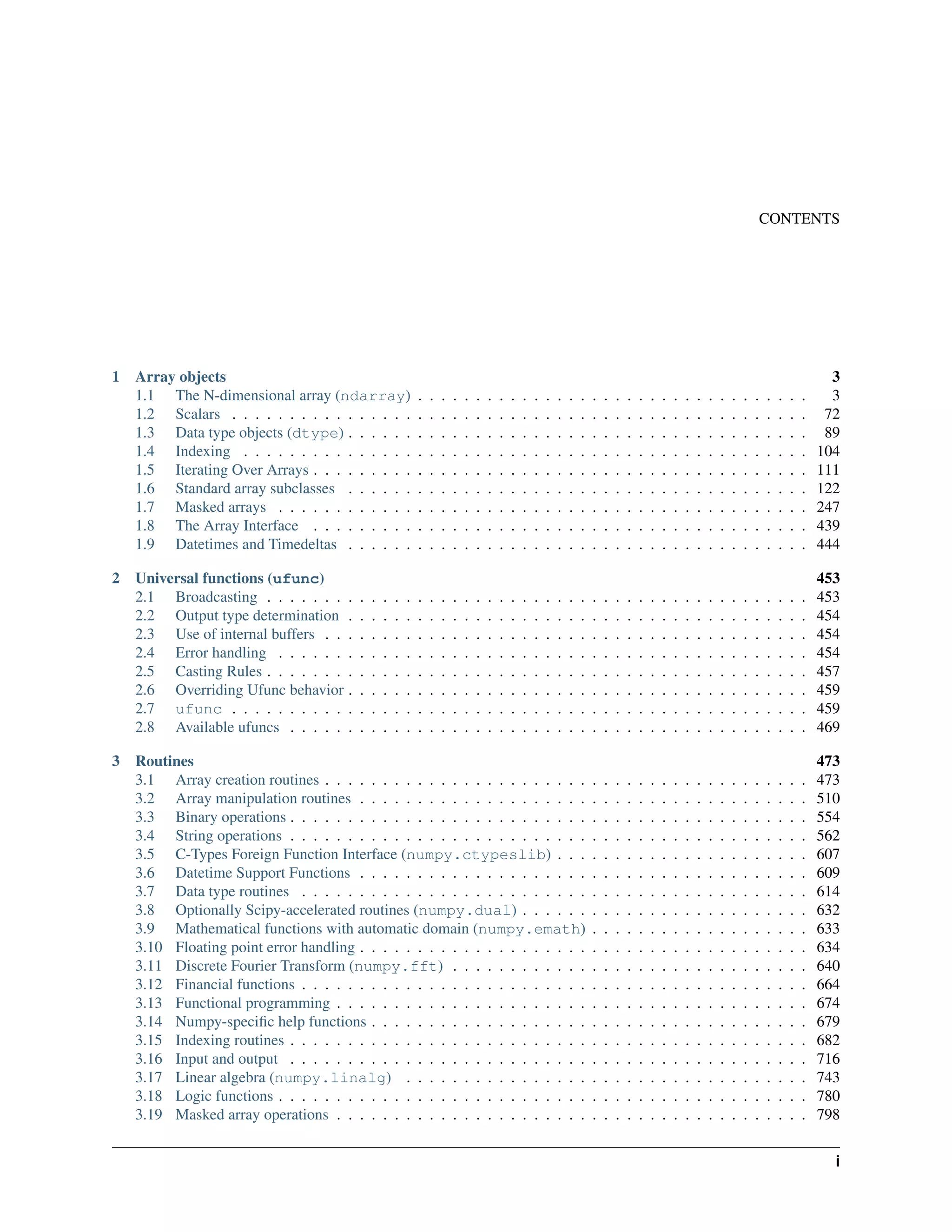 CONTENTS
1 Array objects 3
1.1 The N-dimensional array (ndarray) . . . . . . . . . . . . . . . . . . . . . . . . . . . . . . . . . . 3
1.2 Scalars . . . . . . . . . . . . . . . . . . . . . . . . . . . . . . . . . . . . . . . . . . . . . . . . . . 72
1.3 Data type objects (dtype) . . . . . . . . . . . . . . . . . . . . . . . . . . . . . . . . . . . . . . . . 89
1.4 Indexing . . . . . . . . . . . . . . . . . . . . . . . . . . . . . . . . . . . . . . . . . . . . . . . . . 104
1.5 Iterating Over Arrays . . . . . . . . . . . . . . . . . . . . . . . . . . . . . . . . . . . . . . . . . . . 111
1.6 Standard array subclasses . . . . . . . . . . . . . . . . . . . . . . . . . . . . . . . . . . . . . . . . 122
1.7 Masked arrays . . . . . . . . . . . . . . . . . . . . . . . . . . . . . . . . . . . . . . . . . . . . . . 247
1.8 The Array Interface . . . . . . . . . . . . . . . . . . . . . . . . . . . . . . . . . . . . . . . . . . . 439
1.9 Datetimes and Timedeltas . . . . . . . . . . . . . . . . . . . . . . . . . . . . . . . . . . . . . . . . 444
2 Universal functions (ufunc) 453
2.1 Broadcasting . . . . . . . . . . . . . . . . . . . . . . . . . . . . . . . . . . . . . . . . . . . . . . . 453
2.2 Output type determination . . . . . . . . . . . . . . . . . . . . . . . . . . . . . . . . . . . . . . . . 454
2.3 Use of internal buffers . . . . . . . . . . . . . . . . . . . . . . . . . . . . . . . . . . . . . . . . . . 454
2.4 Error handling . . . . . . . . . . . . . . . . . . . . . . . . . . . . . . . . . . . . . . . . . . . . . . 454
2.5 Casting Rules . . . . . . . . . . . . . . . . . . . . . . . . . . . . . . . . . . . . . . . . . . . . . . . 457
2.6 Overriding Ufunc behavior . . . . . . . . . . . . . . . . . . . . . . . . . . . . . . . . . . . . . . . . 459
2.7 ufunc . . . . . . . . . . . . . . . . . . . . . . . . . . . . . . . . . . . . . . . . . . . . . . . . . . 459
2.8 Available ufuncs . . . . . . . . . . . . . . . . . . . . . . . . . . . . . . . . . . . . . . . . . . . . . 469
3 Routines 473
3.1 Array creation routines . . . . . . . . . . . . . . . . . . . . . . . . . . . . . . . . . . . . . . . . . . 473
3.2 Array manipulation routines . . . . . . . . . . . . . . . . . . . . . . . . . . . . . . . . . . . . . . . 510
3.3 Binary operations . . . . . . . . . . . . . . . . . . . . . . . . . . . . . . . . . . . . . . . . . . . . . 554
3.4 String operations . . . . . . . . . . . . . . . . . . . . . . . . . . . . . . . . . . . . . . . . . . . . . 562
3.5 C-Types Foreign Function Interface (numpy.ctypeslib) . . . . . . . . . . . . . . . . . . . . . . 607
3.6 Datetime Support Functions . . . . . . . . . . . . . . . . . . . . . . . . . . . . . . . . . . . . . . . 609
3.7 Data type routines . . . . . . . . . . . . . . . . . . . . . . . . . . . . . . . . . . . . . . . . . . . . 614
3.8 Optionally Scipy-accelerated routines (numpy.dual) . . . . . . . . . . . . . . . . . . . . . . . . . 632
3.9 Mathematical functions with automatic domain (numpy.emath) . . . . . . . . . . . . . . . . . . . 633
3.10 Floating point error handling . . . . . . . . . . . . . . . . . . . . . . . . . . . . . . . . . . . . . . . 634
3.11 Discrete Fourier Transform (numpy.fft) . . . . . . . . . . . . . . . . . . . . . . . . . . . . . . . 640
3.12 Financial functions . . . . . . . . . . . . . . . . . . . . . . . . . . . . . . . . . . . . . . . . . . . . 664
3.13 Functional programming . . . . . . . . . . . . . . . . . . . . . . . . . . . . . . . . . . . . . . . . . 674
3.14 Numpy-specific help functions . . . . . . . . . . . . . . . . . . . . . . . . . . . . . . . . . . . . . . 679
3.15 Indexing routines . . . . . . . . . . . . . . . . . . . . . . . . . . . . . . . . . . . . . . . . . . . . . 682
3.16 Input and output . . . . . . . . . . . . . . . . . . . . . . . . . . . . . . . . . . . . . . . . . . . . . 716
3.17 Linear algebra (numpy.linalg) . . . . . . . . . . . . . . . . . . . . . . . . . . . . . . . . . . . 743
3.18 Logic functions . . . . . . . . . . . . . . . . . . . . . . . . . . . . . . . . . . . . . . . . . . . . . . 780
3.19 Masked array operations . . . . . . . . . . . . . . . . . . . . . . . . . . . . . . . . . . . . . . . . . 798
i
 
