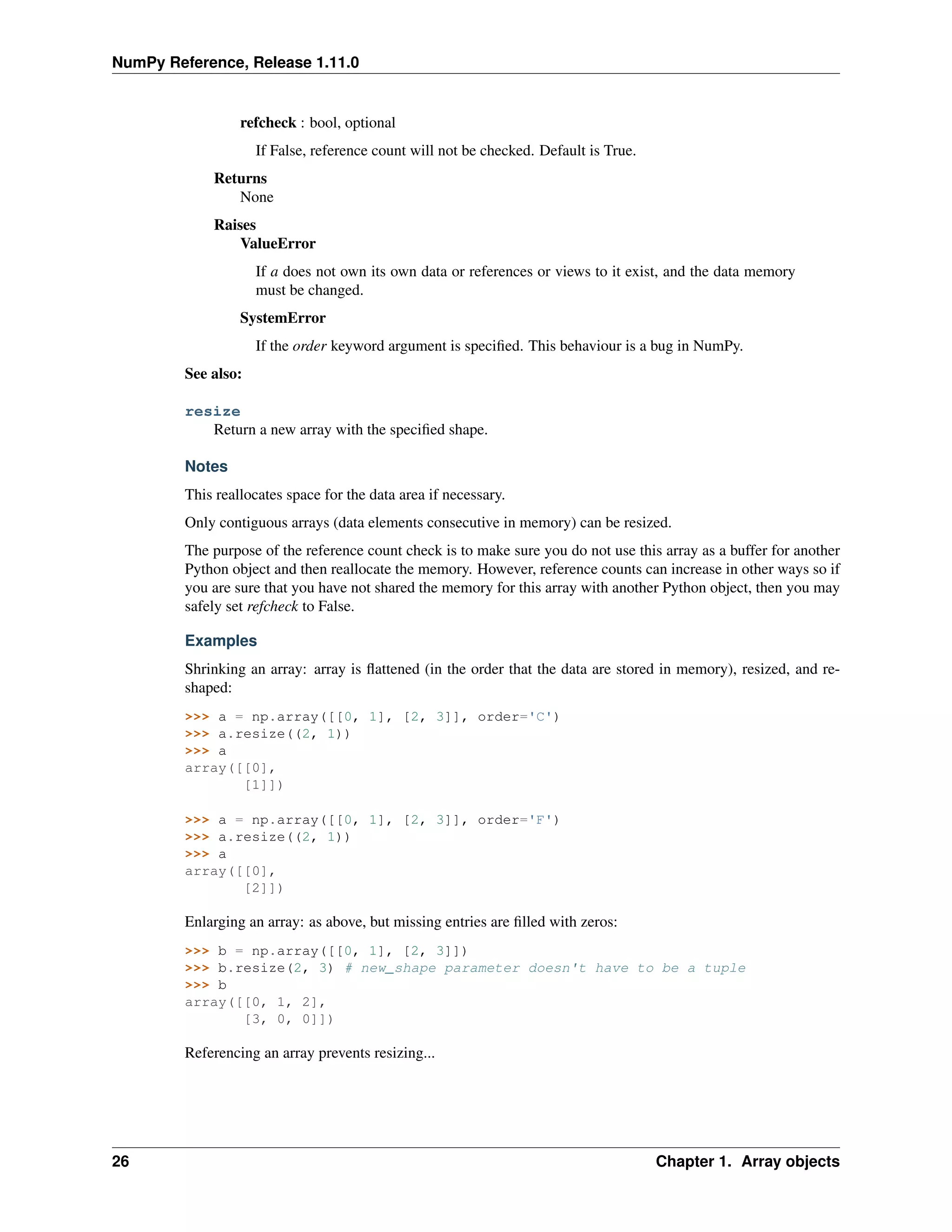 NumPy Reference, Release 1.11.0
refcheck : bool, optional
If False, reference count will not be checked. Default is True.
Returns
None
Raises
ValueError
If a does not own its own data or references or views to it exist, and the data memory
must be changed.
SystemError
If the order keyword argument is specified. This behaviour is a bug in NumPy.
See also:
resize
Return a new array with the specified shape.
Notes
This reallocates space for the data area if necessary.
Only contiguous arrays (data elements consecutive in memory) can be resized.
The purpose of the reference count check is to make sure you do not use this array as a buffer for another
Python object and then reallocate the memory. However, reference counts can increase in other ways so if
you are sure that you have not shared the memory for this array with another Python object, then you may
safely set refcheck to False.
Examples
Shrinking an array: array is flattened (in the order that the data are stored in memory), resized, and re-
shaped:
>>> a = np.array([[0, 1], [2, 3]], order='C')
>>> a.resize((2, 1))
>>> a
array([[0],
[1]])
>>> a = np.array([[0, 1], [2, 3]], order='F')
>>> a.resize((2, 1))
>>> a
array([[0],
[2]])
Enlarging an array: as above, but missing entries are filled with zeros:
>>> b = np.array([[0, 1], [2, 3]])
>>> b.resize(2, 3) # new_shape parameter doesn't have to be a tuple
>>> b
array([[0, 1, 2],
[3, 0, 0]])
Referencing an array prevents resizing...
26 Chapter 1. Array objects
 