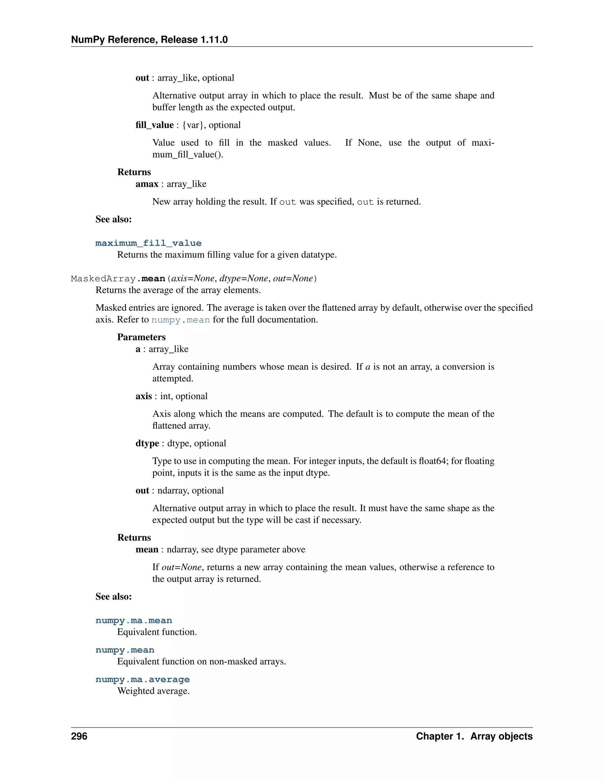 NumPy Reference, Release 1.11.0
out : array_like, optional
Alternative output array in which to place the result. Must be of the same shape and
buffer length as the expected output.
fill_value : {var}, optional
Value used to fill in the masked values. If None, use the output of maxi-
mum_fill_value().
Returns
amax : array_like
New array holding the result. If out was specified, out is returned.
See also:
maximum_fill_value
Returns the maximum filling value for a given datatype.
MaskedArray.mean(axis=None, dtype=None, out=None)
Returns the average of the array elements.
Masked entries are ignored. The average is taken over the flattened array by default, otherwise over the specified
axis. Refer to numpy.mean for the full documentation.
Parameters
a : array_like
Array containing numbers whose mean is desired. If a is not an array, a conversion is
attempted.
axis : int, optional
Axis along which the means are computed. The default is to compute the mean of the
flattened array.
dtype : dtype, optional
Type to use in computing the mean. For integer inputs, the default is float64; for floating
point, inputs it is the same as the input dtype.
out : ndarray, optional
Alternative output array in which to place the result. It must have the same shape as the
expected output but the type will be cast if necessary.
Returns
mean : ndarray, see dtype parameter above
If out=None, returns a new array containing the mean values, otherwise a reference to
the output array is returned.
See also:
numpy.ma.mean
Equivalent function.
numpy.mean
Equivalent function on non-masked arrays.
numpy.ma.average
Weighted average.
296 Chapter 1. Array objects
 