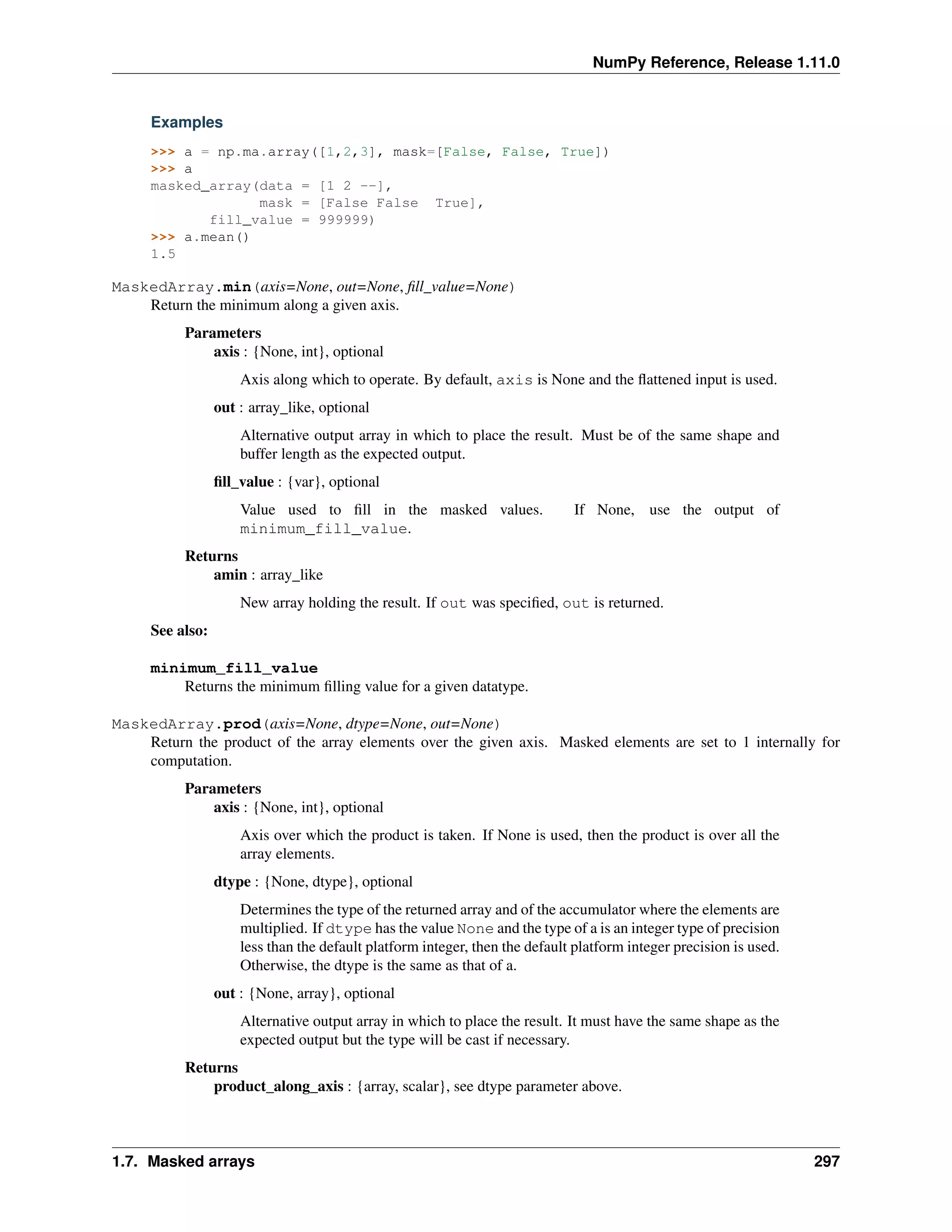 NumPy Reference, Release 1.11.0
Examples
>>> a = np.ma.array([1,2,3], mask=[False, False, True])
>>> a
masked_array(data = [1 2 --],
mask = [False False True],
fill_value = 999999)
>>> a.mean()
1.5
MaskedArray.min(axis=None, out=None, fill_value=None)
Return the minimum along a given axis.
Parameters
axis : {None, int}, optional
Axis along which to operate. By default, axis is None and the flattened input is used.
out : array_like, optional
Alternative output array in which to place the result. Must be of the same shape and
buffer length as the expected output.
fill_value : {var}, optional
Value used to fill in the masked values. If None, use the output of
minimum_fill_value.
Returns
amin : array_like
New array holding the result. If out was specified, out is returned.
See also:
minimum_fill_value
Returns the minimum filling value for a given datatype.
MaskedArray.prod(axis=None, dtype=None, out=None)
Return the product of the array elements over the given axis. Masked elements are set to 1 internally for
computation.
Parameters
axis : {None, int}, optional
Axis over which the product is taken. If None is used, then the product is over all the
array elements.
dtype : {None, dtype}, optional
Determines the type of the returned array and of the accumulator where the elements are
multiplied. If dtype has the value None and the type of a is an integer type of precision
less than the default platform integer, then the default platform integer precision is used.
Otherwise, the dtype is the same as that of a.
out : {None, array}, optional
Alternative output array in which to place the result. It must have the same shape as the
expected output but the type will be cast if necessary.
Returns
product_along_axis : {array, scalar}, see dtype parameter above.
1.7. Masked arrays 297
 