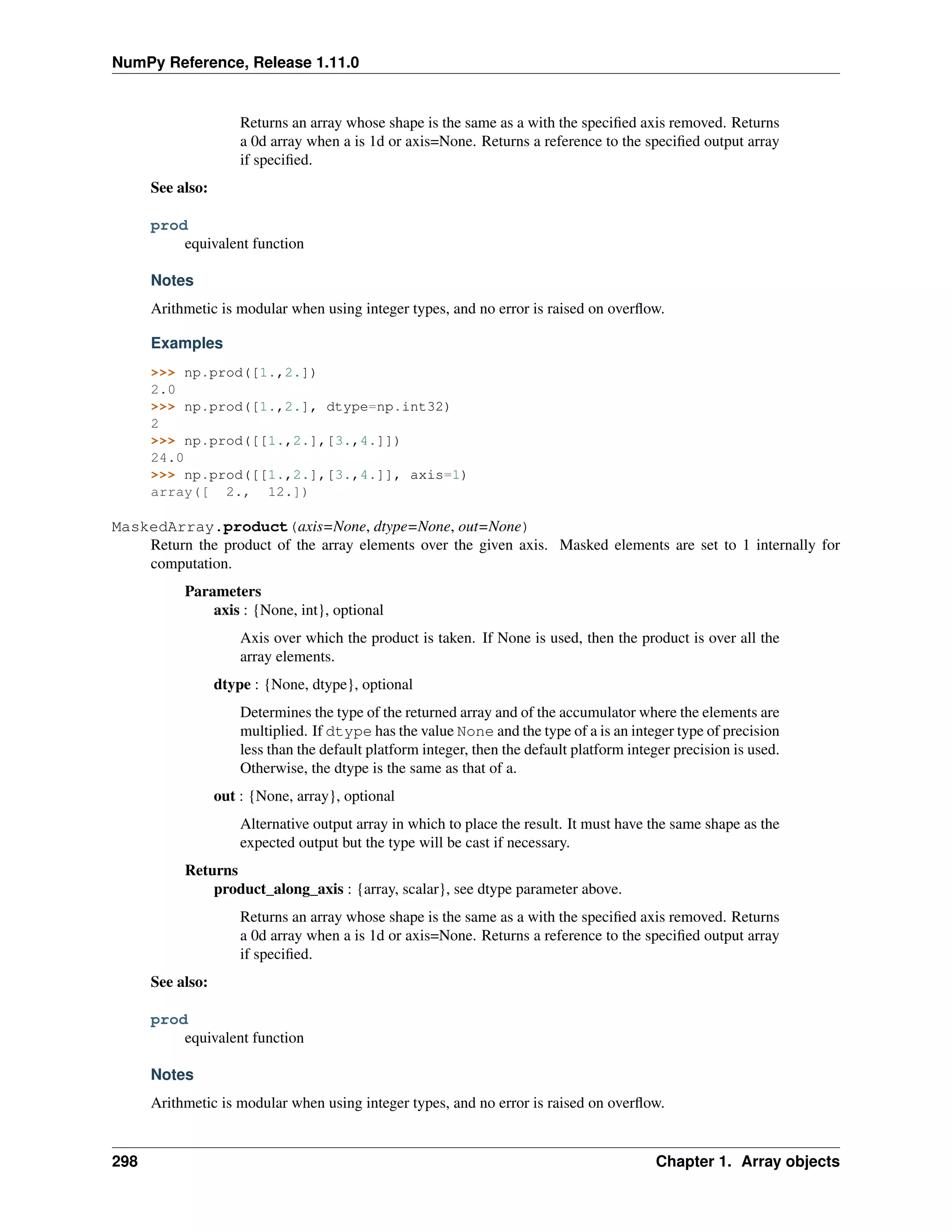 NumPy Reference, Release 1.11.0
Returns an array whose shape is the same as a with the specified axis removed. Returns
a 0d array when a is 1d or axis=None. Returns a reference to the specified output array
if specified.
See also:
prod
equivalent function
Notes
Arithmetic is modular when using integer types, and no error is raised on overflow.
Examples
>>> np.prod([1.,2.])
2.0
>>> np.prod([1.,2.], dtype=np.int32)
2
>>> np.prod([[1.,2.],[3.,4.]])
24.0
>>> np.prod([[1.,2.],[3.,4.]], axis=1)
array([ 2., 12.])
MaskedArray.product(axis=None, dtype=None, out=None)
Return the product of the array elements over the given axis. Masked elements are set to 1 internally for
computation.
Parameters
axis : {None, int}, optional
Axis over which the product is taken. If None is used, then the product is over all the
array elements.
dtype : {None, dtype}, optional
Determines the type of the returned array and of the accumulator where the elements are
multiplied. If dtype has the value None and the type of a is an integer type of precision
less than the default platform integer, then the default platform integer precision is used.
Otherwise, the dtype is the same as that of a.
out : {None, array}, optional
Alternative output array in which to place the result. It must have the same shape as the
expected output but the type will be cast if necessary.
Returns
product_along_axis : {array, scalar}, see dtype parameter above.
Returns an array whose shape is the same as a with the specified axis removed. Returns
a 0d array when a is 1d or axis=None. Returns a reference to the specified output array
if specified.
See also:
prod
equivalent function
Notes
Arithmetic is modular when using integer types, and no error is raised on overflow.
298 Chapter 1. Array objects
 
