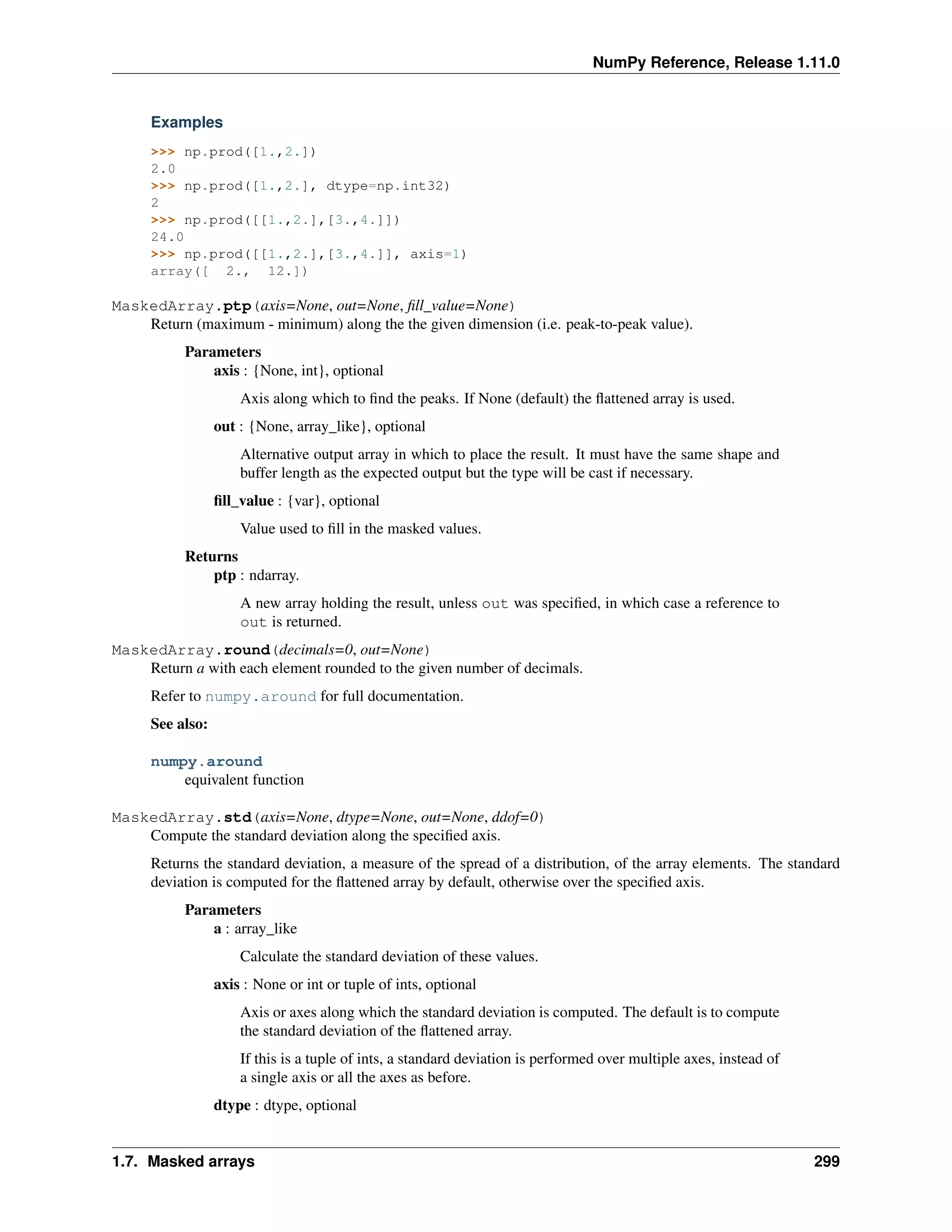 NumPy Reference, Release 1.11.0
Examples
>>> np.prod([1.,2.])
2.0
>>> np.prod([1.,2.], dtype=np.int32)
2
>>> np.prod([[1.,2.],[3.,4.]])
24.0
>>> np.prod([[1.,2.],[3.,4.]], axis=1)
array([ 2., 12.])
MaskedArray.ptp(axis=None, out=None, fill_value=None)
Return (maximum - minimum) along the the given dimension (i.e. peak-to-peak value).
Parameters
axis : {None, int}, optional
Axis along which to find the peaks. If None (default) the flattened array is used.
out : {None, array_like}, optional
Alternative output array in which to place the result. It must have the same shape and
buffer length as the expected output but the type will be cast if necessary.
fill_value : {var}, optional
Value used to fill in the masked values.
Returns
ptp : ndarray.
A new array holding the result, unless out was specified, in which case a reference to
out is returned.
MaskedArray.round(decimals=0, out=None)
Return a with each element rounded to the given number of decimals.
Refer to numpy.around for full documentation.
See also:
numpy.around
equivalent function
MaskedArray.std(axis=None, dtype=None, out=None, ddof=0)
Compute the standard deviation along the specified axis.
Returns the standard deviation, a measure of the spread of a distribution, of the array elements. The standard
deviation is computed for the flattened array by default, otherwise over the specified axis.
Parameters
a : array_like
Calculate the standard deviation of these values.
axis : None or int or tuple of ints, optional
Axis or axes along which the standard deviation is computed. The default is to compute
the standard deviation of the flattened array.
If this is a tuple of ints, a standard deviation is performed over multiple axes, instead of
a single axis or all the axes as before.
dtype : dtype, optional
1.7. Masked arrays 299
 