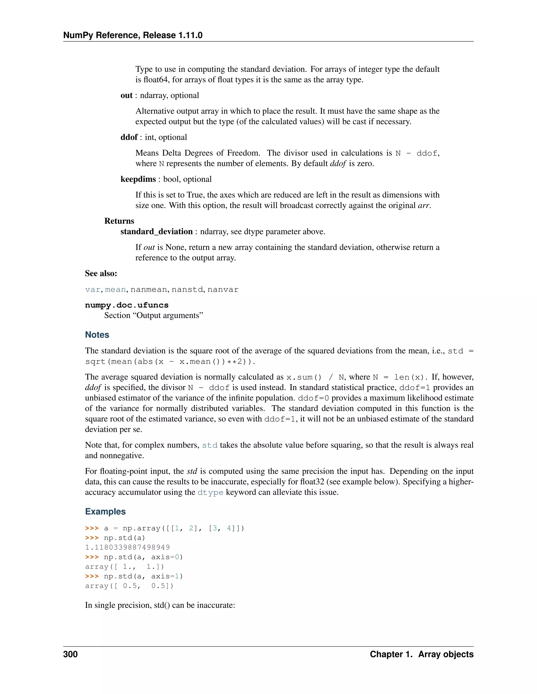 NumPy Reference, Release 1.11.0
Type to use in computing the standard deviation. For arrays of integer type the default
is float64, for arrays of float types it is the same as the array type.
out : ndarray, optional
Alternative output array in which to place the result. It must have the same shape as the
expected output but the type (of the calculated values) will be cast if necessary.
ddof : int, optional
Means Delta Degrees of Freedom. The divisor used in calculations is N - ddof,
where N represents the number of elements. By default ddof is zero.
keepdims : bool, optional
If this is set to True, the axes which are reduced are left in the result as dimensions with
size one. With this option, the result will broadcast correctly against the original arr.
Returns
standard_deviation : ndarray, see dtype parameter above.
If out is None, return a new array containing the standard deviation, otherwise return a
reference to the output array.
See also:
var, mean, nanmean, nanstd, nanvar
numpy.doc.ufuncs
Section “Output arguments”
Notes
The standard deviation is the square root of the average of the squared deviations from the mean, i.e., std =
sqrt(mean(abs(x - x.mean())**2)).
The average squared deviation is normally calculated as x.sum() / N, where N = len(x). If, however,
ddof is specified, the divisor N - ddof is used instead. In standard statistical practice, ddof=1 provides an
unbiased estimator of the variance of the infinite population. ddof=0 provides a maximum likelihood estimate
of the variance for normally distributed variables. The standard deviation computed in this function is the
square root of the estimated variance, so even with ddof=1, it will not be an unbiased estimate of the standard
deviation per se.
Note that, for complex numbers, std takes the absolute value before squaring, so that the result is always real
and nonnegative.
For floating-point input, the std is computed using the same precision the input has. Depending on the input
data, this can cause the results to be inaccurate, especially for float32 (see example below). Specifying a higher-
accuracy accumulator using the dtype keyword can alleviate this issue.
Examples
>>> a = np.array([[1, 2], [3, 4]])
>>> np.std(a)
1.1180339887498949
>>> np.std(a, axis=0)
array([ 1., 1.])
>>> np.std(a, axis=1)
array([ 0.5, 0.5])
In single precision, std() can be inaccurate:
300 Chapter 1. Array objects
 