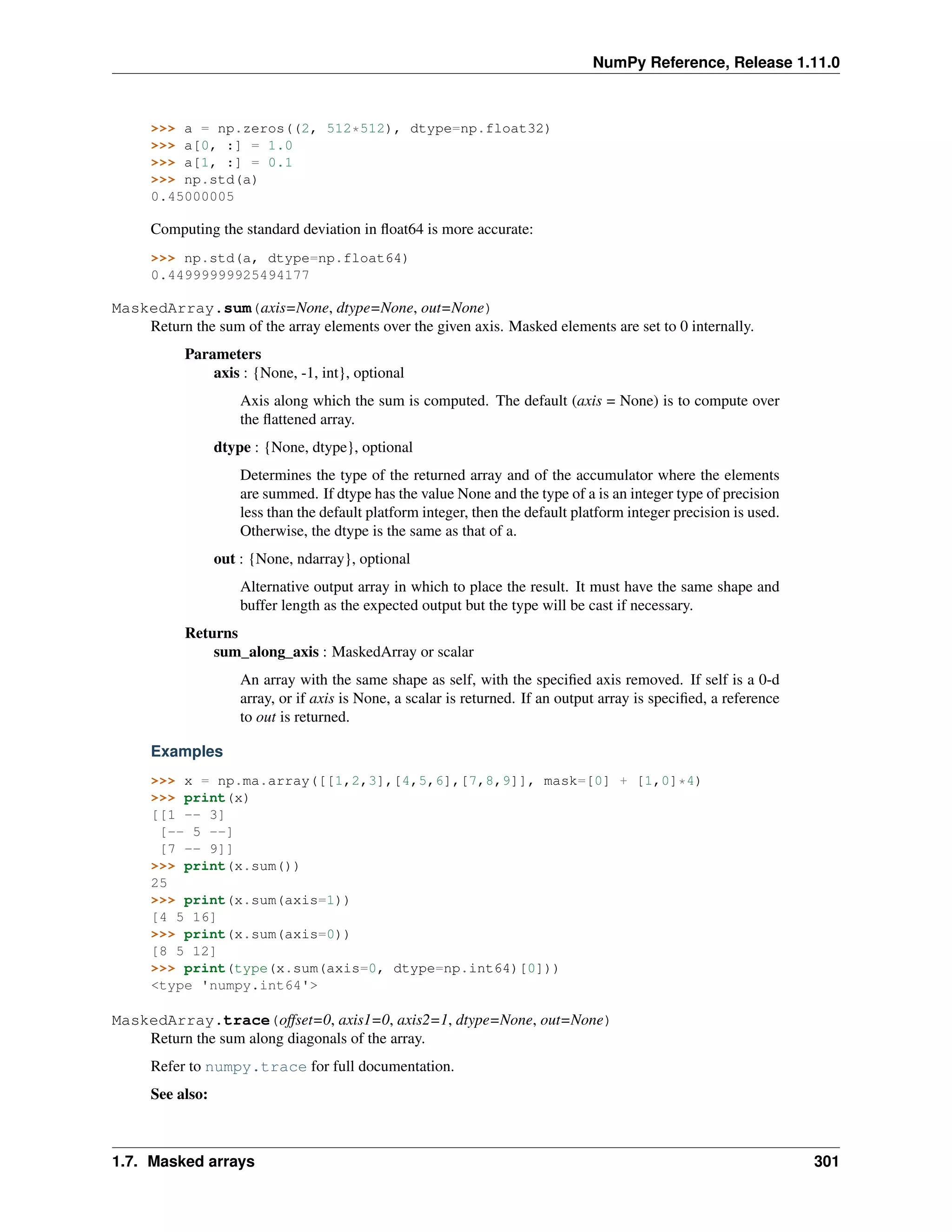 NumPy Reference, Release 1.11.0
>>> a = np.zeros((2, 512*512), dtype=np.float32)
>>> a[0, :] = 1.0
>>> a[1, :] = 0.1
>>> np.std(a)
0.45000005
Computing the standard deviation in float64 is more accurate:
>>> np.std(a, dtype=np.float64)
0.44999999925494177
MaskedArray.sum(axis=None, dtype=None, out=None)
Return the sum of the array elements over the given axis. Masked elements are set to 0 internally.
Parameters
axis : {None, -1, int}, optional
Axis along which the sum is computed. The default (axis = None) is to compute over
the flattened array.
dtype : {None, dtype}, optional
Determines the type of the returned array and of the accumulator where the elements
are summed. If dtype has the value None and the type of a is an integer type of precision
less than the default platform integer, then the default platform integer precision is used.
Otherwise, the dtype is the same as that of a.
out : {None, ndarray}, optional
Alternative output array in which to place the result. It must have the same shape and
buffer length as the expected output but the type will be cast if necessary.
Returns
sum_along_axis : MaskedArray or scalar
An array with the same shape as self, with the specified axis removed. If self is a 0-d
array, or if axis is None, a scalar is returned. If an output array is specified, a reference
to out is returned.
Examples
>>> x = np.ma.array([[1,2,3],[4,5,6],[7,8,9]], mask=[0] + [1,0]*4)
>>> print(x)
[[1 -- 3]
[-- 5 --]
[7 -- 9]]
>>> print(x.sum())
25
>>> print(x.sum(axis=1))
[4 5 16]
>>> print(x.sum(axis=0))
[8 5 12]
>>> print(type(x.sum(axis=0, dtype=np.int64)[0]))
<type 'numpy.int64'>
MaskedArray.trace(offset=0, axis1=0, axis2=1, dtype=None, out=None)
Return the sum along diagonals of the array.
Refer to numpy.trace for full documentation.
See also:
1.7. Masked arrays 301
 