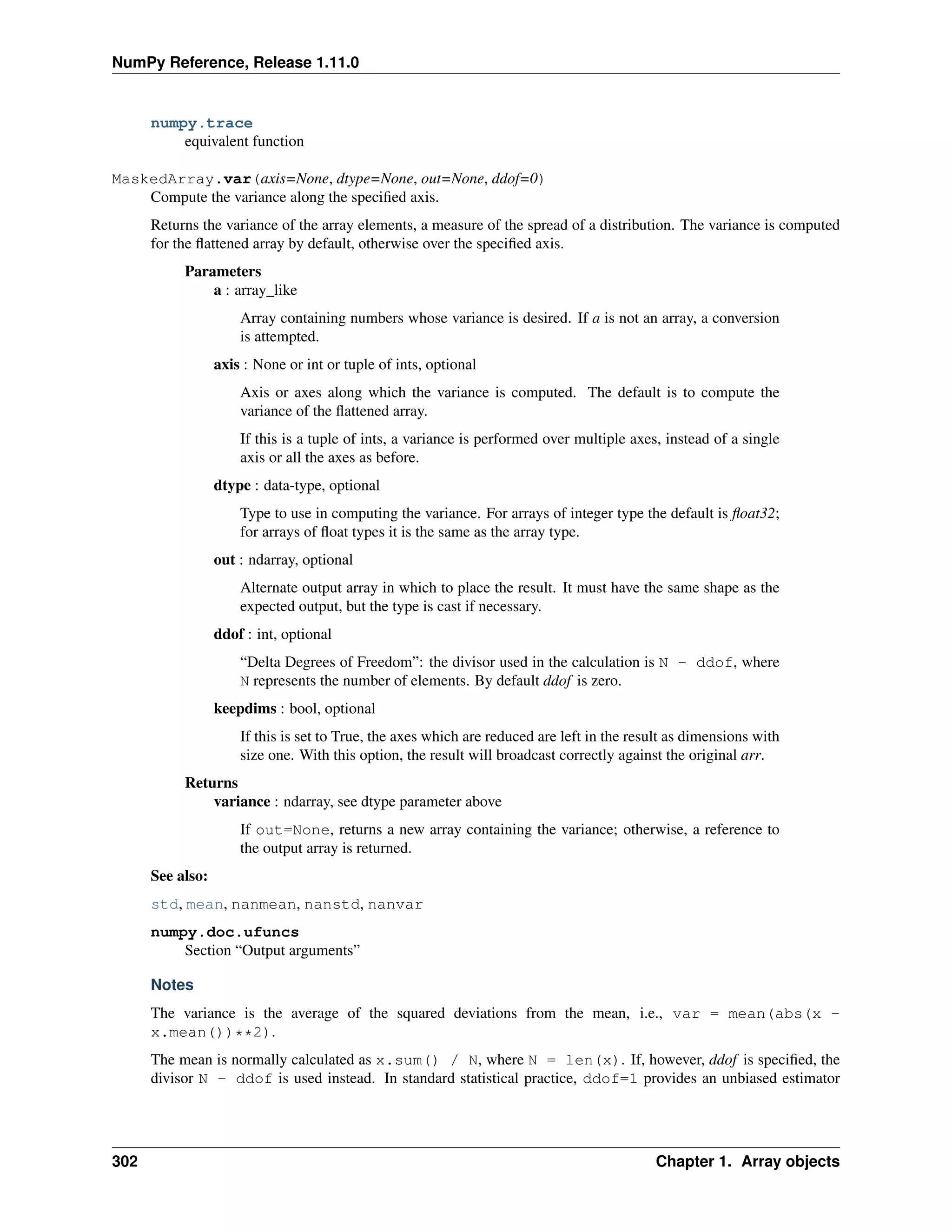NumPy Reference, Release 1.11.0
numpy.trace
equivalent function
MaskedArray.var(axis=None, dtype=None, out=None, ddof=0)
Compute the variance along the specified axis.
Returns the variance of the array elements, a measure of the spread of a distribution. The variance is computed
for the flattened array by default, otherwise over the specified axis.
Parameters
a : array_like
Array containing numbers whose variance is desired. If a is not an array, a conversion
is attempted.
axis : None or int or tuple of ints, optional
Axis or axes along which the variance is computed. The default is to compute the
variance of the flattened array.
If this is a tuple of ints, a variance is performed over multiple axes, instead of a single
axis or all the axes as before.
dtype : data-type, optional
Type to use in computing the variance. For arrays of integer type the default is float32;
for arrays of float types it is the same as the array type.
out : ndarray, optional
Alternate output array in which to place the result. It must have the same shape as the
expected output, but the type is cast if necessary.
ddof : int, optional
“Delta Degrees of Freedom”: the divisor used in the calculation is N - ddof, where
N represents the number of elements. By default ddof is zero.
keepdims : bool, optional
If this is set to True, the axes which are reduced are left in the result as dimensions with
size one. With this option, the result will broadcast correctly against the original arr.
Returns
variance : ndarray, see dtype parameter above
If out=None, returns a new array containing the variance; otherwise, a reference to
the output array is returned.
See also:
std, mean, nanmean, nanstd, nanvar
numpy.doc.ufuncs
Section “Output arguments”
Notes
The variance is the average of the squared deviations from the mean, i.e., var = mean(abs(x -
x.mean())**2).
The mean is normally calculated as x.sum() / N, where N = len(x). If, however, ddof is specified, the
divisor N - ddof is used instead. In standard statistical practice, ddof=1 provides an unbiased estimator
302 Chapter 1. Array objects
 