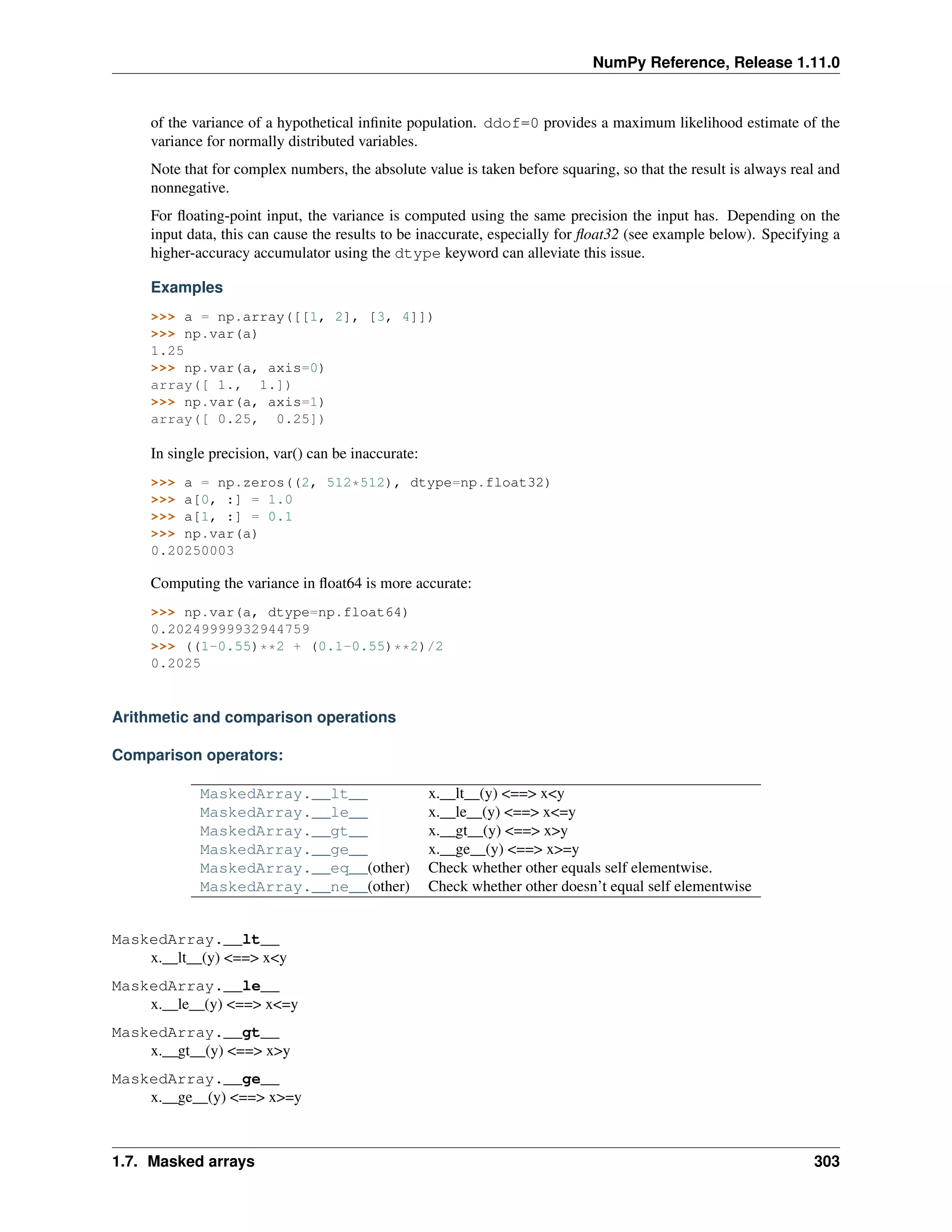 NumPy Reference, Release 1.11.0
of the variance of a hypothetical infinite population. ddof=0 provides a maximum likelihood estimate of the
variance for normally distributed variables.
Note that for complex numbers, the absolute value is taken before squaring, so that the result is always real and
nonnegative.
For floating-point input, the variance is computed using the same precision the input has. Depending on the
input data, this can cause the results to be inaccurate, especially for float32 (see example below). Specifying a
higher-accuracy accumulator using the dtype keyword can alleviate this issue.
Examples
>>> a = np.array([[1, 2], [3, 4]])
>>> np.var(a)
1.25
>>> np.var(a, axis=0)
array([ 1., 1.])
>>> np.var(a, axis=1)
array([ 0.25, 0.25])
In single precision, var() can be inaccurate:
>>> a = np.zeros((2, 512*512), dtype=np.float32)
>>> a[0, :] = 1.0
>>> a[1, :] = 0.1
>>> np.var(a)
0.20250003
Computing the variance in float64 is more accurate:
>>> np.var(a, dtype=np.float64)
0.20249999932944759
>>> ((1-0.55)**2 + (0.1-0.55)**2)/2
0.2025
Arithmetic and comparison operations
Comparison operators:
MaskedArray.__lt__ x.__lt__(y) <==> x<y
MaskedArray.__le__ x.__le__(y) <==> x<=y
MaskedArray.__gt__ x.__gt__(y) <==> x>y
MaskedArray.__ge__ x.__ge__(y) <==> x>=y
MaskedArray.__eq__(other) Check whether other equals self elementwise.
MaskedArray.__ne__(other) Check whether other doesn’t equal self elementwise
MaskedArray.__lt__
x.__lt__(y) <==> x<y
MaskedArray.__le__
x.__le__(y) <==> x<=y
MaskedArray.__gt__
x.__gt__(y) <==> x>y
MaskedArray.__ge__
x.__ge__(y) <==> x>=y
1.7. Masked arrays 303
 