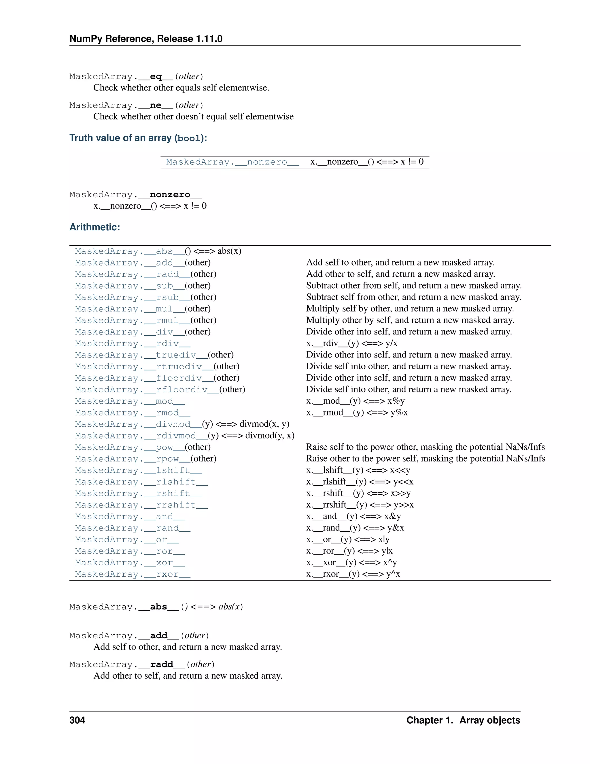 NumPy Reference, Release 1.11.0
MaskedArray.__eq__(other)
Check whether other equals self elementwise.
MaskedArray.__ne__(other)
Check whether other doesn’t equal self elementwise
Truth value of an array (bool):
MaskedArray.__nonzero__ x.__nonzero__() <==> x != 0
MaskedArray.__nonzero__
x.__nonzero__() <==> x != 0
Arithmetic:
MaskedArray.__abs__() <==> abs(x)
MaskedArray.__add__(other) Add self to other, and return a new masked array.
MaskedArray.__radd__(other) Add other to self, and return a new masked array.
MaskedArray.__sub__(other) Subtract other from self, and return a new masked array.
MaskedArray.__rsub__(other) Subtract self from other, and return a new masked array.
MaskedArray.__mul__(other) Multiply self by other, and return a new masked array.
MaskedArray.__rmul__(other) Multiply other by self, and return a new masked array.
MaskedArray.__div__(other) Divide other into self, and return a new masked array.
MaskedArray.__rdiv__ x.__rdiv__(y) <==> y/x
MaskedArray.__truediv__(other) Divide other into self, and return a new masked array.
MaskedArray.__rtruediv__(other) Divide self into other, and return a new masked array.
MaskedArray.__floordiv__(other) Divide other into self, and return a new masked array.
MaskedArray.__rfloordiv__(other) Divide self into other, and return a new masked array.
MaskedArray.__mod__ x.__mod__(y) <==> x%y
MaskedArray.__rmod__ x.__rmod__(y) <==> y%x
MaskedArray.__divmod__(y) <==> divmod(x, y)
MaskedArray.__rdivmod__(y) <==> divmod(y, x)
MaskedArray.__pow__(other) Raise self to the power other, masking the potential NaNs/Infs
MaskedArray.__rpow__(other) Raise other to the power self, masking the potential NaNs/Infs
MaskedArray.__lshift__ x.__lshift__(y) <==> x<<y
MaskedArray.__rlshift__ x.__rlshift__(y) <==> y<<x
MaskedArray.__rshift__ x.__rshift__(y) <==> x>>y
MaskedArray.__rrshift__ x.__rrshift__(y) <==> y>>x
MaskedArray.__and__ x.__and__(y) <==> x&y
MaskedArray.__rand__ x.__rand__(y) <==> y&x
MaskedArray.__or__ x.__or__(y) <==> x|y
MaskedArray.__ror__ x.__ror__(y) <==> y|x
MaskedArray.__xor__ x.__xor__(y) <==> x^y
MaskedArray.__rxor__ x.__rxor__(y) <==> y^x
MaskedArray.__abs__() <==> abs(x)
MaskedArray.__add__(other)
Add self to other, and return a new masked array.
MaskedArray.__radd__(other)
Add other to self, and return a new masked array.
304 Chapter 1. Array objects
 