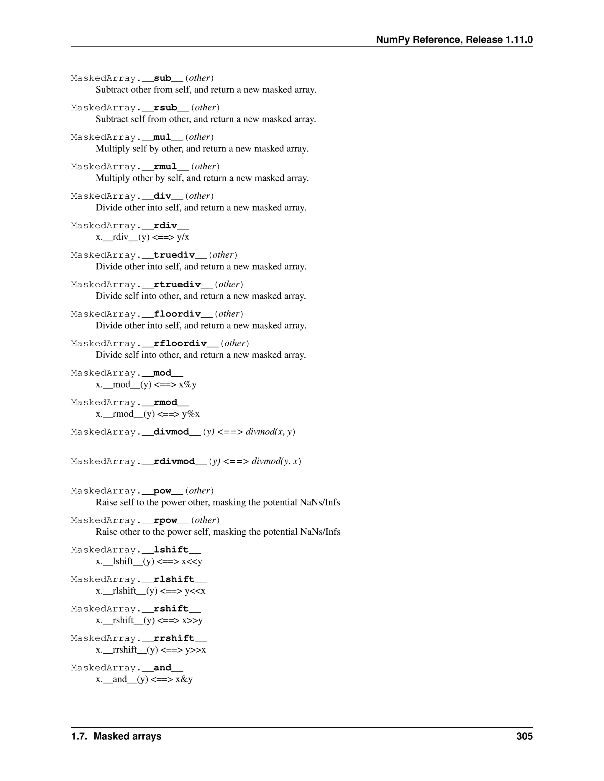 NumPy Reference, Release 1.11.0
MaskedArray.__sub__(other)
Subtract other from self, and return a new masked array.
MaskedArray.__rsub__(other)
Subtract self from other, and return a new masked array.
MaskedArray.__mul__(other)
Multiply self by other, and return a new masked array.
MaskedArray.__rmul__(other)
Multiply other by self, and return a new masked array.
MaskedArray.__div__(other)
Divide other into self, and return a new masked array.
MaskedArray.__rdiv__
x.__rdiv__(y) <==> y/x
MaskedArray.__truediv__(other)
Divide other into self, and return a new masked array.
MaskedArray.__rtruediv__(other)
Divide self into other, and return a new masked array.
MaskedArray.__floordiv__(other)
Divide other into self, and return a new masked array.
MaskedArray.__rfloordiv__(other)
Divide self into other, and return a new masked array.
MaskedArray.__mod__
x.__mod__(y) <==> x%y
MaskedArray.__rmod__
x.__rmod__(y) <==> y%x
MaskedArray.__divmod__(y) <==> divmod(x, y)
MaskedArray.__rdivmod__(y) <==> divmod(y, x)
MaskedArray.__pow__(other)
Raise self to the power other, masking the potential NaNs/Infs
MaskedArray.__rpow__(other)
Raise other to the power self, masking the potential NaNs/Infs
MaskedArray.__lshift__
x.__lshift__(y) <==> x<<y
MaskedArray.__rlshift__
x.__rlshift__(y) <==> y<<x
MaskedArray.__rshift__
x.__rshift__(y) <==> x>>y
MaskedArray.__rrshift__
x.__rrshift__(y) <==> y>>x
MaskedArray.__and__
x.__and__(y) <==> x&y
1.7. Masked arrays 305
 