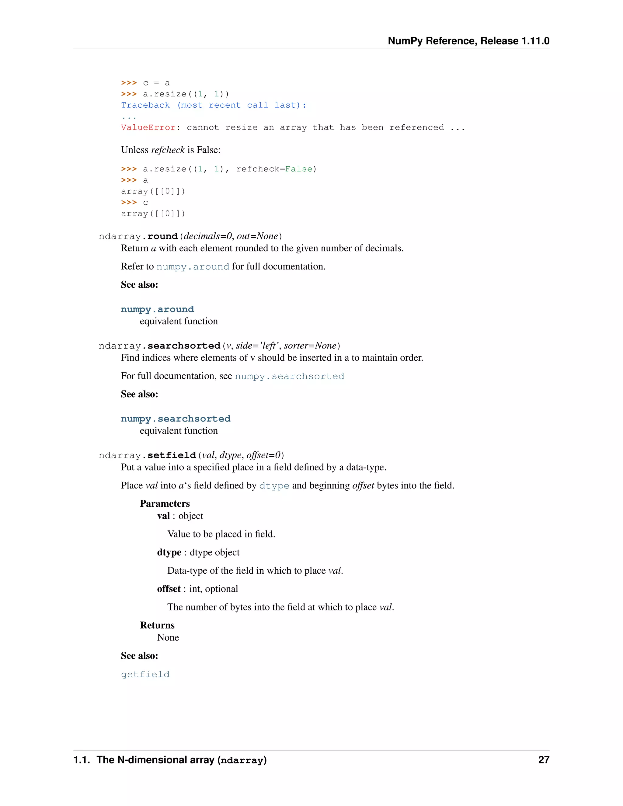NumPy Reference, Release 1.11.0
>>> c = a
>>> a.resize((1, 1))
Traceback (most recent call last):
...
ValueError: cannot resize an array that has been referenced ...
Unless refcheck is False:
>>> a.resize((1, 1), refcheck=False)
>>> a
array([[0]])
>>> c
array([[0]])
ndarray.round(decimals=0, out=None)
Return a with each element rounded to the given number of decimals.
Refer to numpy.around for full documentation.
See also:
numpy.around
equivalent function
ndarray.searchsorted(v, side=’left’, sorter=None)
Find indices where elements of v should be inserted in a to maintain order.
For full documentation, see numpy.searchsorted
See also:
numpy.searchsorted
equivalent function
ndarray.setfield(val, dtype, offset=0)
Put a value into a specified place in a field defined by a data-type.
Place val into a‘s field defined by dtype and beginning offset bytes into the field.
Parameters
val : object
Value to be placed in field.
dtype : dtype object
Data-type of the field in which to place val.
offset : int, optional
The number of bytes into the field at which to place val.
Returns
None
See also:
getfield
1.1. The N-dimensional array (ndarray) 27
 