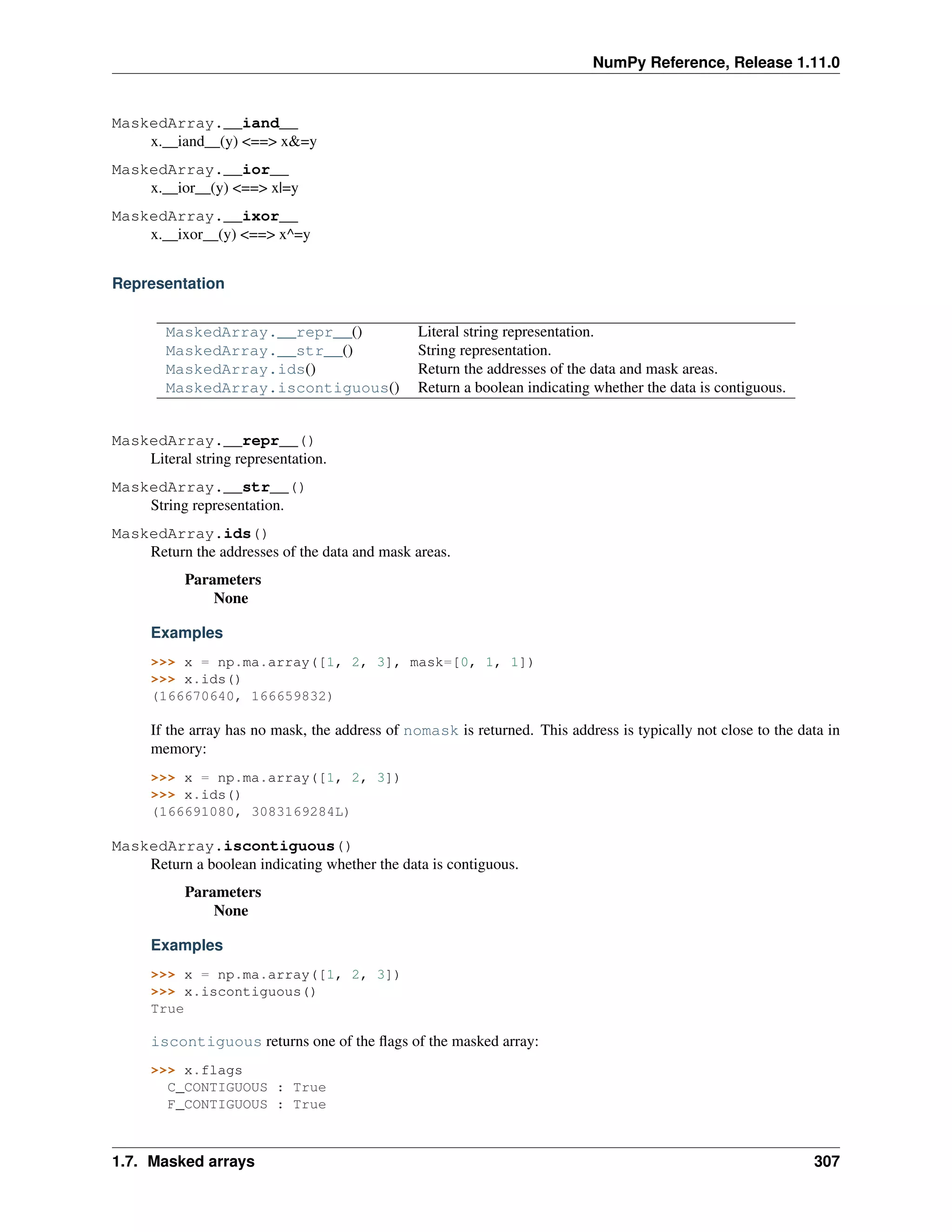 NumPy Reference, Release 1.11.0
MaskedArray.__iand__
x.__iand__(y) <==> x&=y
MaskedArray.__ior__
x.__ior__(y) <==> x|=y
MaskedArray.__ixor__
x.__ixor__(y) <==> x^=y
Representation
MaskedArray.__repr__() Literal string representation.
MaskedArray.__str__() String representation.
MaskedArray.ids() Return the addresses of the data and mask areas.
MaskedArray.iscontiguous() Return a boolean indicating whether the data is contiguous.
MaskedArray.__repr__()
Literal string representation.
MaskedArray.__str__()
String representation.
MaskedArray.ids()
Return the addresses of the data and mask areas.
Parameters
None
Examples
>>> x = np.ma.array([1, 2, 3], mask=[0, 1, 1])
>>> x.ids()
(166670640, 166659832)
If the array has no mask, the address of nomask is returned. This address is typically not close to the data in
memory:
>>> x = np.ma.array([1, 2, 3])
>>> x.ids()
(166691080, 3083169284L)
MaskedArray.iscontiguous()
Return a boolean indicating whether the data is contiguous.
Parameters
None
Examples
>>> x = np.ma.array([1, 2, 3])
>>> x.iscontiguous()
True
iscontiguous returns one of the flags of the masked array:
>>> x.flags
C_CONTIGUOUS : True
F_CONTIGUOUS : True
1.7. Masked arrays 307
 