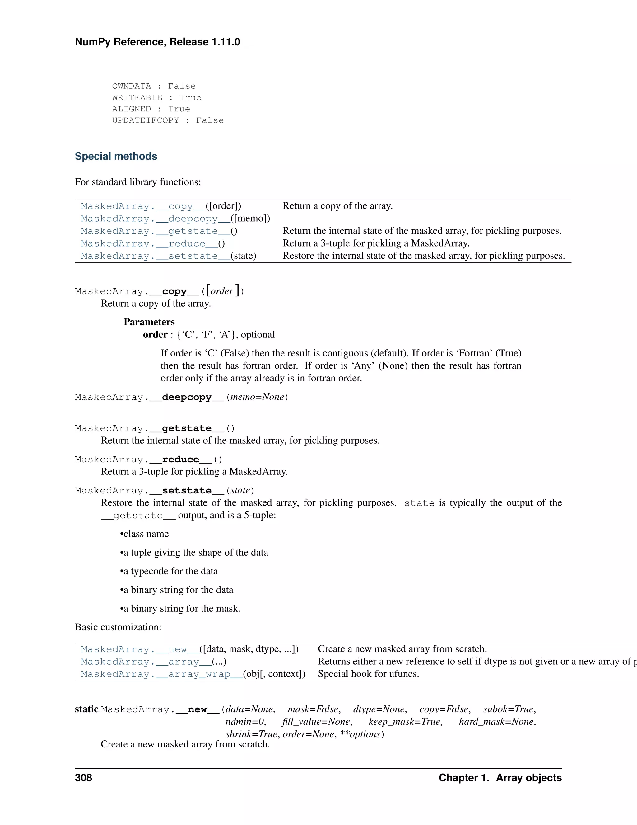 NumPy Reference, Release 1.11.0
OWNDATA : False
WRITEABLE : True
ALIGNED : True
UPDATEIFCOPY : False
Special methods
For standard library functions:
MaskedArray.__copy__([order]) Return a copy of the array.
MaskedArray.__deepcopy__([memo])
MaskedArray.__getstate__() Return the internal state of the masked array, for pickling purposes.
MaskedArray.__reduce__() Return a 3-tuple for pickling a MaskedArray.
MaskedArray.__setstate__(state) Restore the internal state of the masked array, for pickling purposes.
MaskedArray.__copy__([order ])
Return a copy of the array.
Parameters
order : {‘C’, ‘F’, ‘A’}, optional
If order is ‘C’ (False) then the result is contiguous (default). If order is ‘Fortran’ (True)
then the result has fortran order. If order is ‘Any’ (None) then the result has fortran
order only if the array already is in fortran order.
MaskedArray.__deepcopy__(memo=None)
MaskedArray.__getstate__()
Return the internal state of the masked array, for pickling purposes.
MaskedArray.__reduce__()
Return a 3-tuple for pickling a MaskedArray.
MaskedArray.__setstate__(state)
Restore the internal state of the masked array, for pickling purposes. state is typically the output of the
__getstate__ output, and is a 5-tuple:
•class name
•a tuple giving the shape of the data
•a typecode for the data
•a binary string for the data
•a binary string for the mask.
Basic customization:
MaskedArray.__new__([data, mask, dtype, ...]) Create a new masked array from scratch.
MaskedArray.__array__(...) Returns either a new reference to self if dtype is not given or a new array of p
MaskedArray.__array_wrap__(obj[, context]) Special hook for ufuncs.
static MaskedArray.__new__(data=None, mask=False, dtype=None, copy=False, subok=True,
ndmin=0, fill_value=None, keep_mask=True, hard_mask=None,
shrink=True, order=None, **options)
Create a new masked array from scratch.
308 Chapter 1. Array objects
 