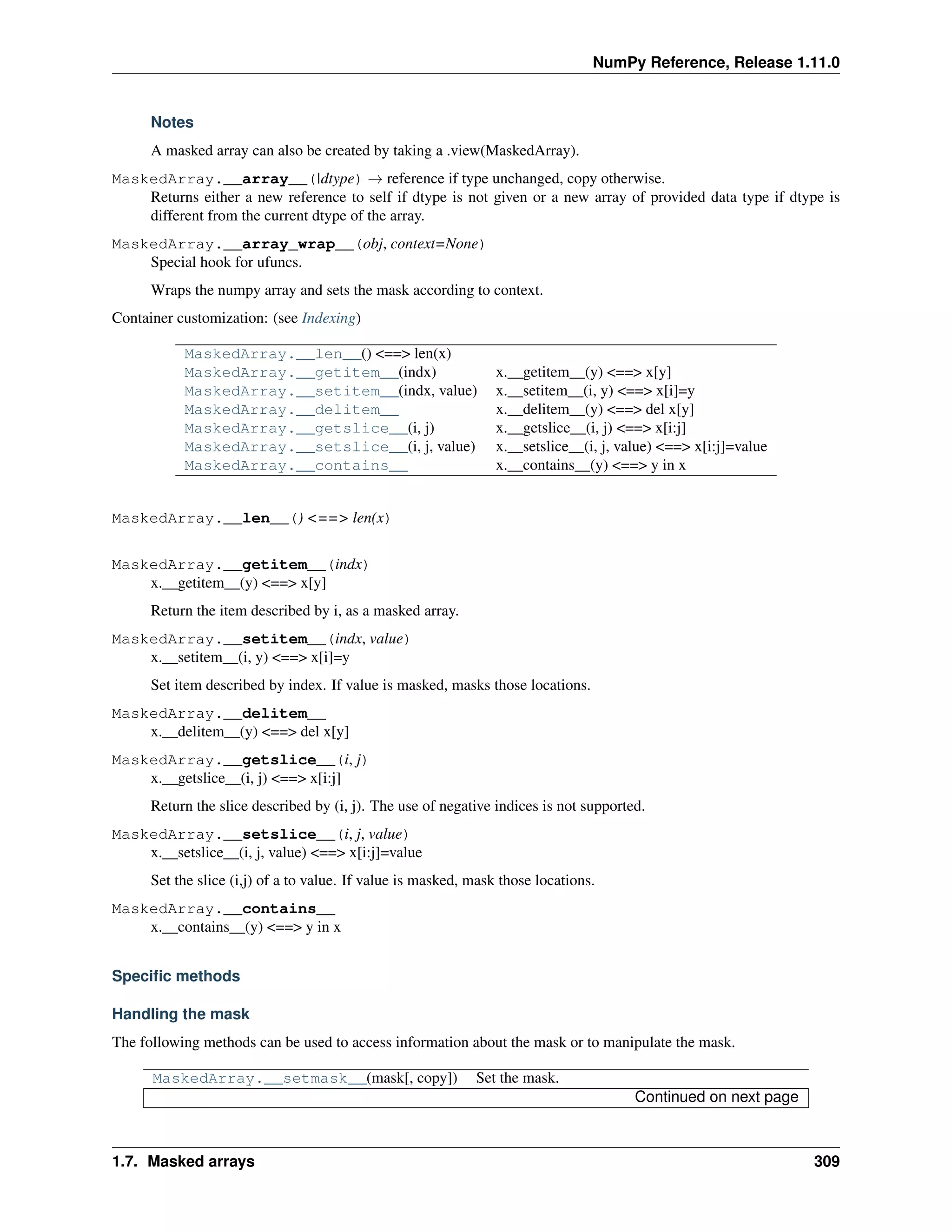 NumPy Reference, Release 1.11.0
Notes
A masked array can also be created by taking a .view(MaskedArray).
MaskedArray.__array__(|dtype) → reference if type unchanged, copy otherwise.
Returns either a new reference to self if dtype is not given or a new array of provided data type if dtype is
different from the current dtype of the array.
MaskedArray.__array_wrap__(obj, context=None)
Special hook for ufuncs.
Wraps the numpy array and sets the mask according to context.
Container customization: (see Indexing)
MaskedArray.__len__() <==> len(x)
MaskedArray.__getitem__(indx) x.__getitem__(y) <==> x[y]
MaskedArray.__setitem__(indx, value) x.__setitem__(i, y) <==> x[i]=y
MaskedArray.__delitem__ x.__delitem__(y) <==> del x[y]
MaskedArray.__getslice__(i, j) x.__getslice__(i, j) <==> x[i:j]
MaskedArray.__setslice__(i, j, value) x.__setslice__(i, j, value) <==> x[i:j]=value
MaskedArray.__contains__ x.__contains__(y) <==> y in x
MaskedArray.__len__() <==> len(x)
MaskedArray.__getitem__(indx)
x.__getitem__(y) <==> x[y]
Return the item described by i, as a masked array.
MaskedArray.__setitem__(indx, value)
x.__setitem__(i, y) <==> x[i]=y
Set item described by index. If value is masked, masks those locations.
MaskedArray.__delitem__
x.__delitem__(y) <==> del x[y]
MaskedArray.__getslice__(i, j)
x.__getslice__(i, j) <==> x[i:j]
Return the slice described by (i, j). The use of negative indices is not supported.
MaskedArray.__setslice__(i, j, value)
x.__setslice__(i, j, value) <==> x[i:j]=value
Set the slice (i,j) of a to value. If value is masked, mask those locations.
MaskedArray.__contains__
x.__contains__(y) <==> y in x
Specific methods
Handling the mask
The following methods can be used to access information about the mask or to manipulate the mask.
MaskedArray.__setmask__(mask[, copy]) Set the mask.
Continued on next page
1.7. Masked arrays 309
 
