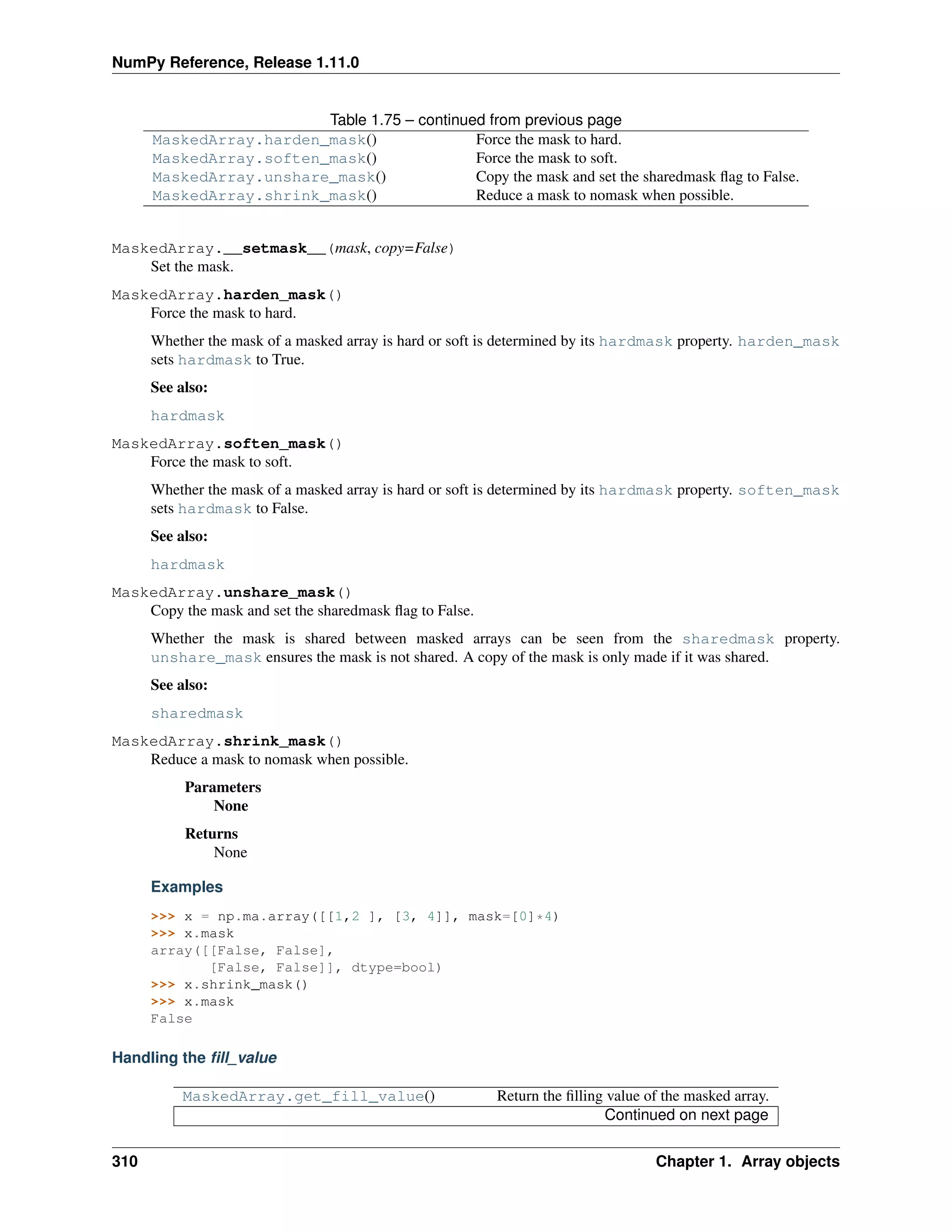 NumPy Reference, Release 1.11.0
Table 1.75 – continued from previous page
MaskedArray.harden_mask() Force the mask to hard.
MaskedArray.soften_mask() Force the mask to soft.
MaskedArray.unshare_mask() Copy the mask and set the sharedmask flag to False.
MaskedArray.shrink_mask() Reduce a mask to nomask when possible.
MaskedArray.__setmask__(mask, copy=False)
Set the mask.
MaskedArray.harden_mask()
Force the mask to hard.
Whether the mask of a masked array is hard or soft is determined by its hardmask property. harden_mask
sets hardmask to True.
See also:
hardmask
MaskedArray.soften_mask()
Force the mask to soft.
Whether the mask of a masked array is hard or soft is determined by its hardmask property. soften_mask
sets hardmask to False.
See also:
hardmask
MaskedArray.unshare_mask()
Copy the mask and set the sharedmask flag to False.
Whether the mask is shared between masked arrays can be seen from the sharedmask property.
unshare_mask ensures the mask is not shared. A copy of the mask is only made if it was shared.
See also:
sharedmask
MaskedArray.shrink_mask()
Reduce a mask to nomask when possible.
Parameters
None
Returns
None
Examples
>>> x = np.ma.array([[1,2 ], [3, 4]], mask=[0]*4)
>>> x.mask
array([[False, False],
[False, False]], dtype=bool)
>>> x.shrink_mask()
>>> x.mask
False
Handling the fill_value
MaskedArray.get_fill_value() Return the filling value of the masked array.
Continued on next page
310 Chapter 1. Array objects
 