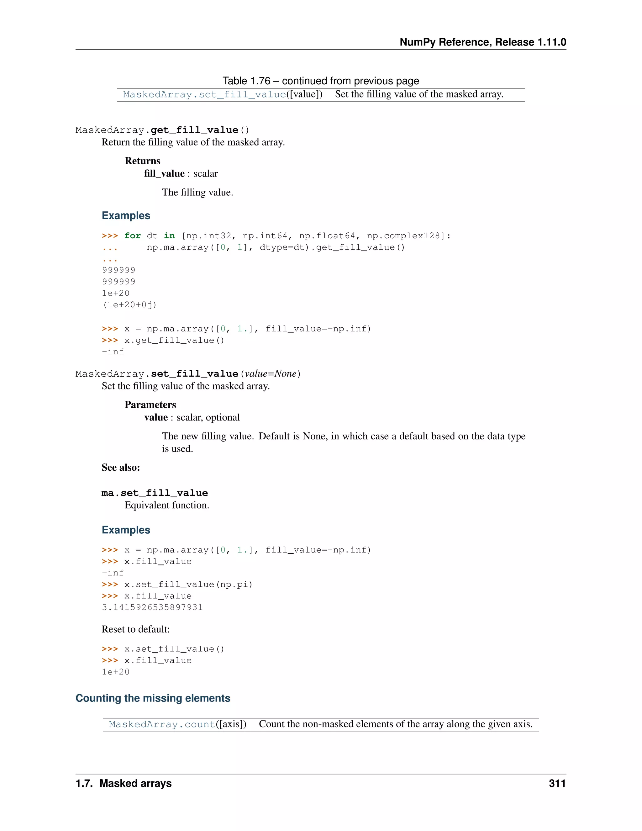 NumPy Reference, Release 1.11.0
Table 1.76 – continued from previous page
MaskedArray.set_fill_value([value]) Set the filling value of the masked array.
MaskedArray.get_fill_value()
Return the filling value of the masked array.
Returns
fill_value : scalar
The filling value.
Examples
>>> for dt in [np.int32, np.int64, np.float64, np.complex128]:
... np.ma.array([0, 1], dtype=dt).get_fill_value()
...
999999
999999
1e+20
(1e+20+0j)
>>> x = np.ma.array([0, 1.], fill_value=-np.inf)
>>> x.get_fill_value()
-inf
MaskedArray.set_fill_value(value=None)
Set the filling value of the masked array.
Parameters
value : scalar, optional
The new filling value. Default is None, in which case a default based on the data type
is used.
See also:
ma.set_fill_value
Equivalent function.
Examples
>>> x = np.ma.array([0, 1.], fill_value=-np.inf)
>>> x.fill_value
-inf
>>> x.set_fill_value(np.pi)
>>> x.fill_value
3.1415926535897931
Reset to default:
>>> x.set_fill_value()
>>> x.fill_value
1e+20
Counting the missing elements
MaskedArray.count([axis]) Count the non-masked elements of the array along the given axis.
1.7. Masked arrays 311
 