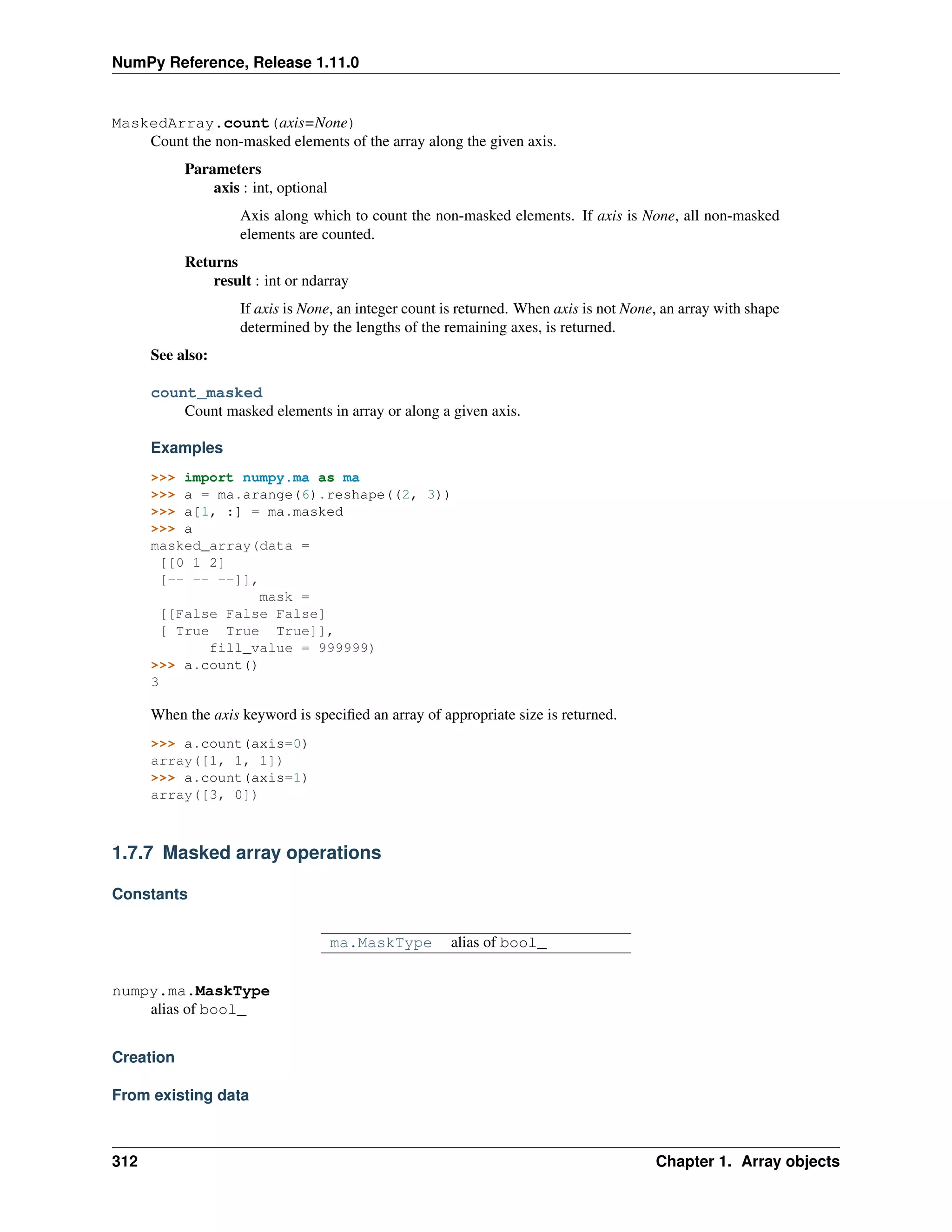 NumPy Reference, Release 1.11.0
MaskedArray.count(axis=None)
Count the non-masked elements of the array along the given axis.
Parameters
axis : int, optional
Axis along which to count the non-masked elements. If axis is None, all non-masked
elements are counted.
Returns
result : int or ndarray
If axis is None, an integer count is returned. When axis is not None, an array with shape
determined by the lengths of the remaining axes, is returned.
See also:
count_masked
Count masked elements in array or along a given axis.
Examples
>>> import numpy.ma as ma
>>> a = ma.arange(6).reshape((2, 3))
>>> a[1, :] = ma.masked
>>> a
masked_array(data =
[[0 1 2]
[-- -- --]],
mask =
[[False False False]
[ True True True]],
fill_value = 999999)
>>> a.count()
3
When the axis keyword is specified an array of appropriate size is returned.
>>> a.count(axis=0)
array([1, 1, 1])
>>> a.count(axis=1)
array([3, 0])
1.7.7 Masked array operations
Constants
ma.MaskType alias of bool_
numpy.ma.MaskType
alias of bool_
Creation
From existing data
312 Chapter 1. Array objects
 