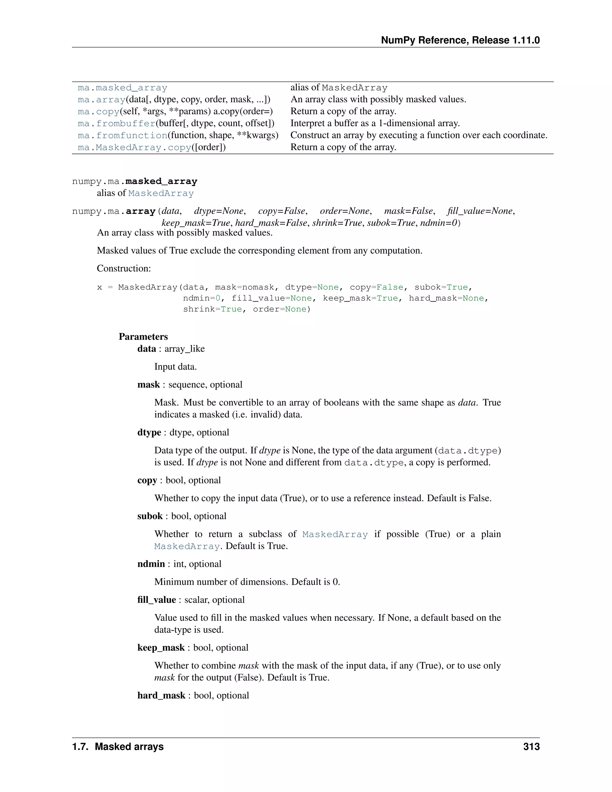 NumPy Reference, Release 1.11.0
ma.masked_array alias of MaskedArray
ma.array(data[, dtype, copy, order, mask, ...]) An array class with possibly masked values.
ma.copy(self, *args, **params) a.copy(order=) Return a copy of the array.
ma.frombuffer(buffer[, dtype, count, offset]) Interpret a buffer as a 1-dimensional array.
ma.fromfunction(function, shape, **kwargs) Construct an array by executing a function over each coordinate.
ma.MaskedArray.copy([order]) Return a copy of the array.
numpy.ma.masked_array
alias of MaskedArray
numpy.ma.array(data, dtype=None, copy=False, order=None, mask=False, fill_value=None,
keep_mask=True, hard_mask=False, shrink=True, subok=True, ndmin=0)
An array class with possibly masked values.
Masked values of True exclude the corresponding element from any computation.
Construction:
x = MaskedArray(data, mask=nomask, dtype=None, copy=False, subok=True,
ndmin=0, fill_value=None, keep_mask=True, hard_mask=None,
shrink=True, order=None)
Parameters
data : array_like
Input data.
mask : sequence, optional
Mask. Must be convertible to an array of booleans with the same shape as data. True
indicates a masked (i.e. invalid) data.
dtype : dtype, optional
Data type of the output. If dtype is None, the type of the data argument (data.dtype)
is used. If dtype is not None and different from data.dtype, a copy is performed.
copy : bool, optional
Whether to copy the input data (True), or to use a reference instead. Default is False.
subok : bool, optional
Whether to return a subclass of MaskedArray if possible (True) or a plain
MaskedArray. Default is True.
ndmin : int, optional
Minimum number of dimensions. Default is 0.
fill_value : scalar, optional
Value used to fill in the masked values when necessary. If None, a default based on the
data-type is used.
keep_mask : bool, optional
Whether to combine mask with the mask of the input data, if any (True), or to use only
mask for the output (False). Default is True.
hard_mask : bool, optional
1.7. Masked arrays 313
 