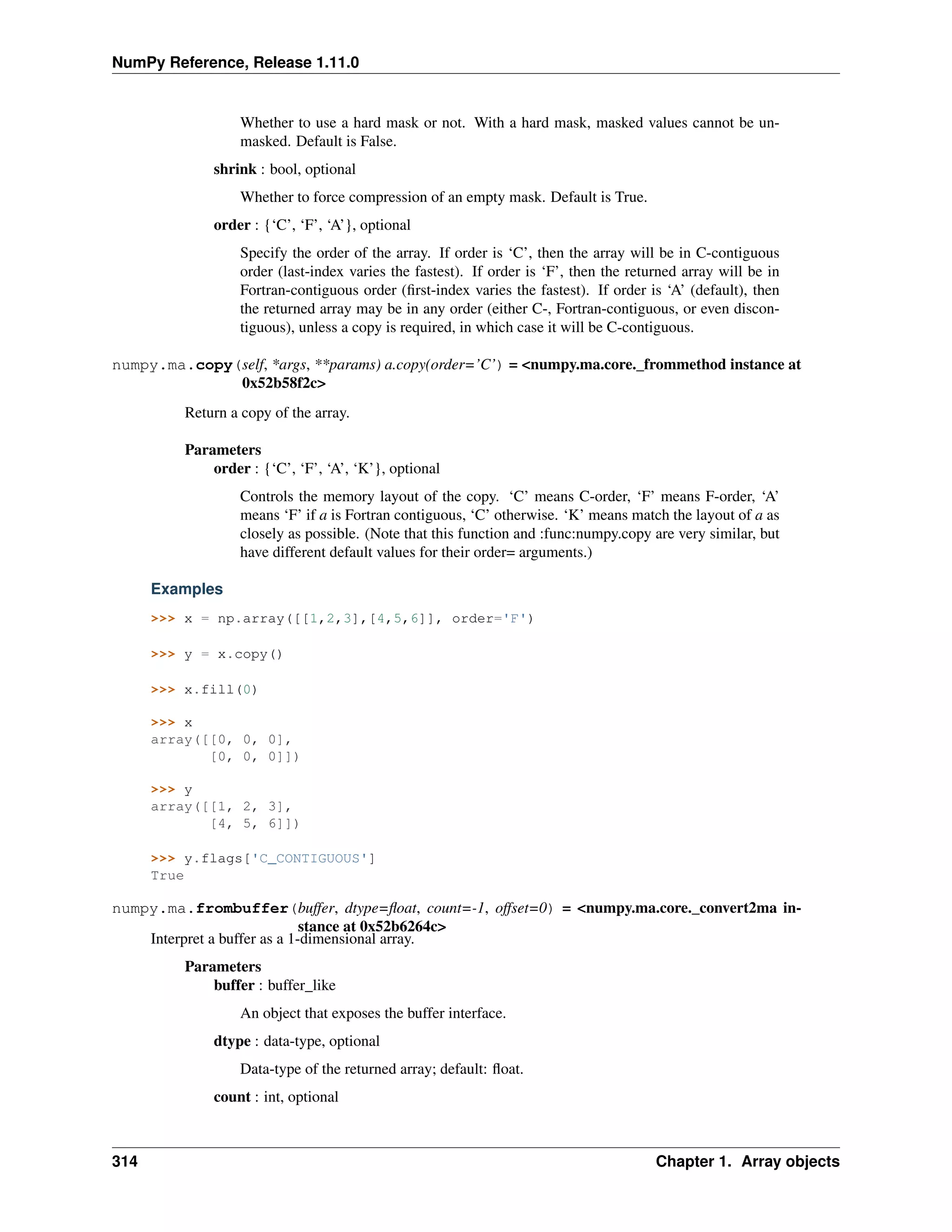NumPy Reference, Release 1.11.0
Whether to use a hard mask or not. With a hard mask, masked values cannot be un-
masked. Default is False.
shrink : bool, optional
Whether to force compression of an empty mask. Default is True.
order : {‘C’, ‘F’, ‘A’}, optional
Specify the order of the array. If order is ‘C’, then the array will be in C-contiguous
order (last-index varies the fastest). If order is ‘F’, then the returned array will be in
Fortran-contiguous order (first-index varies the fastest). If order is ‘A’ (default), then
the returned array may be in any order (either C-, Fortran-contiguous, or even discon-
tiguous), unless a copy is required, in which case it will be C-contiguous.
numpy.ma.copy(self, *args, **params) a.copy(order=’C’) = <numpy.ma.core._frommethod instance at
0x52b58f2c>
Return a copy of the array.
Parameters
order : {‘C’, ‘F’, ‘A’, ‘K’}, optional
Controls the memory layout of the copy. ‘C’ means C-order, ‘F’ means F-order, ‘A’
means ‘F’ if a is Fortran contiguous, ‘C’ otherwise. ‘K’ means match the layout of a as
closely as possible. (Note that this function and :func:numpy.copy are very similar, but
have different default values for their order= arguments.)
Examples
>>> x = np.array([[1,2,3],[4,5,6]], order='F')
>>> y = x.copy()
>>> x.fill(0)
>>> x
array([[0, 0, 0],
[0, 0, 0]])
>>> y
array([[1, 2, 3],
[4, 5, 6]])
>>> y.flags['C_CONTIGUOUS']
True
numpy.ma.frombuffer(buffer, dtype=float, count=-1, offset=0) = <numpy.ma.core._convert2ma in-
stance at 0x52b6264c>
Interpret a buffer as a 1-dimensional array.
Parameters
buffer : buffer_like
An object that exposes the buffer interface.
dtype : data-type, optional
Data-type of the returned array; default: float.
count : int, optional
314 Chapter 1. Array objects
 