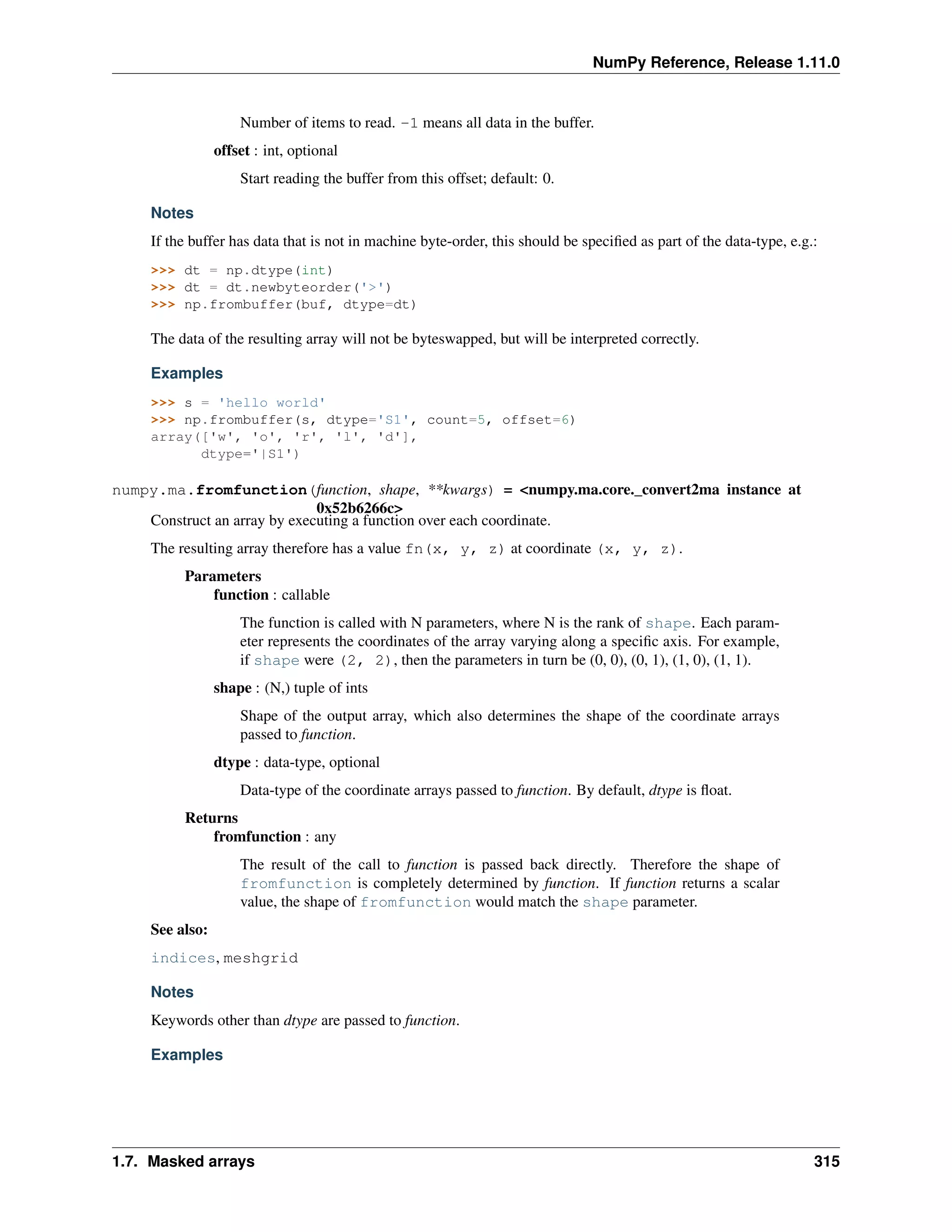 NumPy Reference, Release 1.11.0
Number of items to read. -1 means all data in the buffer.
offset : int, optional
Start reading the buffer from this offset; default: 0.
Notes
If the buffer has data that is not in machine byte-order, this should be specified as part of the data-type, e.g.:
>>> dt = np.dtype(int)
>>> dt = dt.newbyteorder('>')
>>> np.frombuffer(buf, dtype=dt)
The data of the resulting array will not be byteswapped, but will be interpreted correctly.
Examples
>>> s = 'hello world'
>>> np.frombuffer(s, dtype='S1', count=5, offset=6)
array(['w', 'o', 'r', 'l', 'd'],
dtype='|S1')
numpy.ma.fromfunction(function, shape, **kwargs) = <numpy.ma.core._convert2ma instance at
0x52b6266c>
Construct an array by executing a function over each coordinate.
The resulting array therefore has a value fn(x, y, z) at coordinate (x, y, z).
Parameters
function : callable
The function is called with N parameters, where N is the rank of shape. Each param-
eter represents the coordinates of the array varying along a specific axis. For example,
if shape were (2, 2), then the parameters in turn be (0, 0), (0, 1), (1, 0), (1, 1).
shape : (N,) tuple of ints
Shape of the output array, which also determines the shape of the coordinate arrays
passed to function.
dtype : data-type, optional
Data-type of the coordinate arrays passed to function. By default, dtype is float.
Returns
fromfunction : any
The result of the call to function is passed back directly. Therefore the shape of
fromfunction is completely determined by function. If function returns a scalar
value, the shape of fromfunction would match the shape parameter.
See also:
indices, meshgrid
Notes
Keywords other than dtype are passed to function.
Examples
1.7. Masked arrays 315
 