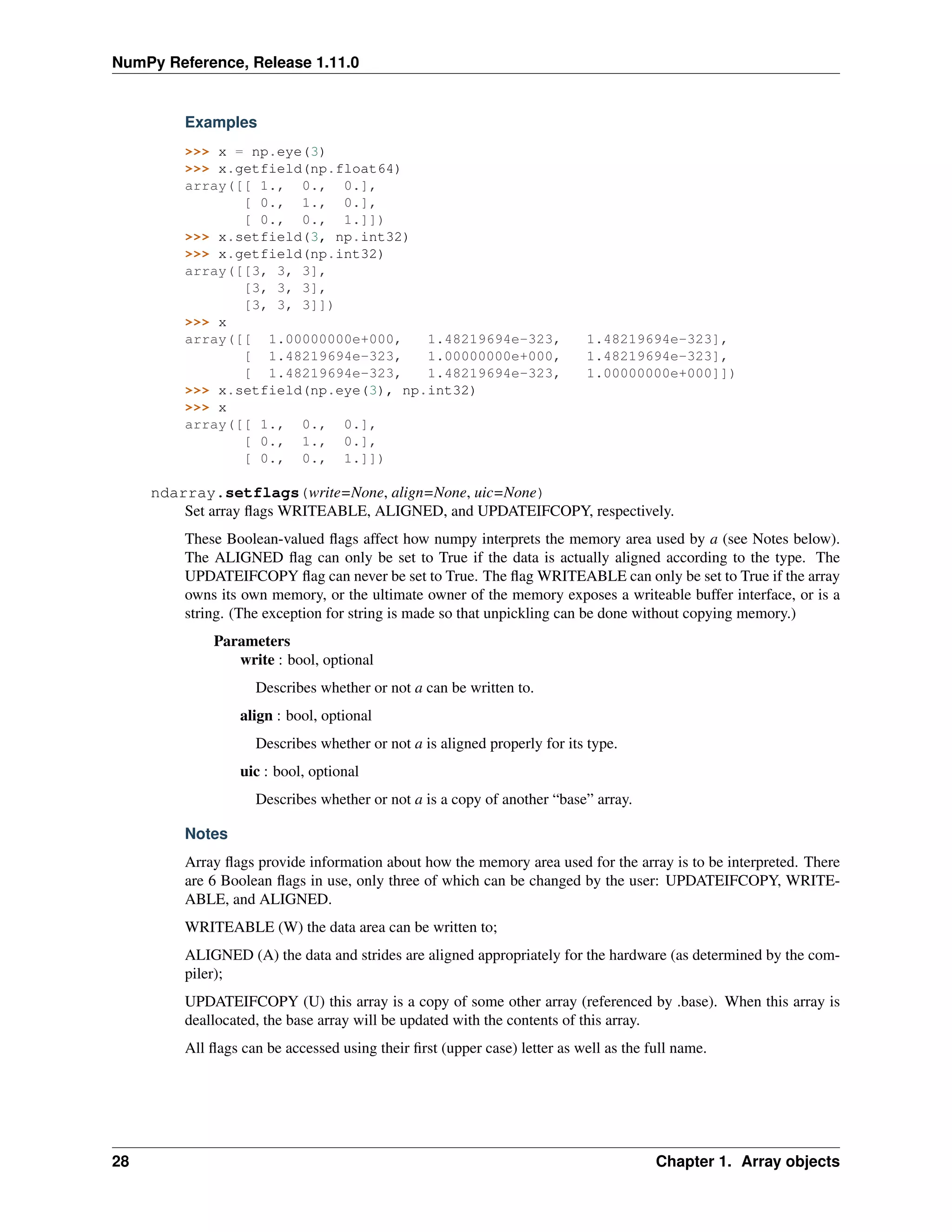 NumPy Reference, Release 1.11.0
Examples
>>> x = np.eye(3)
>>> x.getfield(np.float64)
array([[ 1., 0., 0.],
[ 0., 1., 0.],
[ 0., 0., 1.]])
>>> x.setfield(3, np.int32)
>>> x.getfield(np.int32)
array([[3, 3, 3],
[3, 3, 3],
[3, 3, 3]])
>>> x
array([[ 1.00000000e+000, 1.48219694e-323, 1.48219694e-323],
[ 1.48219694e-323, 1.00000000e+000, 1.48219694e-323],
[ 1.48219694e-323, 1.48219694e-323, 1.00000000e+000]])
>>> x.setfield(np.eye(3), np.int32)
>>> x
array([[ 1., 0., 0.],
[ 0., 1., 0.],
[ 0., 0., 1.]])
ndarray.setflags(write=None, align=None, uic=None)
Set array flags WRITEABLE, ALIGNED, and UPDATEIFCOPY, respectively.
These Boolean-valued flags affect how numpy interprets the memory area used by a (see Notes below).
The ALIGNED flag can only be set to True if the data is actually aligned according to the type. The
UPDATEIFCOPY flag can never be set to True. The flag WRITEABLE can only be set to True if the array
owns its own memory, or the ultimate owner of the memory exposes a writeable buffer interface, or is a
string. (The exception for string is made so that unpickling can be done without copying memory.)
Parameters
write : bool, optional
Describes whether or not a can be written to.
align : bool, optional
Describes whether or not a is aligned properly for its type.
uic : bool, optional
Describes whether or not a is a copy of another “base” array.
Notes
Array flags provide information about how the memory area used for the array is to be interpreted. There
are 6 Boolean flags in use, only three of which can be changed by the user: UPDATEIFCOPY, WRITE-
ABLE, and ALIGNED.
WRITEABLE (W) the data area can be written to;
ALIGNED (A) the data and strides are aligned appropriately for the hardware (as determined by the com-
piler);
UPDATEIFCOPY (U) this array is a copy of some other array (referenced by .base). When this array is
deallocated, the base array will be updated with the contents of this array.
All flags can be accessed using their first (upper case) letter as well as the full name.
28 Chapter 1. Array objects
 